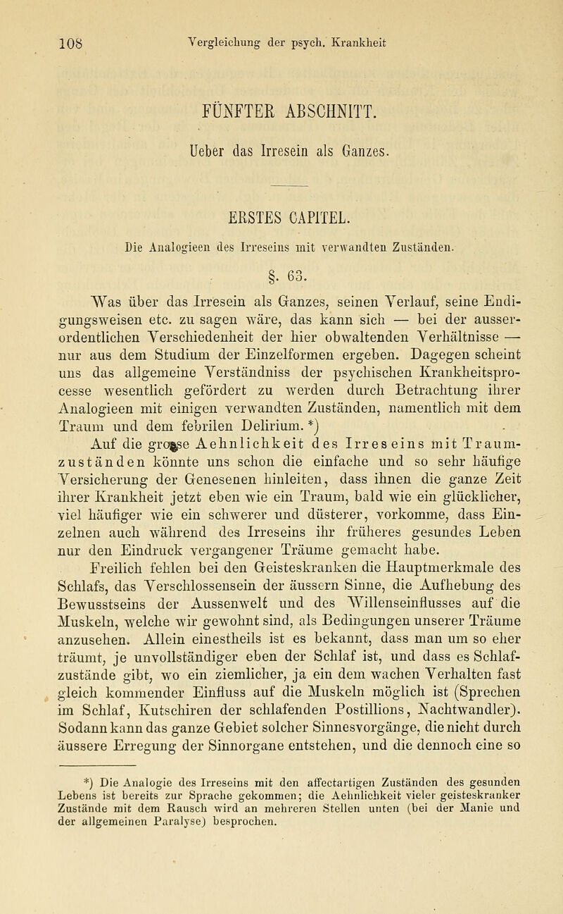 FÜNFTER ABSCHNITT. Ueber das Irresein als Ganzes. ERSTES CAP1TEL. Die Analogieen des Irreseins mit verwandten Zuständen. §. 63. Was über das Irresein als Ganzes, seinen Verlauf, seine Endi- gungsweisen etc. zu sagen wäre, das kann sich — bei der ausser- ordentlichen Verschiedenheit der hier obwaltenden Verhältnisse —■ nur aus dem Studium der Einzelformen ergeben. Dagegen scheint uns das allgemeine Verständniss der psychischen Krankheitspro- cesse wesentlich gefördert zu werden durch Betrachtung ihrer Analogieen mit einigen verwandten Zuständen, namentlich mit dem Traum und dem febrilen Delirium. *) Auf die grosse Aehnlichkeit des Irreseins mit Traum- zuständen könnte uns schon die einfache und so sehr häufige Versicherung der Genesenen hinleiten, dass ihnen die ganze Zeit ihrer Krankheit jetzt eben wie ein Traum, bald wie ein glücklicher, viel häufiger wie ein schwerer und düsterer, vorkomme, dass Ein- zelnen auch während des Irreseins ihr früheres gesundes Leben nur den Eindruck vergangener Träume gemacht habe. Freilich fehlen bei den Geisteskranken die Hauptmerkmale des Schlafs, das Verschlossensein der äussern Sinne, die Aufhebung des Bewusstseins der Aussenwelt und des Willenseinflusses auf die Muskeln, welche wir gewohnt sind, als Bedingungen unserer Träume anzusehen. Allein einestheils ist es bekannt, dass man um so eher träumt, je unvollständiger eben der Schlaf ist, und dass es Schlaf- zustände gibt, wo ein ziemlicher, ja ein dem wachen Verhalten fast gleich kommender Einfluss auf die Muskeln möglich ist (Sprechen im Schlaf, Kutschiren der schlafenden Postillions, Nachtwandler). Sodann kann das ganze Gebiet solcher Sinnesvorgänge, die nicht durch äussere Erregung der Sinnorgane entstehen, und die dennoch eine so *) Die Analogie des Irreseins mit den affenartigen Zuständen des gesunden Lebens ist bereits zur Sprache gekommen; die Aehnlichkeit vieler geisteskranker Zustände mit dem Rausch wird an mehreren Stellen unten (bei der Manie und der allgemeinen Paralyse) besprochen.