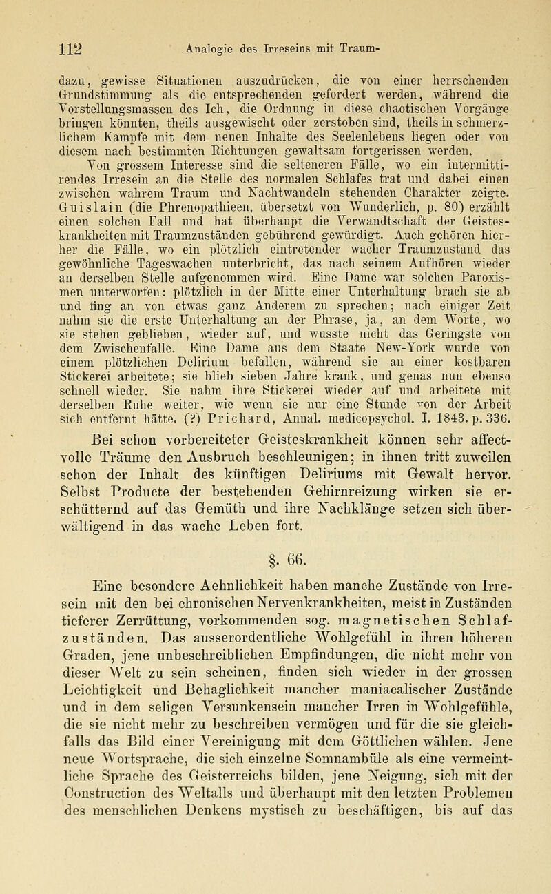 dazu, gewisse Situationen auszudrücken, die von einer herrschenden Grundstimmung als die entsprechenden gefordert werden, während die Vorstellungsmassen des Ich, die Ordnung in diese chaotischen Vorgänge bringen könnten, theils ausgewischt oder zerstoben sind, theils in schmerz- lichem Kampfe mit dem neuen Inhalte des Seelenlebens liegen oder von diesem nach bestimmten Eichtungen gewaltsam fortgerissen werden. Von grossem Interesse sind die selteneren Fälle, wo ein intermitti- rendes Irresein an die Stelle des normalen Schlafes trat und dabei einen zwischen wahrem Traum und Nachtwandeln stehenden Charakter zeigte. G-uislain (die Phrenopathieen, übersetzt von Wunderlich, p. 80) erzählt einen solchen Fall und hat überhaupt die Verwandtschaft der Geistes- krankheiten mit Traumzuständen gebührend gewürdigt. Auch gehören hier- her die Fälle, wo ein plötzlich eintretender wacher Traumzustand das gewöhnliche Tageswachen unterbricht, das nach seinem Aufhören wieder an derselben Stelle aufgenommen wird. Eine Dame war solchen Paroxis- men unterworfen: plötzlich in der Mitte einer Unterhaltung brach sie ab und fing an von etwas ganz Anderem zu sprechen; nach einiger Zeit nahm sie die erste Unterhaltung an der Phrase, ja, an dem Worte, wo sie stehen geblieben, wieder auf, und wusste nicht das Geringste von dem Zwischenfalle. Eine Dame aus dem Staate New-York wurde von einem plötzlichen Delirium befallen, während sie an einer kostbaren Stickerei arbeitete; sie blieb sieben Jahre krank, und genas nun ebenso schnell wieder. Sie nahm ihre Stickerei wieder auf und arbeitete mit derselben Buhe weiter, wie wenn sie nur eine Stunde ^on der Arbeit sich entfernt hätte. (?) Prichard, Annal. medicopsychol. I. 1843. p. 336. Bei schon vorbereiteter Geisteskrankheit können sehr affect- volle Träume den Ausbruch beschleunigen; in ihnen tritt zuweilen schon der Inhalt des künftigen Deliriums mit Gewalt hervor. Selbst Producte der bestehenden Gehirnreizung wirken sie er- schütternd auf das Gemüth und ihre Nachklänge setzen sich über- wältigend in das wache Leben fort. §. 66. Eine besondere Aehnlichkeit haben manche Zustände von Irre- sein mit den bei chronischen Nervenkrankheiten, meist in Zuständen tieferer Zerrüttung, vorkommenden sog. magnetischen Schlaf- zuständen. Das ausserordentliche Wohlgefühl in ihren höheren Graden, jene unbeschreiblichen Empfindungen, die nicht mehr von dieser Welt zu sein scheinen, finden sich wieder in der grossen Leichtigkeit und Behaglichkeit mancher maniacalischer Zustände und in dem seligen Versunkensein mancher Irren in Wohlgefühle, die eie nicht mehr zu beschreiben vermögen und für die sie gleich- falls das Bild einer Vereinigung mit dem Göttlichen wählen. Jene neue Wortsprache, die sich einzelne Somnambule als eine vermeint- liche Sprache des Geisterreichs bilden, jene Neigung, sich mit der Construction des Weltalls und überhaupt mit den letzten Problemen des menschlichen Denkens mystisch zu beschäftigen, bis auf das