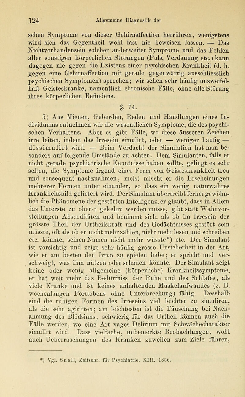 sehen Symptome von dieser Gehirnaffection herrühren, wenigstens wird sich das Gegentheil wohl fast nie beweisen lassen. — Das Nichtvorhandensein solcher anderweiter Symptome und das Fehlen aller sonstigen körperlichen Störungen (Puls, Verdauung etc.) kann dagegen nie gegen die Existenz einer psychischen Krankheit (d. h. gegen eine Gehirnaffection mit gerade gegenwärtig ausschliesslich psychischen Symptomen) sprechen; wir sehen sehr häufig unzweifel- haft Geisteskranke, namentlich chronische Fälle, ohne alle Störung ihres körperlichen Befindens. §• 74. 5) Aus Mienen, Geberden, Reden und Handlungen eines In- dividuums entnehmen wir die wesentlichen Symptome, die des psychi- schen Verhaltens. Aber es gibt Fälle, wo diese äusseren Zeichen irre leiten, indem das Irresein simulirt, oder — weniger häufig — dissimulirt wird. — Beim Verdacht der Simulation hat man be- sonders auf folgende Umstände zu achten. Dem Simulanten, falls er nicht gerade psychiatrische Kenntnisse haben sollte, gelingt es sehr selten, die Symptome irgend einer Form von Geisteskrankheit treu und consequent nachzuahmen, meist mischt er die Erscheinungen mehrerer Formen unter einander, so dass ein wenig naturwahres Krankheitsbild geliefert wird. Der Simulant übertreibt ferner gewöhn- lich die Phänomene der gestörten Intelligenz, er glaubt, dass in Allem das Unterste zu oberst gekehrt werden müsse, gibt statt Wahnvor- stellungen Absurditäten und benimmt sich, als ob im Irresein der grösste Theil der Urtheilskraft und des Gedächtnisses gestört sein müsste, oft als ob er nicht mehr zählen, nicht mehr lesen und schreiben etc. könnte, seinen Namen nicht mehr wüsste*) etc. Der Simulant ist vorsichtig und zeigt sehr häufig grosse Unsicherheit in der Art, wie er am besten den Irron zu spielen habe; er spricht und ver- schweigt, was ihm nützen oder schaden könnte. Der Simulant zeigt keine oder wenig allgemeine (körperliche) Krankheitssymptome, er hat weit mehr das Bedürfniss der Ruhe und des Schlafes, als viele Kranke und ist keines anhaltenden Muskelaufwandes (z. B. wochenlangen Forttobens ohne Unterbrechung) fähig. Desshalb sind die ruhigen Formen des Irreseins viel leichter zu simuliren, als die sehr agitirten; am leichtesten ist die Täuschung bei Nach- ahmung des Blödsinns, schwierig für das Urtheil können auch die Fälle werden, wo eine Art vages Delirium mit Schwächecharakter simulirt wird. Dass vielfache, unbemerkte Beobachtungen, wohl auch Ueberraschungen des Kranken zuweilen zum Ziele führen, *) Vgl. Snell, Zeitschr. für Psychiatrie. XIII. 1856.