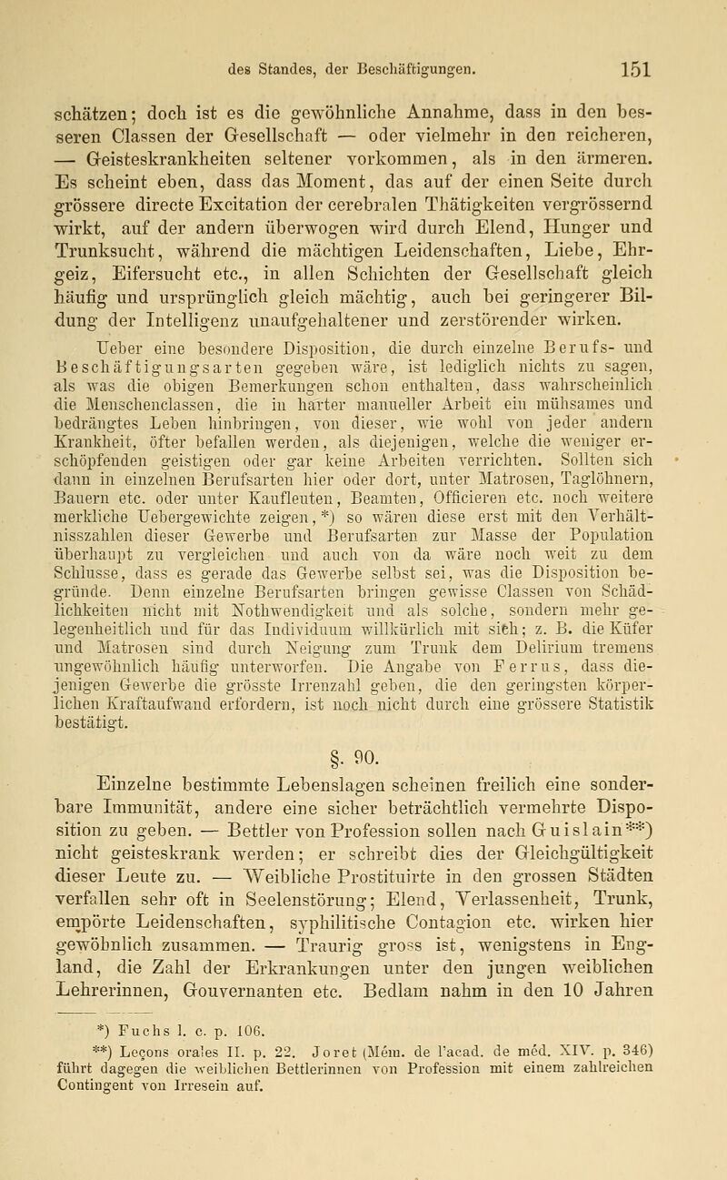 schätzen; doch ist es die gewöhnliche Annahme, dass in den bes- seren Classen der Gesellschaft — oder vielmehr in den reicheren, — Geisteskrankheiten seltener vorkommen, als in den ärmeren. Es scheint eben, dass das Moment, das auf der einen Seite durch grössere directe Excitation der cerebralen Thätigkeiten vergrössernd wirkt, auf der andern überwogen wird durch Elend, Hunger und Trunksucht, während die mächtigen Leidenschaften, Liebe, Ehr- geiz, Eifersucht etc., in allen Schichten der Gesellschaft gleich häufig und ursprünglich gleich mächtig, auch bei geringerer Bil- dung der Intelligenz unaufgehaltener und zerstörender wirken. Ueber eine besondere Disposition, die durch einzelne Berufs- und Beschäftigungsarten gegeben wäre, ist lediglich nichts zu sagen, als was die obigen Bemerkuugen schon enthalten, dass wahrscheinlich die Menschenclassen, die in harter manueller Arbeit ein mühsames und bedrängtes Leben hinbringen, von dieser, wie wohl von jeder andern Krankheit, öfter befallen werden, als diejenigen, welche die weniger er- schöpfenden geistigen oder gar keine Arbeiten verrichten. Sollten sich dann in einzelnen Berufsarten hier oder dort, unter Matrosen, Taglöhnern, Bauern etc. oder unter Eaufleuten, Beamten, Officieren etc. noch weitere merkliche Uebergewichte zeigen, *) so wären diese erst mit den Verhält- nisszahlen dieser Gewerbe und Berufsarten zur Masse der Population überhaupt zu vergleichen und auch von da wäre noch weit zu dem Schlüsse, dass es gerade das Gewerbe selbst sei, was die Disposition be- gründe. Denn einzelne Berufsarten bringen gewisse Classen von Schäd- lichkeiten nicht mit Nothwendigkeit und als solche, sondern mehr ge- legenheitlich und für das Individuum willkürlich mit sich; z. B. die Küfer und Matrosen sind durch Neigung zum Trunk dem Delirium tremens ungewöhnlich häufig unterworfen. Die Angabe von Perms, dass die- jenigen Gewerbe die grösste Irrenzahl geben, die den geringsten körper- lichen Kraftaufwand erfordern, ist noch nicht durch eine grössere Statistik bestätigt. §■ 90. Einzelne bestimmte Lebenslagen scheinen freilich eine sonder- bare Immunität, andere eine sicher beträchtlich vermehrte Dispo- sition zu geben. — Bettler von Profession sollen nach Guislain**) nicht geisteskrank werden; er schreibt dies der Gleichgültigkeit dieser Leute zu. — Weibliche Prostituirte in den grossen Städten verfallen sehr oft in Seelenstörung; Elend, Verlassenheit, Trunk, empörte Leidenschaften, syphilitische Contagion etc. wirken hier gewöhnlich zusammen. — Traurig gross ist, wenigstens in Eng- land, die Zahl der Erkrankungen unter den jungen weiblichen Lehrerinnen, Gouvernanten etc. Bedlam nahm in den 10 Jahren *) Fuchs l. c. p. 106. **) Lecons orales II. p. 22. Joret (Mein, de Pacad. de med. XIV. p. 346) führt dagegen die weiblichen Bettlerinnen von Profession mit einem zahlreichen Contingent von Irresein auf.