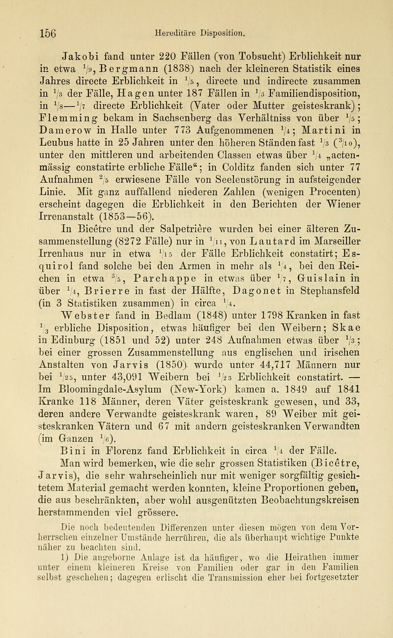 Jakobi fand unter 220 Fällen (von Tobsucht) Erblichkeit nur in etwa V9? Bergmann (1838) nach der kleineren Statistik eines Jahres directe Erblichkeit in x/ö , directe und indirecte zusammen in x/3 der Fälle, Hagen unter 187 Fällen in J/3 Familiendisposition, in a/8—a/7 directe Erblichkeit (Vater oder Mutter geisteskrank) ; Flemming bekam in Sachsenberg das Yerhältniss von über 1jo; Damerow in Halle unter 773 Aufgenommenen V4; Martini in Leubus hatte in 25 Jahren unter den höheren Ständen fast 1js (3/io), unter den mittleren und arbeitenden Gassen etwas über 1j± „acten- mässig constatirte erbliche Fälle; in Colditz fanden sich unter 77 Aufnahmen 2/5 erwiesene Fälle von Seelenstörung in aufsteigender Linie. Mit ganz auffallend niederen Zahlen (wenigen Procenten) erscheint dagegen die Erblichkeit in den Berichten der Wiener Irrenanstalt (1853—56). In Bicetre und der Salpetriere wurden bei einer älteren Zu- sammenstellung (8272 Fälle) nur in V11? von Lautard im Marseiller Irrenhaus nur in etwa V15 der Fälle Erblichkeit constatirt; Es- quirol fand solche bei den Armen in mehr als V4? hei den Rei- chen in etwa 3/5, Parchappe in etwas über x/7, Guislain in über 1/4, Brierre in fast der Hälfte, Dagonet in Stephansfeld (in 3 Statistiken zusammen) in circa V4- Webster fand in Bedlam (1848) unter 1798 Kranken in fast ]/3 erbliche Disposition, etwas häufiger bei den Weibern; Skae in Edinburg (1851 und 52) unter 248 Aufnahmen etwas über x/3 '■> bei einer grossen Zusammenstellung aus englischen und irischen Anstalten von Jarvis (1850) wurde unter 44,717 Männern nur bei 1J2b, unter 43,091 Weibern bei J/2 3 Erblichkeit constatirt. — Im Bloomingdale-Asylum (New-York) kamen a. 1849 auf 1841 Kranke 118 Männer, deren Yäter geisteskrank gewesen, und 33, deren andere Verwandte geisteskrank waren, 89 Weiber mit gei- steskranken Yätern und 67 mit andern geisteskranken Verwandten (im Ganzen 1J6)t Bini in Florenz fand Erblichkeit in circa 1j± der Fälle. Man wird bemerken, wie die sehr grossen Statistiken (Bicetre, Jarvis), die sehr wahrscheinlich nur mit weniger sorgfältig gesich- tetem Material gemacht werden konnten, kleine Proportionen geben, die aus beschränkten, aber wohl ausgenützten Beobachtungskreisen herstammenden viel grössere. Die noch bedeutenden Differenzen unter diesen mögen von dem Vor- herrschen einzelner Umstände herrühren, die als überhaupt wichtige Punkte näher zu beachten sind. 1) Die angeborne Anlage ist da häufiger, wo die Heirathen immer unter einem kleineren Kreise von Familien oder gar in den Familien selbst geschehen; dagegen erlischt die Transmission eher bei fortgesetzter