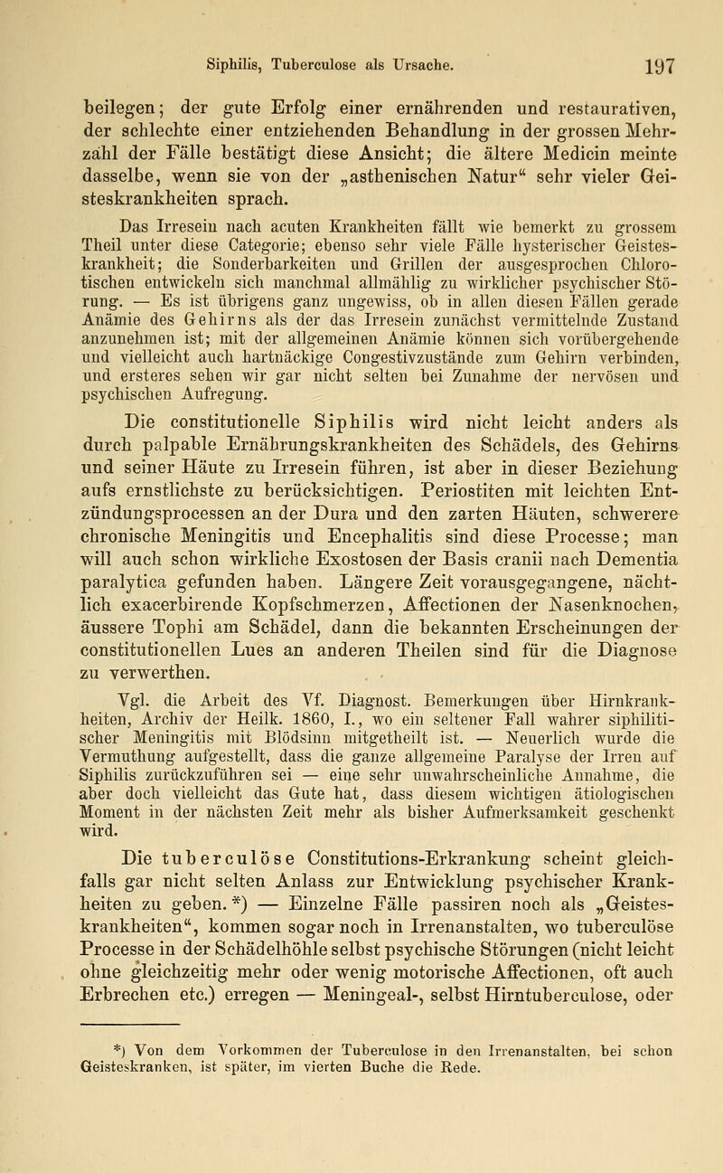 beilegen; der gute Erfolg einer ernährenden und restaurativen, der schlechte einer entziehenden Behandlung in der grossen Mehr- zähl der Fälle bestätigt diese Ansicht; die ältere Medicin meinte dasselbe, wenn sie von der „asthenischen Natur sehr vieler Gei- steskrankheiten sprach. Das Irresein nach acuten Krankheiten fällt wie bemerkt zu grossem Theil unter diese Categorie; ebenso sehr viele Fälle hysterischer Geistes- krankheit; die Sonderbarkeiten und Grillen der ausgesprochen Chloro- tischen entwickeln sich manchmal allmählig zu wirklicher psychischer Stö- rung. — Es ist übrigens ganz ungewiss, ob in allen diesen Fällen gerade Anämie des Gehirns als der das Irresein zunächst vermittelnde Zustand anzunehmen ist; mit der allgemeinen Anämie können sich vorübergehende und vielleicht auch hartnäckige Congestivzustände zum Gehirn verbinden, und ersteres sehen wir gar nicht selten bei Zunahme der nervösen und psychischen Aufregung. Die constitutionelle Siphilis wird nicht leicht anders als durch palpable Ernährungskrankheiten des Schädels, des Gehirns und seiner Häute zu Irresein führen, ist aber in dieser Beziehung aufs ernstlichste zu berücksichtigen. Periostiten mit leichten Ent- zündungsprocessen an der Dura und den zarten Häuten, schwerere chronische Meningitis und Encephalitis sind diese Processe; man will auch schon wirkliche Exostosen der Basis cranii nach Dementia paralytica gefunden haben. Längere Zeit vorausgegangene, nächt- lich exacerbirende Kopfschmerzen, Affectionen der Nasenknochen, äussere Tophi am Schädel, dann die bekannten Erscheinungen der constitutionellen Lues an anderen Theilen sind für die Diagnose zu verwerthen. Vgl. die Arbeit des Vf. Diagnost. Bemerkungen über Hirnkrank- heiten, Archiv der Heilk. 1860, I., wo ein seltener Fall wahrer siphiliti- scher Meningitis mit Blödsinn mitgetheilt ist. — Neuerlich wurde die Vermuthung aufgestellt, dass die ganze allgemeine Paralyse der Irren auf Siphilis zurückzuführen sei — eine sehr unwahrscheinliche Annahme, die aber doch vielleicht das Gute hat, dass diesem wichtigen ätiologischen Moment in der nächsten Zeit mehr als bisher Aufmerksamkeit geschenkt wird. Die tuberculose Constitutions-Erkrankung scheint gleich- falls gar nicht selten Anlass zur Entwicklung psychischer Krank- heiten zu geben.*) — Einzelne Fälle passiren noch als „Geistes- krankheiten, kommen sogar noch in Irrenanstalten, wo tuberculose Processe in der Schädelhöhle selbst psychische Störungen (nicht leicht ohne gleichzeitig mehr oder wenig motorische Affectionen, oft auch Erbrechen etc.) erregen — Meningeal-, selbst Hirntuberculose, oder *) Von dem Vorkommen der Tuberculose in den Irrenanstalten, bei schon Geisteskranken, ist später, im vierten Buche die Rede.