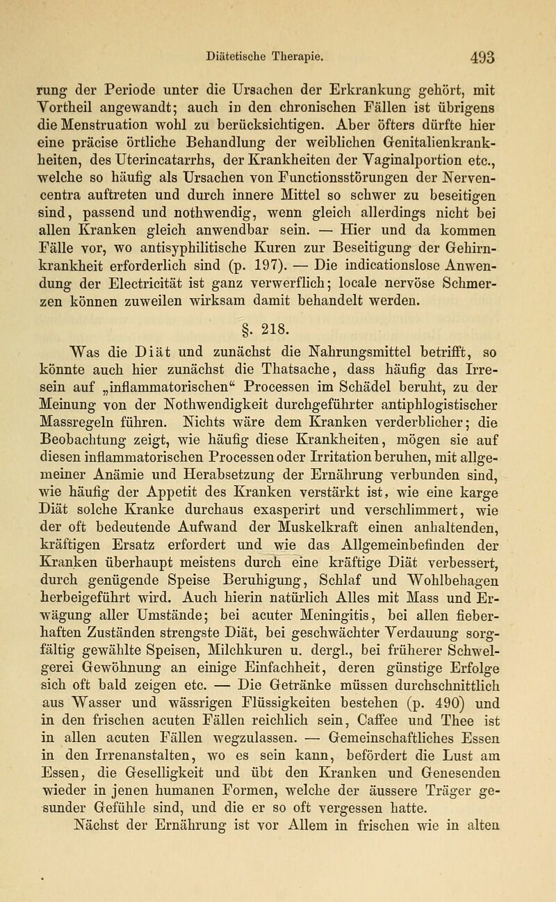 rung der Periode unter die Ursachen der Erkrankung gehört, mit Vortheil angewandt; auch in den chronischen Fällen ist übrigens die Menstruation wohl zu berücksichtigen. Aber öfters dürfte hier eine präcise örtliche Behandlung der weiblichen Genitalienkrank- heiten, des Uterincatarrhs, der Krankheiten der Vaginalportion etc., welche so häufig als Ursachen von Functionsstorungen der Nerven- centra auftreten und durch innere Mittel so schwer zu beseitigen sind, passend und nothwendig, wenn gleich allerdings nicht bei allen Kranken gleich anwendbar sein. — Hier und da kommen Fälle vor, wo antisyphilitische Kuren zur Beseitigung der Gehirn- krankheit erforderlich sind (p. 197). — Die indicationslose Anwen- dung der Electricität ist ganz verwerflich; locale nervöse Schmer- zen können zuweilen wirksam damit behandelt werden. §. 218. Was die Diät und zunächst die Nahrungsmittel betrifft, so könnte auch hier zunächst die Thatsache, dass häufig das Irre- sein auf „inflammatorischen Processen im Schädel beruht, zu der Meinung von der Notwendigkeit durchgeführter antiphlogistischer Massregeln führen. Nichts wäre dem Kranken verderblicher; die Beobachtung zeigt, wie häufig diese Krankheiten, mögen sie auf diesen inflammatorischen Processen oder Irritation beruhen, mit allge- meiner Anämie und Herabsetzung der Ernährung verbunden sind, wie häufig der Appetit des Kranken verstärkt ist* wie eine karge Diät solche Kranke durchaus exasperirt und verschlimmert, wie der oft bedeutende Aufwand der Muskelkraft einen anhaltenden, kräftigen Ersatz erfordert und wie das Allgemeinbefinden der Kranken überhaupt meistens durch eine kräftige Diät verbessert, durch genügende Speise Beruhigung, Schlaf und Wohlbehagen herbeigeführt wird. Auch hierin natürlich Alles mit Mass und Er- wägung aller Umstände; bei acuter Meningitis, bei allen fieber- haften Zuständen strengste Diät, bei geschwächter Verdauung sorg- fältig gewählte Speisen, Milchkuren u. dergl., bei früherer Schwel- gerei Gewöhnung an einige Einfachheit, deren günstige Erfolge sich oft bald zeigen etc. — Die Getränke müssen durchschnittlich aus Wasser und wässrigen Flüssigkeiten bestehen (p. 490) und in den frischen acuten Fällen reichlich sein, Caffee und Thee ist in allen acuten Fällen wegzulassen. — Gemeinschaftliches Essen in den Irrenanstalten, wo es sein kann, befördert die Lust am Essen, die Geselligkeit und übt den Kranken und Genesenden wieder in jenen humanen Formen, welche der äussere Träger ge- sunder Gefühle sind, und die er so oft vergessen hatte. Nächst der Ernährung ist vor Allem in frischen wie in alten