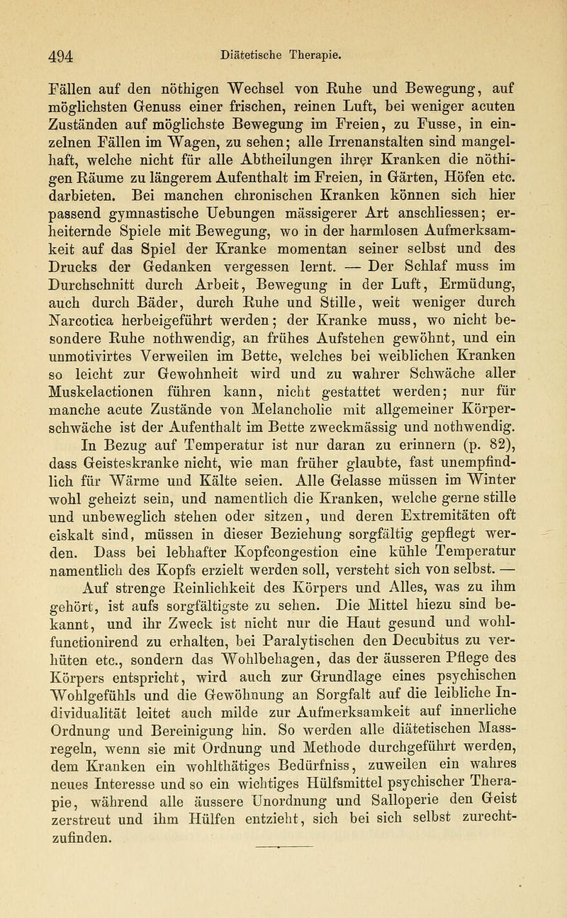 Fällen auf den nöthigen Wechsel von Kühe und Bewegung, auf möglichsten Genuss einer frischen, reinen Luft, bei weniger acuten Zuständen auf möglichste Bewegung im Freien, zu Fusse, in ein- zelnen Fällen im Wagen, zu sehen; alle Irrenanstalten sind mangel- haft, welche nicht für alle Abtheilungen ihrer Kranken die nöthi- gen Räume zu längerem Aufenthalt im Freien, in Gärten, Höfen etc. darbieten. Bei manchen chronischen Kranken können sich hier passend gymnastische Uebungen massigerer Art anschliessen; er- heiternde Spiele mit Bewegung, wo in der harmlosen Aufmerksam- keit auf das Spiel der Kranke momentan seiner selbst und des Drucks der Gedanken vergessen lernt. — Der Schlaf muss im Durchschnitt durch Arbeit, Bewegung in der Luft, Ermüdung, auch durch Bäder, durch Ruhe und Stille, weit weniger durch Narcotica herbeigeführt werden; der Kranke muss, wo nicht be- sondere Ruhe nothwendig, an frühes Aufstehen gewöhnt, und ein unmotivirtes Verweilen im Bette, welches bei weiblichen Kranken so leicht zur Gewohnheit wird und zu wahrer Schwäche aller Muskelactionen führen kann, nicht gestattet werden; nur für manche acute Zustände von Melancholie mit allgemeiner Körper- schwäche ist der Aufenthalt im Bette zweckmässig und nothwendig. In Bezug auf Temperatur ist nur daran zu erinnern (p. 82), dass Geisteskranke nicht, wie man früher glaubte, fast unempfind- lich für Wärme und Kälte seien. Alle Gelasse müssen im Winter wohl geheizt sein, und namentlich die Kranken, welche gerne stille und unbeweglich stehen oder sitzen, und deren Extremitäten oft eiskalt sind, müssen in dieser Beziehung sorgfältig gepflegt wer- den. Dass bei lebhafter Kopfcongestion eine kühle Temperatur namentlich des Kopfs erzielt werden soll, versteht sich von selbst. — Auf strenge Reinlichkeit des Körpers und Alles, was zu ihm gehört, ist aufs sorgfältigste zu sehen. Die Mittel hiezu sind be- kannt, und ihr Zweck ist nicht nur die Haut gesund und wohl- functionirend zu erhalten, bei Paralytischen den Decubitus zu ver- hüten etc., sondern das Wohlbehagen, das der äusseren Pflege des Körpers entspricht, wird auch zur Grundlage eines psychischen Wohlgefühls und die Gewöhnung an Sorgfalt auf die leibliche In- dividualität leitet auch milde zur Aufmerksamkeit auf innerliche Ordnung und Bereinigung hin. So werden alle diätetischen Mass- regeln, wenn sie mit Ordnung und Methode durchgeführt werden, dem Kranken ein wohlthätiges Bedürfniss, zuweilen ein wahres neues Interesse und so ein wichtiges Hülfsmittel psychischer Thera- pie, während alle äussere Unordnung und Salloperie den Geist zerstreut und ihm Hülfen entzieht, sich bei sich selbst zurecht- zufinden.