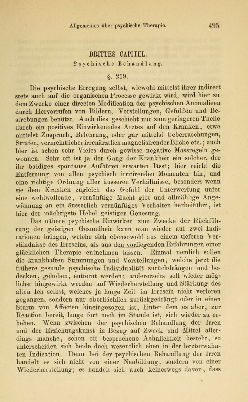DRITTES CAPITEL. Psychische Behandlung. §. 219. Die psychische Erregung selbst, wiewohl mittelst ihrer indirect stets auch auf die organischen Processe gewirkt wird, wird hier zu dem Zwecke einer directen Modifikation der psychischen Anomalieen durch Hervorrufen von Bildern, Vorstellungen, Gefühlen und Be- strebungen benützt. Auch dies geschieht nur zum geringeren Theile durch ein positives Einwirkendes Arztes auf den Kranken, etwa mittelst Zuspruch, Belehrung, oder gar mittelst Ueberraschungen, Strafen, vermeintlich er irrenärztlich magnetisirender Blicke etc.; auch hier ist schon sehr Vieles durch gewisse negative Massregeln ge- wonnen. Sehr oft ist ja der Gang der Krankheit ein solcher, der ihr baldiges spontanes Aufhören erwarten lässt; hier reicht die Entfernung von allen psychisch irritirenden Momenten hin, und eine richtige Ordnung aller äusseren Verhältnisse, besonders wenn sie dem Kranken zugleich das Gefühl der Unterwerfung unter eine wohlwollende, vernünftige Macht gibt und allmählige Ange- wöhnung an ein äusserlich vernünftiges Verhalten herbeiführt, ist hier der mächtigste Hebel geistiger Genesung. Das nähere psychische Einwirken zum Zwecke der Rückfüh- rung der geistigen Gesundheit kann man wieder auf zwei Indi- cationen bringen, welche sich ebensowohl aus einem tieferen Ver- ständnisse des Irreseins, als aus den vorliegenden Erfahrungen einer glücklichen Therapie entnehmen lassen. Einmal nemlich sollen die krankhaften Stimmungen und Vorstellungen, welche jetzt die frühere gesunde psychische Individualität zurückdrängen und be- decken, gehoben, entfernt werden; andererseits soll wieder mög- lichst hingewirkt werden auf Wiederherstellung und Stärkung des alten Ich selbst, welches ja lange Zeit im Irresein nicht verloren gegangen, sondern nur oberflächlich zurückgedrängt oder in einen Sturm von Affecten hineingezogen ist, hinter dem es aber, zur Reaction bereit, lange fort noch im Stande ist, sich wieder zu er- heben. Wenn zwischen der psychischen Behandlung der Irren und der Erziehungskunst in Bezug auf Zweck und Mittel aller- dings manche, schon oft besprochene Aehnlichkeit besteht, so unterscheiden sich beide doch wesentlich eben in der letzterwähn- ten Indicatiom Denn bei der psychischen Behandlung der Irren handelt es sich nicht von einer Neubildung, sondern von einer Wiederherstellung; es handelt sich auch keineswegs davon, dass
