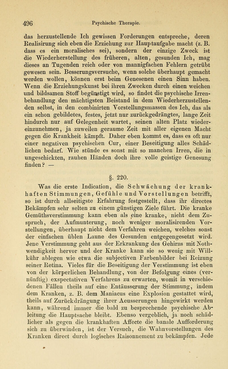 das herzustellende Ich gewissen Forderungen entspreche, deren Realisirung sich eben die Erziehung zur Hauptaufgabe macht (z. B. dass es ein moralisches sei), sondern der einzige Zweck ist die Wiederherstellung des früheren, alten, gesunden Ich, mag dieses an Tugenden reich oder von mannigfachen Fehlern getrübt gewesen sein. Besserungsversuche, wenn solche überhaupt gemacht werden wollen, können erst beim Genesenen einen Sinn haben. Wenn die Erziehungskunst bei ihren Zwecken durch einen weichen und bildsamen Stoff begünstigt wird, so findet die psychische Irren- behandlung den mächtigsten Beistand in dem Wiederherzustellen- den selbst, in den combinirten Vorstellungsmassen des Ich, das als ein schon gebildetes, festes, jetzt nur zurückgedrängtes, lange Zeit hindurch nur auf Gelegenheit wartet, seinen alten Platz wieder- einzunehmen, ja zuweilen geraume Zeit mit aller eigenen Macht gegen die Krankheit kämpft. Daher eben kommt es, dass es oft nur einer negativen psychischen Cur, einer Beseitigung alles Schäd- lichen bedarf. Wie stünde es sonst mit so manchen Irren, die in ungeschickten, rauhen Händen doch ihre volle geistige Genesung finden? — §. 220. Was die erste Indication, die Schwächung der krank- haften Stimmungen, Gefühle und Vorstellungen betrifft, so ist durch allseitigste Erfahrung festgestellt, dass ihr directes Bekämpfen sehr selten zu einem günstigen Ziele führt. Die kranke Gemüthsverstimmung kann eben als eine kranke, nicht dem Zu- spruch, der Aufmunterung, noch weniger moralisirenden Vor- stellungen, überhaupt nicht dem Verfahren weichen, welches sonst der einfachen üblen Laune des Gesunden entgegengesetzt wird. Jene Verstimmung geht aus der Erkrankung des Gehirns mit Noth- wendigkeit hervor und der Kranke kann sie so wenig mit Will- kühr ablegen wie etwa die subjectiven Farbenbilder bei Reizung seiner Retina. Vieles für die Beseitigung der Verstimmung ist eben von der körperlichen Behandlung, von der Befolgung eines (ver- nünftig) exspectativen Verfahrens zu erwarten, womit in verschie- denen Fällen theils auf eine Entäussejung der Stimmung, indem dem Kranken, z. B. dem Maniacus eine Explosion gestattet wird, theils auf Zurückdrängung ihrer Aeusserungen hingewirkt werden kann, während immer die bald zu besprechende psychische Ab- leitung die Hauptsache bleibt. Ebenso vergeblich, ja noch schäd- licher als gegen die krankhaften Affecte die banale Aufforderung sich zu überwinden, ist der Versuch, die Wahnvorstellungen des Kranken direct durch logisches Raisonnement zu bekämpfen. Jede