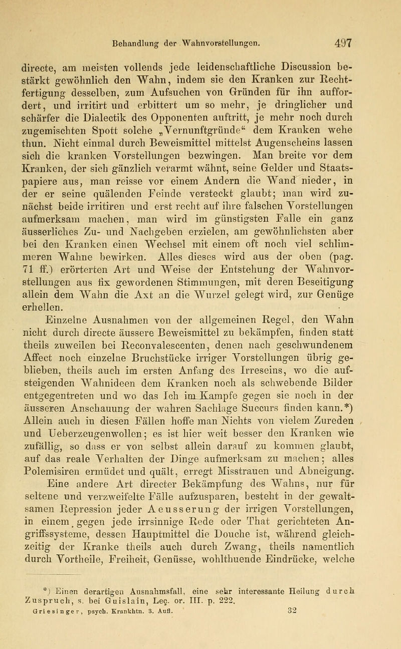 directe, am meisten vollends jede leidenschaftliche Discussion be- stärkt gewöhnlich den Wahn, indem sie den Kranken zur Recht- fertigung desselben, zum Aufsuchen von Gründen für ihn auffor- dert, und irritirt und erbittert um so mehr, je dringlicher und schärfer die Dialectik des Opponenten auftritt, je mehr noch durch zugemischten Spott solche „Vernunftgründe dem Kranken wehe thun. Nicht einmal durch Beweismittel mittelst Augenscheins lassen sich die kranken Vorstellungen bezwingen. Man breite vor dem Kranken, der sich gänzlich verarmt wähnt, seine Gelder und Staats- papiere aus, man reisse vor einem Andern die Wand nieder, in der er seine quälenden Feinde versteckt glaubt; man wird zu- nächst beide irritiren und erst recht auf ihre falschen Vorstellungen aufmerksam machen, man wird im günstigsten Falle ein ganz äusserliches Zu- und Nachgeben erzielen, am gewöhnlichsten aber bei den Kranken einen Wechsel mit einem oft noch viel schlim- meren Wahne bewirken. Alles dieses wird aus der oben (pag. 71 ff.) erörterten Art und Weise der Entstehung der Wahnvor- stellungen aus fix gewordenen Stimmungen, mit deren Beseitigung allein dem Wahn die Axt an die Wurzel gelegt wird, zur Genüge erhellen. Einzelne Ausnahmen von der allgemeinen Regel, den Wahn nicht durch directe äussere Beweismittel zu bekämpfen, finden statt theils zuweilen bei Reconvalescenten, denen nach geschwundenem Affect noch einzelne Bruchstücke irriger Vorstellungen übrig ge- blieben, theils auch im ersten Anfang des Irreseins, wo die auf- steigenden Wahnideen dem Kranken noch als schwebende Bilder entgegentreten und wo das Ich im Kampfe gegen sie noch in der äusseren Anschauung der wahren Sachlage Succurs finden kann.*) Allein auch in diesen Fällen hoffe man Nichts von vielem Zureden und Ueberzeugenwollen; es ist hier weit besser den Kranken wie zufällig, so dass er von selbst allein darauf zu kommen glaubt, auf das reale Verhalten der Dinge aufmerksam zu machen; alles Polemisiren ermüdet und quält, erregt Misstrauen und Abneigung. Eine andere Art directer Bekämpfung des Wahns, nur für seltene und verzweifelte Fälle aufzusparen, besteht in der gewalt- samen Repression jeder Aeusserung der irrigen Vorstellungen, in einem gegen jede irrsinnige Rede oder That gerichteten An- griffssysteme, dessen Hauptmittel die Douche ist, während gleich- zeitig der Kranke theils auch durch Zwang, theils namentlich durch Vortheile, Freiheit, Genüsse, wohlthuende Eindrücke, welche *J Einen derartigen Ausnahmsfall, eine sehr interessante Heilung durch Zuspruch, s. bei Guislain, Lee. or. III. p. 222, Grie singer, psych. Krankhtn. 3. Aufl. 32