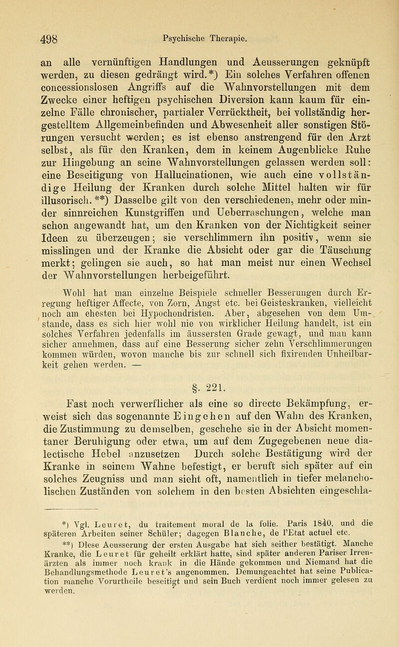 an alle vernünftigen Handlungen und Aeusserungen geknüpft werden, zu diesen gedrängt wird.*) Ein solches Verfahren offenen concessionslosen Angriffs auf die Wahnvorstellungen mit dem Zwecke einer heftigen psychischen Diversion kann kaum für ein- zelne Fälle chronischer, partialer Verrücktheit, bei vollständig her- gestelltem Allgemeinbefinden und Abwesenheit aller sonstigen Stö- rungen versucht werden; es ist ebenso anstrengend für den Arzt selbst, als für den Kranken, dem in keinem Augenblicke Ruhe zur Hingebung an seine Wahnvorstellungen gelassen werden soll: eine Beseitigung von Hallucinationen, wie auch eine vollstän- dige Heilung der Kranken durch solche Mittel halten wir für illusorisch. **) Dasselbe gilt von den verschiedenen, mehr oder min- der sinnreichen Kunstgriffen und Ueberraschungen, welche man schon angewandt hat, um den Kranken von der Nichtigkeit seiner Ideen zu überzeugen; sie verschlimmern ihn positiv, wenn sie misslingen und der Kranke die Absicht oder gar die Täuschung merkt; gelingen sie auch, so hat man meist nur einen Wechsel der Wahnvorstellungen herbeigeführt. Wohl hat man einzelne Beispiele schneller Besserungen durch Er- regung heftiger Affecte, von Zorn, Angst etc. hei Geisteskranken, vielleicht noch am ehesten bei Hypochondristen. Aber, abgesehen von dem Um-, stände, dass es sich hier wohl nie von wirklicher Heilung handelt, ist ein solches Verfahren jedenfalls im äussersten Grade gewagt, und man kann sicher annehmen, dass auf eine Besserung sicher zehn Verschlimmerungen kommen würden, wovon manche bis zur schnell sich fixirenden Unheilbar - keit gehen werden. — §. 221. Fast noch verwerflicher als eine so directe Bekämpfung, er- weist sich das sogenannte Eingehen auf den Wahn des Kranken, die Zustimmung zu demselben, geschehe sie in der Absicht momen- taner Beruhigung oder etwa, um auf dem Zugegebenen neue dia- betische Hebel anzusetzen Durch solche Bestätigung wird der Kranke in seinem Wahne befestigt, er beruft sich später auf ein solches Zeugniss und man sieht oft, namentlich in tiefer melancho- lischen Zuständen von solchem in den besten Absichten eingeschla- *) Vgl. Leuret, du traitement moral de la folie. Paris 1840, und die späteren Arbeiten seiner Schüler; dagegen Blanche, de l'Etat actuel etc. **) Diese Aeusserung der ersten Ausgabe hat sich seither bestätigt. Manche Kranke, die Leuret für geheilt erklärt hatte, sind später anderen Pariser Irren- ärzten als immer noch krank in die Hände gekommen und Niemand hat die Behandlungsmethode Leuret's angenommen. Demungeachtet hat seine Publica- tion manche Vorurtheile beseitigt und sein Buch verdient noch immer gelesen zu werden.