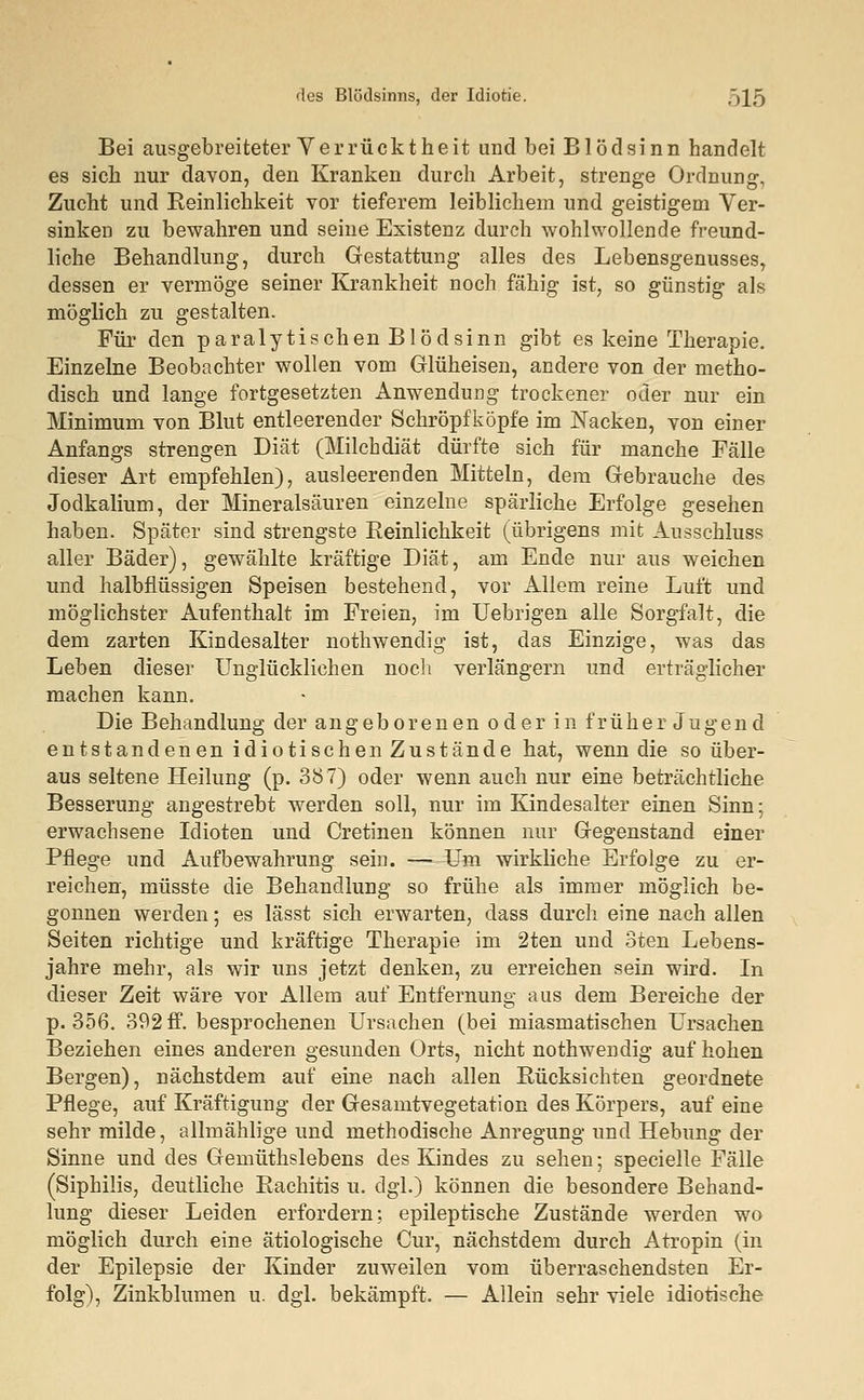 Bei ausgebreiteter Verrücktheit und bei Blödsinn handelt es sich nur davon, den Kranken durch Arbeit, strenge Ordnung, Zucht und Eeinlichkeit vor tieferem leiblichem und geistigem Ver- sinken zu bewahren und seine Existenz durch wohlwollende freund- liche Behandlung, durch Gestattung alles des Lebensgenusses, dessen er vermöge seiner Krankheit noch fähig ist, so günstig als möglich zu gestalten. Für den paralytischen Blödsinn gibt es keine Therapie. Einzelne Beobachter wollen vom Glüheisen, andere von der metho- disch und lange fortgesetzten Anwendung trockener oder nur ein Minimum von Blut entleerender Schröpfköpfe im Nacken, von einer Anfangs strengen Diät (Milchdiät dürfte sich für manche Fälle dieser Art empfehlen), ausleerenden Mitteln, dem Gebrauche des Jodkalium, der Mineralsäuren einzelne spärliche Erfolge gesehen haben. Später sind strengste Reinlichkeit (übrigens mit Ausschluss aller Bäder), gewählte kräftige Diät, am Ende nur aus weichen und halbflüssigen Speisen bestehend, vor Allem reine Luft und möglichster Aufenthalt im Freien, im Uebrigen alle Sorgfalt, die dem zarten Kindesalter nothwendig ist, das Einzige, was das Leben dieser Unglücklichen noch verlängern und erträglicher machen kann. Die Behandlung der angeborenen oder in früher Jugend entstandenen idiotischen Zustände hat, wenn die so über- aus seltene Heilung (p. 387) oder wenn auch nur eine beträchtliche Besserung angestrebt werden soll, nur im Kindesalter einen Sinn; erwachsene Idioten und Cretinen können nur Gegenstand einer Pflege und Aufbewahrung sein. — Um wirkliche Erfolge zu er- reichen, müsste die Behandlung so frühe als immer möglich be- gonnen werden; es lässt sich erwarten, dass durch eine nach allen Seiten richtige und kräftige Therapie im 2ten und oten Lebens- jahre mehr, als wir uns jetzt denken, zu erreichen sein wird. In dieser Zeit wäre vor Allem auf Entfernung aus dem Bereiche der p. 356. 392 ff. besprochenen Ursachen (bei miasmatischen Ursachen Beziehen eines anderen gesunden Orts, nicht nothwendig auf hohen Bergen), nächstdem auf eine nach allen Rücksichten geordnete Pflege, auf Kräftigung der Gesamtvegetation des Körpers, auf eine sehr milde, allmählige und methodische Anregung und Hebung der Sinne und des Gemüthslebens des Kindes zu sehen; specielle Fälle (Siphilis, deutliche Rachitis u. dgl.) können die besondere Behand- lung dieser Leiden erfordern; epileptische Zustände werden wo möglich durch eine ätiologische Cur, nächstdem durch Atropin (in der Epilepsie der Kinder zuweilen vom überraschendsten Er- folg), Zinkblumen u. dgl. bekämpft. — Allein sehr viele idiotische