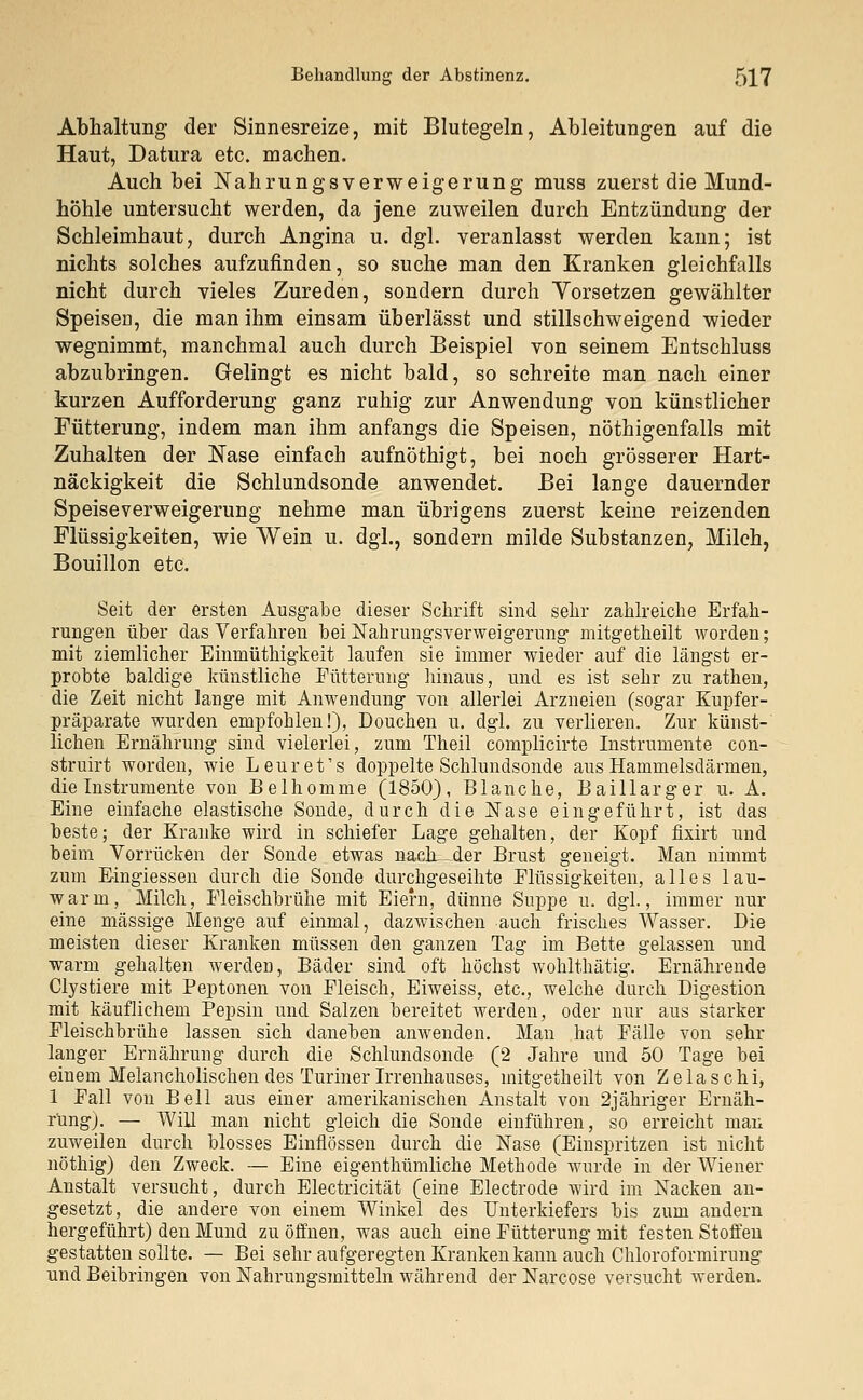 Abhaltung der Sinnesreize, mit Blutegeln, Ableitungen auf die Haut, Datura etc. machen. Auch bei Nahrungsverweigerung muss zuerst die Mund- höhle untersucht werden, da jene zuweilen durch Entzündung der Schleimhaut, durch Angina u. dgl. veranlasst werden kann; ist nichts solches aufzufinden, so suche man den Kranken gleichfalls nicht durch vieles Zureden, sondern durch Vorsetzen gewählter SpeiseD, die man ihm einsam überlässt und stillschweigend wieder wegnimmt, manchmal auch durch Beispiel von seinem Entschluss abzubringen. Gelingt es nicht bald, so schreite man nach einer kurzen Aufforderung ganz ruhig zur Anwendung von künstlicher Fütterung, indem man ihm anfangs die Speisen, nötigenfalls mit Zuhalten der Nase einfach aufnöthigt, bei noch grösserer Hart- näckigkeit die Schlundsonde anwendet. Bei lauge dauernder Speiseverweigerung nehme man übrigens zuerst keine reizenden Flüssigkeiten, wie Wein u. dgl., sondern milde Substanzen, Milch, Bouillon etc. Seit der ersten Ausgabe dieser Schrift sind sehr zahlreiche Erfah- rungen über das Verfahren bei Nahrungsverweigerung mitgetheilt worden; mit ziemlicher Einmüthigkeit laufen sie immer wieder auf die längst er- probte baldige künstliche Fütterung hinaus, und es ist sehr zu rathen, die Zeit nicht lange mit Anwendung von allerlei Arzneien (sogar Kupfer- präparate wurden empfohlen!), Douchen u. dgl. zu verlieren. Zur künst- lichen Ernährung sind vielerlei, zum Theil complicirte Instrumente con- struirt worden, wie Leuret's doppelte Schlundsonde aus Hammelsdärmen, die Instrumente von Belhomme (1850), Blanche, Baillarger u. A. Eine einfache elastische Sonde, durch die Nase eingeführt, ist das beste; der Kranke wird in schiefer Lage gehalten, der Kopf fixirt und beim Vorrücken der Sonde etwas nach der Brust geneigt. Man nimmt zum Eingiessen durch die Sonde durchgeseihte Flüssigkeiten, alles lau- warm, Milch, Fleischbrühe mit Eiern, dünne Suppe u. dgl., immer nur eine massige Menge auf einmal, dazwischen auch frisches Wasser. Die meisten dieser Kranken müssen den ganzen Tag im Bette gelassen und warm gehalten werden, Bäder sind oft höchst wohlthätig. Ernährende Clystiere mit Peptonen von Fleisch, Eiweiss, etc., welche durch Digestion mit käuflichem Pepsin und Salzen bereitet werden, oder nur aus starker Fleischbrühe lassen sich daneben anwenden. Man hat Fälle von sehr langer Ernährung durch die Schlundsonde (2 Jahre und 50 Tage bei einem Melancholischen des Turiner Irrenhauses, mitgetheilt von Zelaschi, 1 Fall von Bell aus einer amerikanischen Anstalt von 2jähriger Ernäh- rung). — Will man nicht gleich die Sonde einführen, so erreicht man zuweilen durch blosses Einflössen durch die Nase (Einspritzen ist nicht nöthig) den Zweck. — Eine eigenthümliche Methode wurde in der Wiener Anstalt versucht, durch Electricität (eine Electrode wird im Nacken an- gesetzt, die andere von einem Winkel des Unterkiefers bis zum andern hergeführt) den Mund zu öffnen, was auch eine Fütterung mit festen Stoffen gestatten sollte. — Bei sehr aufgeregten Kranken kann auch Chloroformirung und Beibringen von Nahrungsmitteln während der Narcose versucht werden.