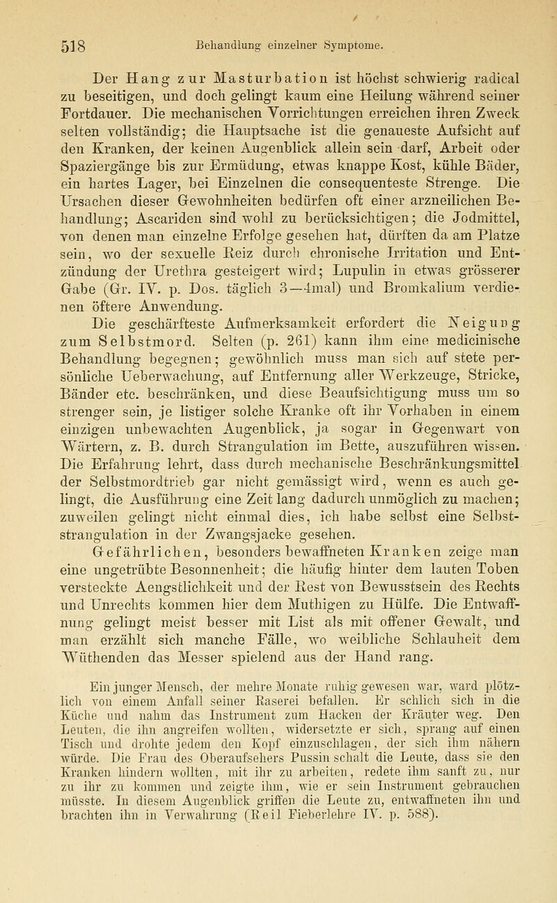 Der Hang zur Masturbation ist höchst schwierig radical zu beseitigen, und doch gelingt kaum eine Heilung während seiner Fortdauer. Die mechanischen Vorrichtungen erreichen ihren Zweck selten vollständig; die Hauptsache ist die genaueste Aufsicht auf den Kranken, der keinen Augenblick allein sein darf, Arbeit oder Spaziergänge bis zur Ermüdung, etwas knappe Kost, kühle Bäder, ein hartes Lager, bei Einzelnen die consequenteste Strenge. Die Ursachen dieser Gewohnheiten bedürfen oft einer arzneilichen Be- handlung; Ascariden sind wohl zu berücksichtigen; die Jodmittel, von denen man einzelne Erfolge gesehen hat, dürften da am Platze sein, wo der sexuelle Reiz durch chronische Irritation und Ent- zündung der Urethra gesteigert wird; Lupulin in etwas grösserer Gabe (Gr. IV. p. Dos. täglich 3— 4mal) und Bromkalium verdie- nen öftere Anwendung. Die geschärfteste Aufmerksamkeit erfordert die Neigung zum Selbstmord. Selten (p. 261) kann ihm eine medicinische Behandlung begegnen; gewöhnlich muss man sich auf stete per- sönliche Ueberwachung, auf Entfernung aller Werkzeuge, Stricke, Bänder etc. beschränken, und diese Beaufsichtigung muss um so strenger sein, je listiger solche Kranke oft ihr Vorhaben in einem einzigen unbewachten Augenblick, ja sogar in Gegenwart von Wärtern, z. B. durch Strangulation im Bette, auszuführen wissen. Die Erfahrung lehrt, dass durch mechanische Beschränkungsmittel der Selbstmordtrieb gar nicht gemässigt wird, wenn es auch ge- lingt, die Ausführung eine Zeitlang dadurch unmöglich zu machen; zuweilen gelingt nicht einmal dies, ich habe selbst eine Selbst- strangulation in der Zwangsjacke gesehen. Gefährlichen, besonders bewaffneten Kranken zeige man eine ungetrübte Besonnenheit; die häufig hinter dem lauten Toben versteckte Aengstlichkeit und der Rest von Bewusstsein des Eechts und Unrechts kommen hier dem Muthigen zu Hülfe. Die Entwaff- nung gelingt meist besser mit List als mit offener Gewalt, und man erzählt sich manche Fälle, wo weibliche Schlauheit dem Wüthenden das Messer spielend aus der Hand rang. Ein junger Mensch, der mehre Monate ruhig gewesen war, ward plötz- lich von einem Anfall seiner Raserei befallen. Er schlich sich in die Küche und nahm das Instrument zum Hacken der Kräuter weg. Den Leuten, die ihn angreifen wollten, widersetzte er sich, sprang auf einen Tisch und drohte jedem den Kopf einzuschlagen, der sich ihm nähern würde. Die Frau des Oberaufsehers Pussin schalt die Leute, dass sie den Kranken hindern wollten, mit ihr zu arbeiten, redete ihm sanft zu, nur zu ihr zu kommen und zeigte ihm, wie er sein Instrument gebrauchen müsste. In diesem Augenblick griffen die Leute zu, entwaffneten ihn und brachten ihn in Verwahrung (Reil Fieberlehre IV. p. 588).