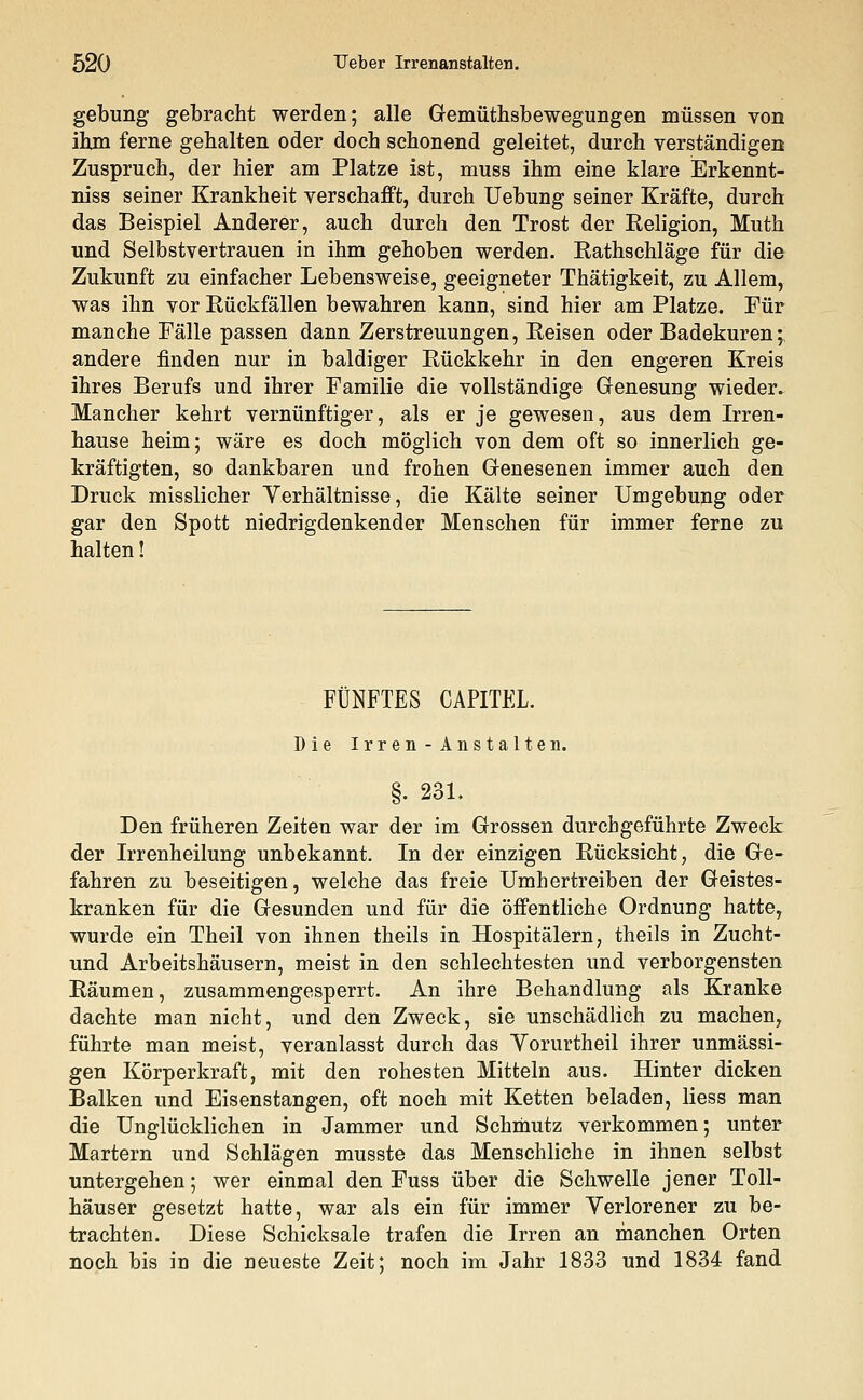gebung gebracht werden; alle Gemütsbewegungen müssen von ihm ferne gehalten oder doch schonend geleitet, durch verständigen Zuspruch, der hier am Platze ist, muss ihm eine klare Erkennt- niss seiner Krankheit verschafft, durch Uebung seiner Kräfte, durch das Beispiel Anderer, auch durch den Trost der Religion, Muth und Selbstvertrauen in ihm gehoben werden. Rathschläge für die Zukunft zu einfacher Lebensweise, geeigneter Thätigkeit, zu Allem, was ihn vor Rückfällen bewahren kann, sind hier am Platze. Für manche Fälle passen dann Zerstreuungen, Reisen oder Badekuren;, andere finden nur in baldiger Rückkehr in den engeren Kreis ihres Berufs und ihrer Familie die vollständige Genesung wieder. Mancher kehrt vernünftiger, als er je gewesen, aus dem Irren- hause heim; wäre es doch möglich von dem oft so innerlich ge- kräftigten, so dankbaren und frohen Genesenen immer auch den Druck misslicher Verhältnisse, die Kälte seiner Umgebung oder gar den Spott niedrigdenkender Menschen für immer ferne zu halten! FÜNFTES CAPITEL. Die Irren-Anstalten. §. 231. Den früheren Zeiten war der im Grossen durchgeführte Zweck der Irrenheilung unbekannt. In der einzigen Rücksicht, die Ge- fahren zu beseitigen, welche das freie Umhertreiben der Geistes- kranken für die Gesunden und für die öffentliche Ordnung hattey wurde ein Theil von ihnen theils in Hospitälern, theils in Zucht- und Arbeitshäusern, meist in den schlechtesten und verborgensten Räumen, zusammengesperrt. An ihre Behandlung als Kranke dachte man nicht, und den Zweck, sie unschädlich zu machen, führte man meist, veranlasst durch das Vorurtheil ihrer unmässi- gen Körperkraft, mit den rohesten Mitteln aus. Hinter dicken Balken und Eisenstangen, oft noch mit Ketten beladen, liess man die Unglücklichen in Jammer und Schmutz verkommen; unter Martern und Schlägen musste das Menschliche in ihnen selbst untergehen; wer einmal den Fuss über die Schwelle jener Toll- häuser gesetzt hatte, war als ein für immer Yerlorener zu be- trachten. Diese Schicksale trafen die Irren an manchen Orten noch bis in die neueste Zeit; noch im Jahr 1833 und 1834 fand