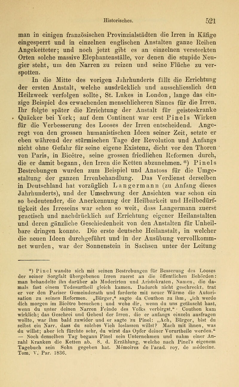 man in einigen französischen Provinzialstädten die Irren in Käfige eingesperrt und in einzelnen englischen Anstalten ganze Reihen Angeketteter; und noch jetzt gibt es an einzelnen versteckten Orten solche massive Elephantenställe, vor denen die stupide Neu- gier steht, um den Narren zu reizen und seine Flüche zu ver- spotten. In die Mitte des vorigen Jahrhunderts fällt die Errichtung der ersten Anstalt, welche ausdrücklich und ausschliesslich den Heilzweck verfolgen sollte, St. Lukes in London, lange das ein- zige Beispiel des erwachenden menschlicheren Sinnes für die Irren. Ihr folgte später die Errichtung der Anstalt für geisteskranke Quäcker bei York; auf dem Continent war erst Pinels Wirken für die Verbesserung des Looses der Irren entscheidend. Ange- regt von den grossen humanistischen Ideen seiner Zeit, setzte er eben während der stürmischen Tage der Revolution und Anfangs nicht ohne Gefahr für seine eigene Existenz, dicht vor den Thoren von Paris, in Bicetre, seine grossen friedlichen Reformen durch, die er damit begann, den Irren die Ketten abzunehmen. *) Pinels Bestrebungen wurden zum Beispiel und Anstoss für die Umge- staltung der ganzen Irrenbehandlung. Das Verdienst derselben in Deutschland hat vorzüglich Langermann (zu Anfang dieses Jahrhunderts), und der Umschwung der Ansichten war schon ein so bedeutender, die Anerkennung der Heilbarkeit und Heilbedürf- tigkeit des Irreseins war schon so weit, dass Langermann zuerst practisch und nachdrücklich auf Errichtung eigener Heilanstalten und deren gänzliche Geschiedenheit von den Anstalten für Unheil- bare dringen konnte. Die erste deutsche Heilanstalt, in welcher die neuen Ideen durchgeführt und in der Ausübung vervollkomm- net wurden, war der Sonnenstein in Sachsen unter der Leitung *) Pinel wandte sich mit seinen Bestrebungen für Besserung des Looses der seiner Sorgfalt übergebenen Irren zuerst an die öffentlichen Behörden: man behandelte ihn darüber als Moderirten und Aristokraten, Namen, die da- mals fast einem Todesurtheil gleich kamen. Dadurch nicht geschreckt, trat er vor den Pariser Gemeinderath und forderte mit neuer Wärme die Autori- sation zu seinen Reformen. „Bürger, sagte da Couthon zu ihm, „ich werde dich morgen im Bicetre besuchen; und wehe dir, wenn du uns getäuscht hast, wenn du unter deinen Narren Feinde des Volks verbirgst. • Couthon kam wirklich; das Geschrei und Geheul der Irren, die er anfangs einzeln ausfragen wollte, war ihm bald zuwider und er sagte zu Pinel: „Ach, Bürger, bist du selbst ein Narr, dass du solches Vieh loslassen willst? Mach mit ihnen, was du willst; aber ich fürchte sehr, du wirst das Opfer deiner Vorurtheile werden. — Noch denselben Tag begann Pinel sein Unternehmen und nahm einer An- zahl Kranken die Ketten ab. S. d. Erzählung, welche nach Pinel's eigenem Tagebuch sein Sohn gegeben hat. Memoires de l'acad. roy. de medecine. Tom. V. Par. 1836.