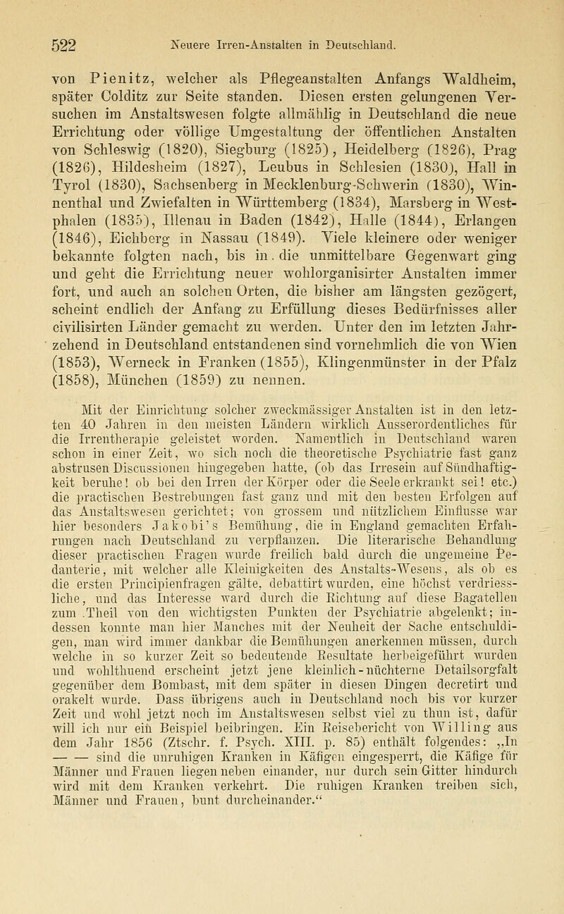 von Pienitz, welcher als Pflegeanstalten Anfangs Waldheim, später Colditz zur Seite standen. Diesen ersten gelungenen Ver- suchen im Anstaltswesen folgte allmählig in Deutschland die neue Errichtung oder völlige Umgestaltung der öffentlichen Anstalten von Schleswig (1820), Siegburg (1825), Heidelberg (1826), Prag (1826), Hildesheim (1827), Leubus in Schlesien (1830), Hall in Tyrol (1830), Sachsenberg in Mecklenburg-Schwerin (1830), Win- nenthal und Zwiefalten in Württemberg (1834), Marsberg in West- phalen (1835), Illenau in Baden (1842), Halle (1844), Erlangen (1846), Eichberg in Nassau (1849). Viele kleinere oder weniger bekannte folgten nach, bis in. die unmittelbare Gegenwart ging und geht die Errichtung neuer wohlorganisirter Anstalten immer fort, und auch an solchen Orten, die bisher am längsten gezögert, scheint endlich der Anfang zu Erfüllung dieses Bedürfnisses aller civilisirten Länder gemacht zu werden. Unter den im letzten Jahr- zehend in Deutschland entstandenen sind vornehmlich die von Wien (1853), Werneck in Franken (1855), Klingenmünster in der Pfalz (1858), München (1859) zu nennen. Mit der Einrichtung solcher zweckmässiger Anstalten ist in den letz- ten 40 Jahren in den meisten Ländern wirklich Ausserordentliches für die Irrentherapie geleistet worden. Namentlich in Deutschland waren schon in einer Zeit, wo sich noch die theoretische Psychiatrie fast ganz abstrusen Discussionen hingegeben hatte, (oh das Irresein auf Sündhaftig- keit beruhe! ob bei den Irren der Körper oder die Seele erkrankt sei! etc.) die practischen Bestrebungen fast ganz und mit den besten Erfolgen auf das Anstaltswesen gerichtet; von grossem und nützlichem Einflüsse war hier besonders Jakobi's Bemühung, die in England gemachten Erfah- rungen nach Deutschland zu verpflanzen. Die literarische Behandlung dieser practischen Fragen wurde freilich bald durch die ungemeine Pe- danterie, mit welcher alle Kleinigkeiten des Anstalts-Wesens, als oh es die ersten Principienfragen gälte, debattirt wurden, eine höchst verdriess- liche, und das Interesse ward durch die Richtung auf diese Bagatellen zum .Theil von den wichtigsten Punkten der Psychiatrie abgelenkt; in- dessen konnte man hier Manches mit der Neuheit der Sache entschuldi- gen, man wird immer dankbar die Bemühungen anerkennen müssen, durch welche in so kurzer Zeit so bedeutende Resultate herbeigeführt wurden und wohlthuend erscheint jetzt jene kleinlich - nüchterne Detailsorgfalt gegenüber dem Bombast, mit dem später in diesen Dingen decretirt und orakelt wurde. Dass übrigens auch in Deutschland noch bis vor kurzer Zeit und wohl jetzt noch im Anstaltswesen selbst viel zu thun ist, dafür will ich nur ein Beispiel beibringen. Ein Reisebericht von Willing aus dem Jahr 1856 (Ztschr. f. Psych. XIII. p. 85) enthält folgendes: „In sind die unruhigen Kranken in Käfigen eingesperrt, die Käfige für Männer und Frauen liegen neben einander, nur durch sein Gitter hindurch wird mit dem Kranken verkehrt. Die ruhigen Kranken treiben sich, Männer und Frauen, bunt durcheinander.