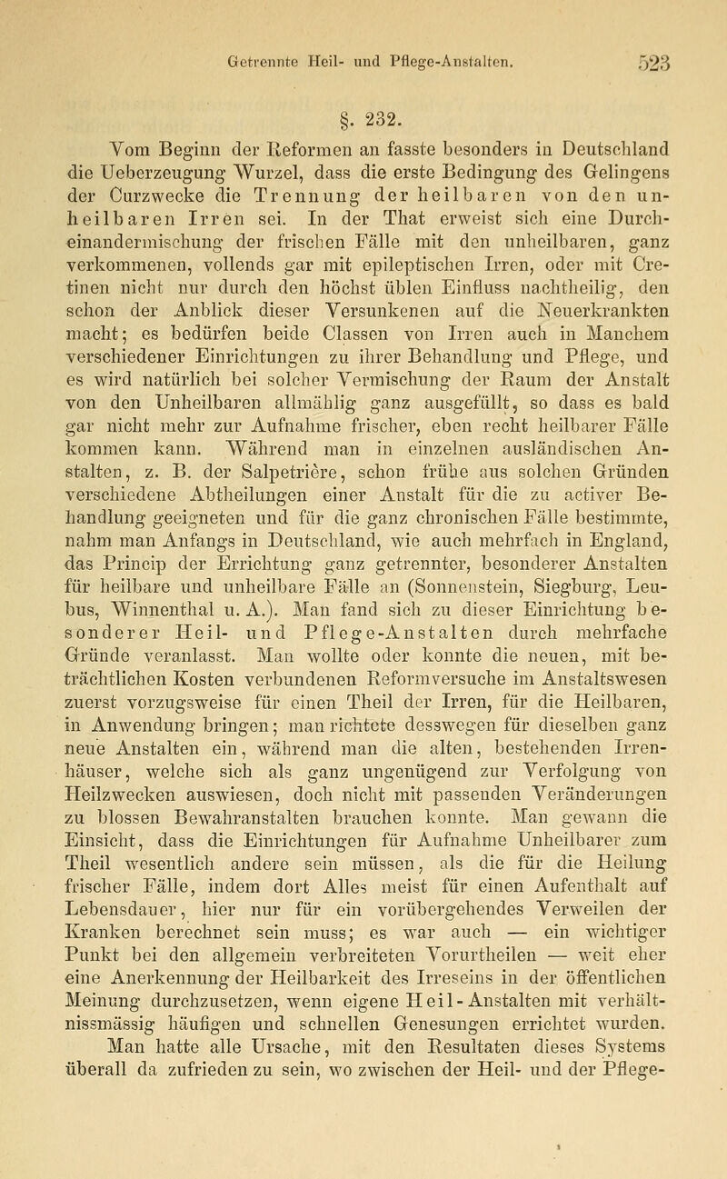 §. 232. Vom Beginn der Reformen an fasste besonders in Deutsehland die Ueberzeugung Wurzel, dass die erste Bedingung des Gelingens der Curzwecke die Trennung der heilbaren von den un- heilbaren Irren sei. In der That erweist sich eine Durch- einandermischung der frischen Fälle mit den unheilbaren, ganz verkommenen, vollends gar mit epileptischen Irren, oder mit Cre- tinen nicht nur durch den höchst üblen Einfluss nachtheilig, den schon der Anblick dieser Versunkenen auf die Neuerkrankten macht; es bedürfen beide Classen von Irren auch in Manchem verschiedener Einrichtungen zu ihrer Behandlung und Pflege, und es wird natürlich bei solcher Vermischung der Raum der Anstalt von den Unheilbaren allmählig ganz ausgefüllt, so dass es bald gar nicht mehr zur Aufnahme frischer, eben recht heilbarer Fälle kommen kann. Während man in einzelnen ausländischen An- stalten, z. B. der Salpetriere, schon frühe aus solchen Gründen verschiedene Abtheilungen einer Anstalt für die zu activer Be- handlung geeigneten und für die ganz chronischen Fälle bestimmte, nahm man Anfangs in Deutschland, wie auch mehrfach in England, das Princip der Errichtung ganz getrennter, besonderer Anstalten für heilbare und unheilbare Fälle an (Sonnenstein, Siegburg, Leu- bus, Winnenthal U.A.). Man fand sich zu dieser Einrichtung be- sonderer Heil- und Pflege-Anstalten durch mehrfache Gründe veranlasst. Man wollte oder konnte die neuen, mit be- trächtlichen Kosten verbundenen Reformversuche im Anstaltswesen zuerst vorzugsweise für einen Theil der Irren, für die Heilbaren, in Anwendung bringen; man richtete desswegen für dieselben ganz neue Anstalten ein, wrährend man die alten, bestehenden Irren- häuser, welche sich als ganz ungenügend zur Verfolgung von Heilzwecken auswiesen, doch nicht mit passenden Veränderungen zu blossen Bewahranstalten brauchen konnte. Man gewann die Einsicht, dass die Einrichtungen für Aufnahme Unheilbarer zum Theil wesentlich andere sein müssen, als die für die Heilung frischer Fälle, indem dort Alles meist für einen Aufenthalt auf Lebensdauer, hier nur für ein vorübergehendes Verweilen der Kranken berechnet sein muss; es war auch — ein wichtiger Punkt bei den allgemein verbreiteten Vorurtheilen — weit eher eine Anerkennung der Heilbarkeit des Irreseins in der öffentlichen Meinung durchzusetzen, wenn eigene Heil-Anstalten mit verhält-? nissmässig häufigen und schnellen Genesungen errichtet wurden. Man hatte alle Ursache, mit den Resultaten dieses Systems überall da zufrieden zu sein, wo zwischen der Heil- und der Pflege-