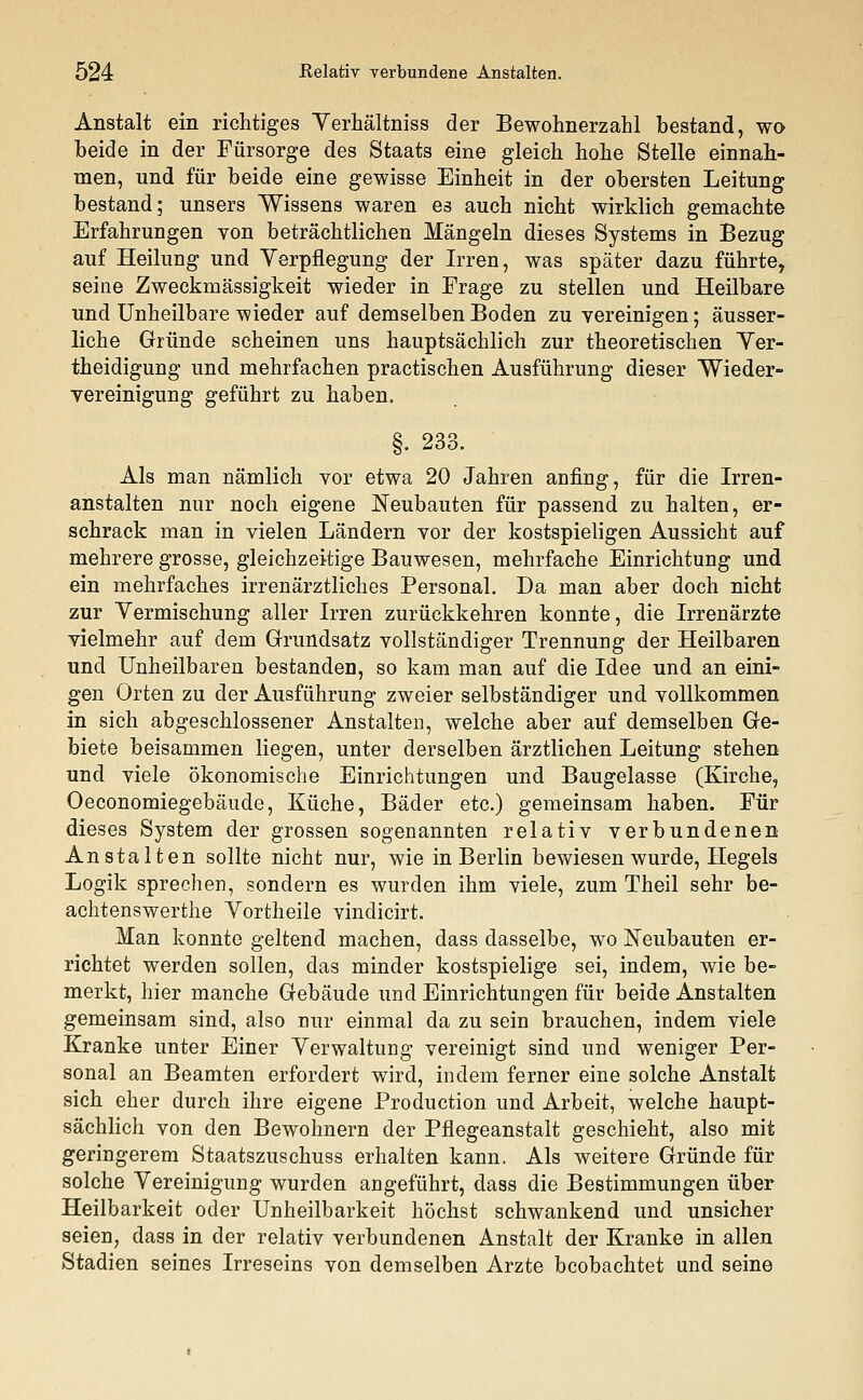 Anstalt ein richtiges Verhältniss der Bewohnerzahl bestand, wo beide in der Fürsorge des Staats eine gleich hohe Stelle einnah- men, und für beide eine gewisse Einheit in der obersten Leitung bestand; unsers Wissens waren es auch nicht wirklich gemachte Erfahrungen von beträchtlichen Mängeln dieses Systems in Bezug auf Heilung und Verpflegung der Irren, was später dazu führte, seine Zweckmässigkeit wieder in Frage zu stellen und Heilbare und Unheilbare wieder auf demselben Boden zu vereinigen; äusser- liche Gründe scheinen uns hauptsächlich zur theoretischen Ver- theidigung und mehrfachen practischen Ausführung dieser Wieder- vereinigung geführt zu haben. §. 233. Als man nämlich vor etwa 20 Jahren anfing, für die Irren- anstalten nur noch eigene Neubauten für passend zu halten, er- schrack man in vielen Ländern vor der kostspieligen Aussicht auf mehrere grosse, gleichzeitige Bauwesen, mehrfache Einrichtung und ein mehrfaches irrenärztliches Personal. Da man aber doch nicht zur Vermischung aller Irren zurückkehren konnte, die Irrenärzte vielmehr auf dem Grundsatz vollständiger Trennung der Heilbaren und Unheilbaren bestanden, so kam man auf die Idee und an eini- gen Orten zu der Ausführung zweier selbständiger und vollkommen in sich abgeschlossener Anstalten, welche aber auf demselben Ge- biete beisammen liegen, unter derselben ärztlichen Leitung stehen und viele ökonomische Einrichtungen und Baugelasse (Kirche, Oeconomiegebäude, Küche, Bäder etc.) gemeinsam haben. Für dieses System der grossen sogenannten relativ verbundenen Anstalten sollte nicht nur, wie in Berlin bewiesen wurde, Hegels Logik sprechen, sondern es wurden ihm viele, zum Theil sehr be- achtenswerthe Vortheile vindicirt. Man konnte geltend machen, dass dasselbe, wo Neubauten er- richtet werden sollen, das minder kostspielige sei, indem, wie be- merkt, hier manche Gebäude und Einrichtungen für beide Anstalten gemeinsam sind, also nur einmal da zu sein brauchen, indem viele Kranke unter Einer Verwaltung vereinigt sind und weniger Per- sonal an Beamten erfordert wird, indem ferner eine solche Anstalt sich eher durch ihre eigene Production und Arbeit, welche haupt- sächlich von den Bewohnern der Pflegeanstalt geschieht, also mit geringerem Staatszuschuss erhalten kann. Als weitere Gründe für solche Vereinigung wurden angeführt, dass die Bestimmungen über Heilbarkeit oder Unheilbarkeit höchst schwankend und unsicher seien, dass in der relativ verbundenen Anstalt der Kranke in allen Stadien seines Irreseins von demselben Arzte beobachtet und seine