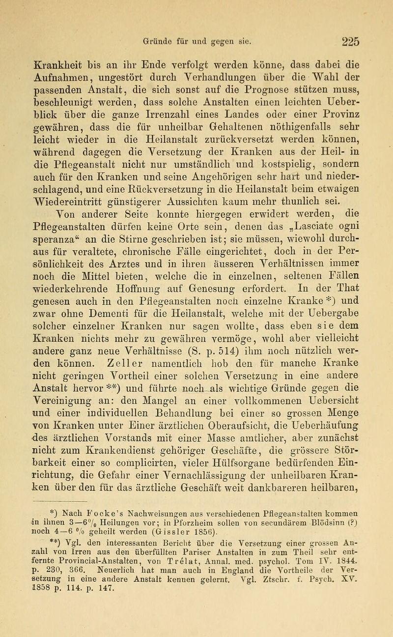 Gründe für und gegen sie. 225 Krankheit bis an ihr Ende verfolgt werden könne, dass dabei die Aufnahmen, ungestört durch Verhandlungen über die Wahl der passenden Anstalt, die sich sonst auf die Prognose stützen muss, beschleunigt werden, dass solche Anstalten einen leichten Ueber- blick über die ganze Irrenzahl eines Landes oder einer Provinz gewähren, dass die für unheilbar Gehaltenen nötigenfalls sehr leicht wieder in die Heilanstalt zurückversetzt werden können, während dagegen die Versetzung der Kranken aus der Heil- in die Pflegeanstalt nicht nur umständlich und kostspielig, sondern auch für den Kranken und seine Angehörigen sehr hart und nieder- schlagend, und eine Rückversetzung in die Heilanstalt beim etwaigen Wiedereintritt günstigerer Aussichten kaum mehr thunlich sei. Von anderer Seite konnte hiergegen erwidert werden, die Pflegeanstalten dürfen keine Orte sein, denen das „Lasciate ogni speranza an die Stirne geschrieben ist; sie müssen, wiewohl durch- aus für veraltete, chronische Fälle eingerichtet, doch in der Per- sönlichkeit des Arztes und in ihren äusseren Verhältnissen immer noch die Mittel bieten, welche die in einzelnen, seltenen Fällen wiederkehrende Hoffnung auf Genesung erfordert. In der That genesen auch in den Pflegeanstalten noch einzelne Kranke *) und zwar ohne Dementi für die Heilanstalt, welche mit der Uebergabe solcher einzelner Kranken nur sagen wollte, dass eben sie dem Kranken nichts mehr zu gewähren vermöge, wohl aber vielleicht andere ganz neue Verhältnisse (S. p. 514) ihm noch nützlich wer- den können. Zell er namentlich hob den für manche Kranke nicht geringen Vortheil einer solchen Versetzung in eine andere Anstalt hervor **) und führte noch als wichtige Gründe gegen die Vereinigung an: den Mangel an einer vollkommenen Uebersicht und einer individuellen Behandlung bei einer so grossen Menge von Kranken unter Einer ärztlichen Oberaufsicht, die Ueberhäufung des ärztlichen Vorstands mit einer Masse amtlicher, aber zunächst nicht zum Krankendienst gehöriger Geschäfte, die grössere Stör- barkeit einer so complicirten, vieler Hülfsorgane bedürfenden Ein- richtung, die Gefahr einer Vernachlässigung der unheilbaren Kran- ken über den für das ärztliche Geschäft weit dankbareren heilbaren, *) Nach Focke's Nachweisungen aus verschiedenen Pflegeanstalten kommen in ihnen 3—6°/0 Heilungen vor; in Pforzheim sollen von secundärem Blödsinn (?) noch 4—6 % geheilt werden (Gissler 1856). **) Vgl. den interessanten Bericht über die Versetzung einer grossen An- zahl von Irren aus den überfüllten Pariser Anstalten in zum Theil sehr ent- fernte Provincial-Anstalten, von Trelat, Annal. med. psycho!. Tom IV. 1844. p. 230, 366. Neuerlich hat man auch in England die Vortheile der Ver- setzung in eine andere Anstalt kennen gelernt. Vgl. Ztschr. f. Psych. XV.