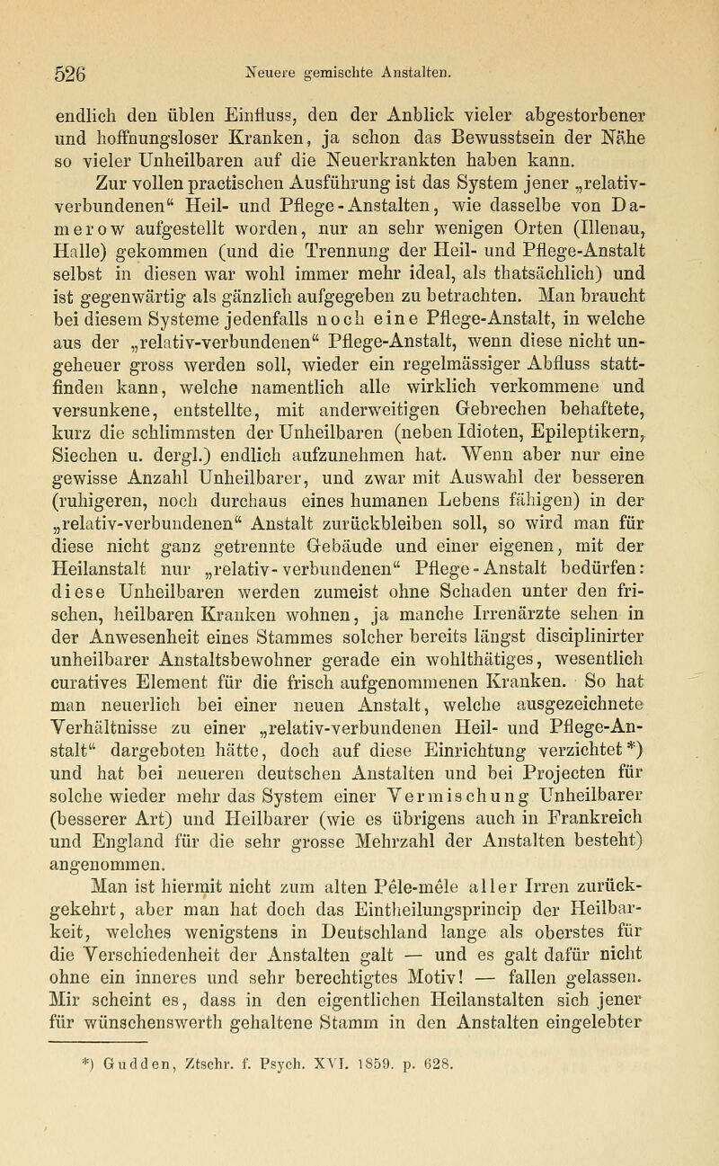 endlich den üblen Einfluss, den der Anblick vieler abgestorbener und hoffnungsloser Kranken, ja schon das Bewusstsein der Nähe so vieler Unheilbaren auf die Neuerkrankten haben kann. Zur vollen practischen Ausführung ist das System jener „relativ- verbundenen Heil- und Pflege - Anstalten, wie dasselbe von Da- na erow aufgestellt worden, nur an sehr wenigen Orten (Illenau, Halle) gekommen (und die Trennung der Heil- und Pflege-Anstalt selbst in diesen war wohl immer mehr ideal, als thatsächlich) und ist gegenwärtig als gänzlich aufgegeben zu betrachten. Man braucht bei diesem Systeme jedenfalls noch eine Pflege-Anstalt, in welche aus der „relativ-verbundenen Pflege-Anstalt, wenn diese nicht un- geheuer gross werden soll, wieder ein regelmässiger Abfluss statt- finden kann, welche namentlich alle wirklich verkommene und versunkene, entstellte, mit anderweitigen Gebrechen behaftete, kurz die schlimmsten der Unheilbaren (neben Idioten, Epileptikern, Siechen u. dergl.) endlich aufzunehmen hat. Wenn aber nur eine gewisse Anzahl Unheilbarer, und zwar mit Auswahl der besseren (ruhigeren, noch durchaus eines humanen Lebens fähigen) in der „relativ-verbundenen Anstalt zurückbleiben soll, so wird man für diese nicht ganz getrennte Gebäude und einer eigenen, mit der Heilanstalt nur „relativ-verbundenen Pflege - Anstalt bedürfen: diese Unheilbaren werden zumeist ohne Schaden unter den fri- schen, heilbaren Kranken wohnen, ja manche Irrenärzte sehen in der Anwesenheit eines Stammes solcher bereits längst disciplinirter unheilbarer Anstaltsbewohner gerade ein wohlthätiges, wesentlich curatives Element für die frisch aufgenommenen Kranken. So hat man neuerlich bei einer neuen Anstalt, welche ausgezeichnete Verhältnisse zu einer „relativ-verbundenen Heil- und Pflege-An- stalt dargeboten hätte, doch auf diese Einrichtung verzichtet*) und hat bei neueren deutschen Anstalten und bei Projecten für solche wieder mehr das System einer Vermischung Unheilbarer (besserer Art) und Heilbarer (wie es übrigens auch in Frankreich und England für die sehr grosse Mehrzahl der Anstalten besteht) angenommen. Man ist hiermit nicht zum alten Pele-mele aller Irren zurück- gekehrt, aber man hat doch das Eintheilungsprincip der Heilbar- keit, welches wenigstens in Deutschland lange als oberstes für die Verschiedenheit der Anstalten galt — und es galt dafür nicht ohne ein inneres und sehr berechtigtes Motiv! — fallen gelassen. Mir scheint es, dass in den eigentlichen Heilanstalten sich jener für wünschenswerth gehaltene Stamm in den Anstalten eingelebter *) Gudden, Ztschr. f. Psych. XVI. 1859. p. 628.