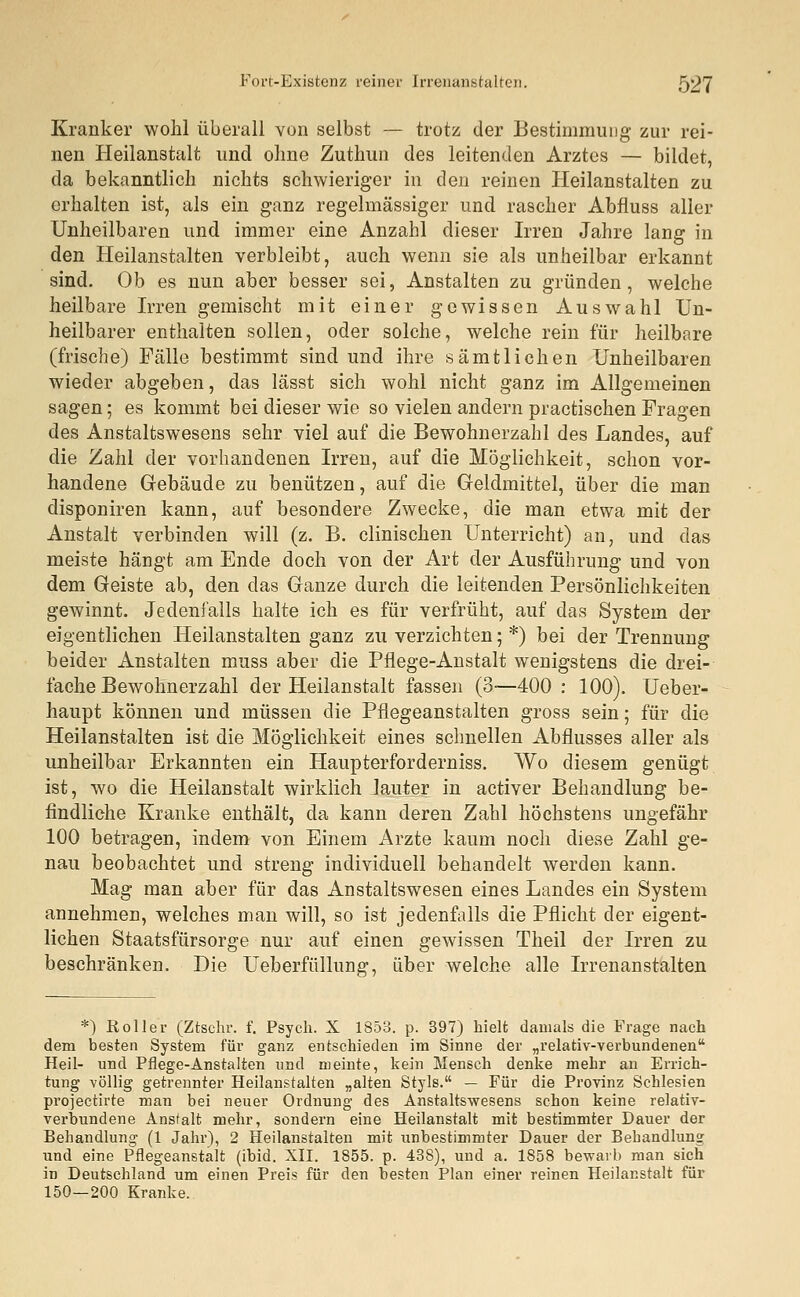 Kranker wohl überall von selbst — trotz der Bestimmung zur rei- nen Heilanstalt und ohne Zuthun des leitenden Arztes — bildet, da bekanntlich nichts schwieriger in den reinen Heilanstalten zu erhalten ist, als ein ganz regelmässiger und rascher Abfluss aller Unheilbaren und immer eine Anzahl dieser Irren Jahre lang in den Heilanstalten verbleibt, auch wenn sie als unheilbar erkannt sind. Ob es nun aber besser sei, Anstalten zu gründen, welche heilbare Irren gemischt mit einer gewissen Auswahl Un- heilbarer enthalten sollen, oder solche, welche rein für heilbare (frische) Fälle bestimmt sind und ihre sämtlichen Unheilbaren wieder abgeben, das lässt sich wohl nicht ganz im Allgemeinen sagen; es kommt bei dieser wie so vielen andern practischen Fragen des Anstaltswesens sehr viel auf die Bewohnerzahl des Landes, auf die Zahl der vorhandenen Irren, auf die Möglichkeit, schon vor- handene Gebäude zu benützen, auf die Geldmittel, über die man disponiren kann, auf besondere Zwecke, die man etwa mit der Anstalt verbinden will (z. B. clinischen Unterricht) an, und das meiste hängt am Ende doch von der Art der Ausführung und von dem Geiste ab, den das Ganze durch die leitenden Persönlichkeiten gewinnt. Jedenfalls halte ich es für verfrüht, auf das System der eigentlichen Heilanstalten ganz zu verzichten; *) bei der Trennung beider Anstalten muss aber die Pflege-Anstalt wenigstens die drei- fache Bewohnerzahl der Heilanstalt fassen (3—400 : 100). Ueber- haupt können und müssen die Pflegeanstalten gross sein; für die Heilanstalten ist die Möglichkeit eines schnellen Abflusses aller als unheilbar Erkannten ein Haupterforderniss. Wo diesem genügt ist, wo die Heilanstalt wirklich lauter in activer Behandlung be- findliche Kranke enthält, da kann deren Zahl höchstens ungefähr 100 betragen, indem von Einem Arzte kaum noch diese Zahl ge- nau beobachtet und streng individuell behandelt werden kann. Mag man aber für das Anstaltswesen eines Landes ein System annehmen, welches man will, so ist jedenfalls die Pflicht der eigent- lichen Staatsfürsorge nur auf einen gewissen Theil der Irren zu beschränken. Die Ueberfüllung, über welche alle Irrenanstalten *) Roller (Ztschr. f. Psych. X 1853. p. 397) hielt damals die Frage nach dem besten System für ganz entschieden im Sinne der „relativ-verbundenen Heil- und Pflege-Anstalten und meinte, kein Mensch denke mehr an Errich- tung völlig getrennter Heilanstalten „alten Style. — Für die Provinz Schlesien projectirte man bei neuer Ordnung des Anstaltswesens schon keine relativ- verbundene Anstalt mehr, sondern eine Heilanstalt mit bestimmter Dauer der Behandlung (1 Jahr), 2 Heilanstalten mit unbestimmter Dauer der Behandlung und eine Pflegeanstalt (ibid. XII. 1855. p. 438), und a. 1858 bewarb man sich in Deutschland um einen Preis für den besten Plan einer reinen Heilanstalt für 150—200 Kranke.