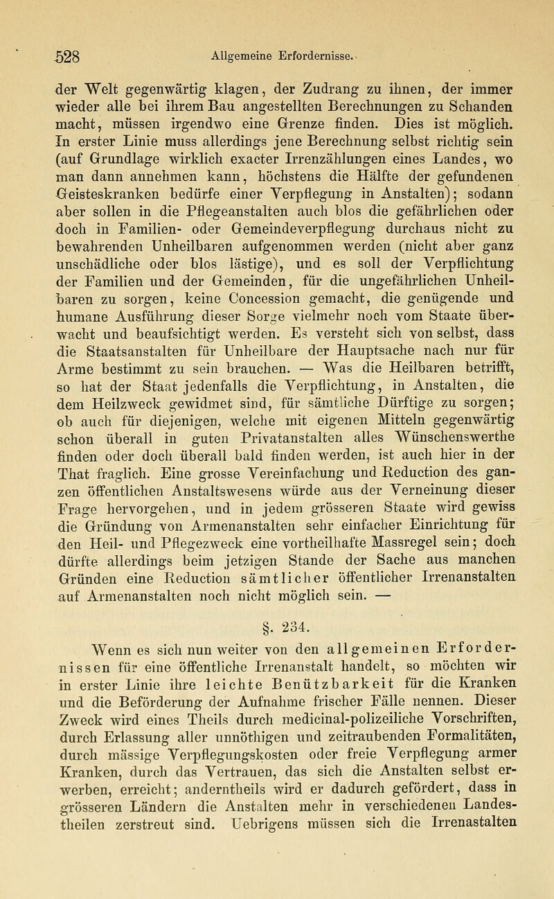 der Welt gegenwärtig klagen, der Zudrang zu ihnen, der immer wieder alle bei ihrem Bau angestellten Berechnungen zu Schanden macht, müssen irgendwo eine Grenze finden. Dies ist möglich. In erster Linie muss allerdings jene Berechnung selbst richtig sein (auf Grundlage wirklich exacter Irrenzählungen eines Landes, wo man dann annehmen kann, höchstens die Hälfte der gefundenen Geisteskranken bedürfe einer Verpflegung in Anstalten); sodann aber sollen in die Pflegeanstalten auch blos die gefährlichen oder doch in Familien- oder Gemeindeverpflegung durchaus nicht zu bewahrenden Unheilbaren aufgenommen werden (nicht aber ganz unschädliche oder blos lästige), und es soll der Verpflichtung der Familien und der Gemeinden, für die ungefährlichen Unheil- baren zu sorgen, keine Concession gemacht, die genügende und humane Ausführung dieser Sorge vielmehr noch vom Staate über- wacht und beaufsichtigt werden. Es versteht sich von selbst, dass die Staatsanstalten für Unheilbare der Hauptsache nach nur für Arme bestimmt zu sein brauchen. — Was die Heilbaren betrifft, so hat der Staat jedenfalls die Verpflichtung, in Anstalten, die dem Heilzweck gewidmet siüd, für sämtliche Dürftige zu sorgen; ob auch für diejenigen, welche mit eigenen Mitteln gegenwärtig schon überall in guten Privatanstalten alles Wünschenswerthe finden oder doch überall bald finden werden, ist auch hier in der That fraglich. Eine grosse Vereinfachung und Reduction des gan- zen öffentlichen Anstaltswesens würde aus der Verneinung dieser Frage hervorgehen, und in jedem grösseren Staate wird gewiss die Gründung von Armenanstalten sehr einfacher Einrichtung für den Heil- und Pflegezweck eine vorteilhafte Massregel sein; doch dürfte allerdings beim jetzigen Stande der Sache aus manchen Gründen eine Eeduction sämtlicher öffentlicher Irrenanstalten auf Armenanstalten noch nicht möglich sein. — §. 234. Wenn es sich nun weiter von den allgemeinen Erforder- nissen für eine öffentliche Irrenanstalt handelt, so möchten wir in erster Linie ihre leichte Benützbarkeit für die Kranken und die Beförderung der Aufnahme frischer Fälle nennen. Dieser Zweck wird eines Theils durch medicinal-polizeiliche Vorschriften, durch Erlassung aller unnöthigen und zeitraubenden Formalitäten, durch massige Verpflegungskosten oder freie Verpflegung armer Kranken, durch das Vertrauen, das sich die Anstalten selbst er- werben, erreicht; anderntheils wird er dadurch gefördert, dass in grösseren Ländern die Anstalten mehr in verschiedenen Landes- theilen zerstreut sind. Uebrigens müssen sich die Irrenastalten