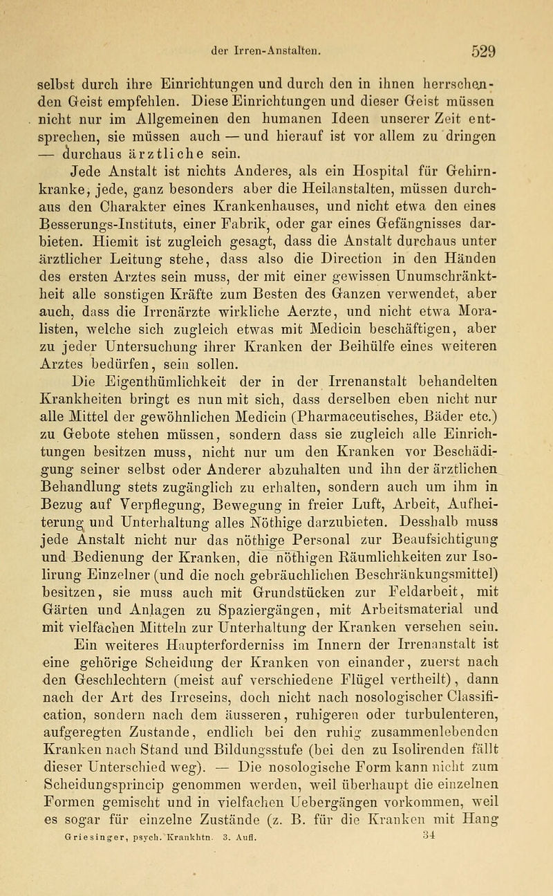 selbst durch ihre Einrichtungen und durch den in ihnen herrschen- den Geist empfehlen. Diese Einrichtungen und dieser Geist müssen nicht nur im Allgemeinen den humanen Ideen unserer Zeit ent- sprechen, sie müssen auch — und hierauf ist vor allem zu dringen — durchaus ärztliche sein. Jede Anstalt ist nichts Anderes, als ein Hospital für Gehirn- kranke, jede, ganz besonders aber die Heilanstalten, müssen durch- aus den Charakter eines Krankenhauses, und nicht etwa den eines Besserungs-Instituts, einer Fabrik, oder gar eines Gefängnisses dar- bieten. Hiemit ist zugleich gesagt, dass die Anstalt durchaus unter ärztlicher Leitung stehe, dass also die Direction in den Händen des ersten Arztes sein muss, der mit einer gewissen Unumschränkt- heit alle sonstigen Kräfte zum Besten des Ganzen verwendet, aber auch, dass die Irrenärzte wirkliche Aerzte, und nicht etwa Mora- listen, welche sich zugleich etwas mit Medicin beschäftigen, aber zu jeder Untersuchung ihrer Kranken der Beihülfe eines weiteren Arztes bedürfen, sein sollen. Die Eigentümlichkeit der in der Irrenanstalt behandelten Krankheiten bringt es nun mit sich, dass derselben eben nicht nur alle Mittel der gewöhnlichen Medicin (Pharmaceutisches, Bäder etc.) zu Gebote stehen müssen, sondern dass sie zugleich alle Einrich- tungen besitzen muss, nicht nur um den Kranken vor Beschädi- gung seiner selbst oder Anderer abzuhalten und ihn der ärztlichen Behandlung stets zugänglich zu erhalten, sondern auch um ihm in Bezug auf Verpflegung, Bewegung in freier Luft, Arbeit, Aufhei- terung- und Unterhaltung alles Nöthige darzubieten. Desshalb muss jede Anstalt nicht nur das nöthige Personal zur Beaufsichtigung und Bedienung der Kranken, die nöthigen Räumlichkeiten zur Iso- lirung Einzelner (und die noch gebräuchlichen Beschränkungsmittel) besitzen, sie muss auch mit Grundstücken zur Feldarbeit, mit Gärten und Anlagen zu Spaziergängen, mit Arbeitsmaterial und mit vielfachen Mitteln zur Unterhaltung der Kranken versehen seiu. Ein weiteres Haupterforderniss im Innern der Irrenanstalt ist eine gehörige Scheidung der Kranken von einander, zuerst nach den Geschlechtern (meist auf verschiedene Flügel vertheilt), dann nach der Art des Irreseins, doch nicht nach nosologischer Classifi- cation, sondern nach dem äusseren, ruhigeren oder turbulenteren, aufgeregten Zustande, endlich bei den ruhig zusammenlebenden Kranken nach Stand und Bildungsstufe (bei den zu Isolirenden fällt dieser Unterschied weg). — Die nosologische Form kann nicht zum Scheidungsprincip genommen werden, weil überhaupt die einzelnen Formen gemischt und in vielfachen Uebergängen vorkommen, weil es sogar für einzelne Zustände (z. B. für die Kranken mit Hang Griesinger, psych. Krankhtn. 3. Aufl. 34