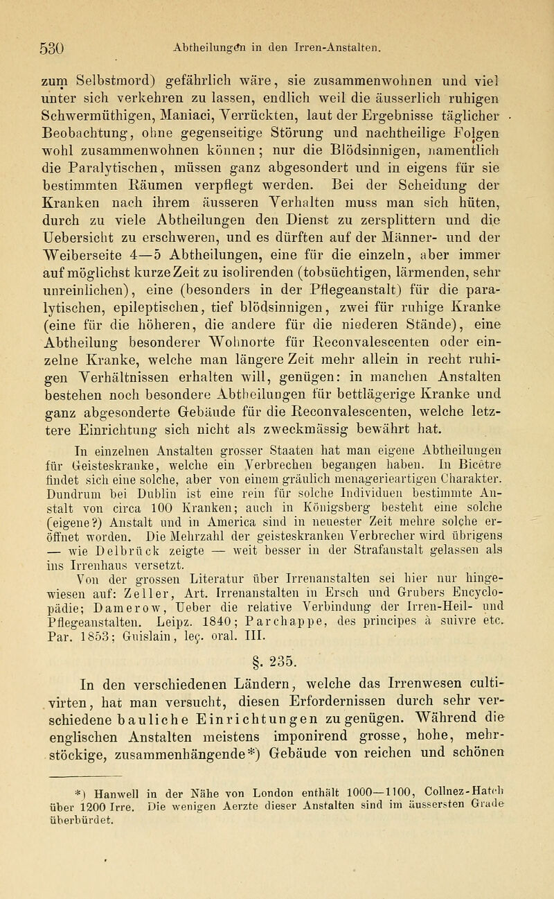 zum Selbstmord) gefährlich wäre, sie zusammenwohrjen und viel unter sich verkehren zu lassen, endlich weil die äusserlich ruhigen Schwermüthigen, Maniaci, Yerrückten, laut der Ergebnisse täglicher Beobachtung, ohne gegenseitige Störung und nachtheilige Folgen wohl zusammenwohnen können; nur die Blödsinnigen, namentlich die Paralytischen, müssen ganz abgesondert und in eigens für sie bestimmten Räumen verpflegt werden. Bei der Scheidung der Kranken nach ihrem äusseren Yerhalten muss man sich hüten, durch zu viele Abtheilungen den Dienst zu zersplittern und die Uebersicht zu erschweren, und es dürften auf der Männer- und der Weiberseite 4—5 Abtheilungen, eine für die einzeln, aber immer auf möglichst kurze Zeit zu isolirenden (tobsüchtigen, lärmenden, sehr unreinlichen), eine (besonders in der Pflegeanstalt) für die para- lytischen, epileptischen, tief blödsinnigen, zwei für ruhige Kranke (eine für die höheren, die andere für die niederen Stände), eine Abtheilung besonderer Wohnorte für Reconvalescenten oder ein- zelne Kranke, welche man längere Zeit mehr allein in recht ruhi- gen Yerhältnissen erhalten will, genügen: in manchen Anstalten bestehen noch besondere Abtheilungen für bettlägerige Kranke und ganz abgesonderte Gebäude für die Reconvalescenten, welche letz- tere Einrichtung sich nicht als zweckmässig bewährt hat. In einzelnen Anstalten grosser Staaten hat man eigene Abtheilungen für Geisteskranke, welche ein Verbrechen begangen haben. In Bicetre findet sich eine solche, aber von einem gräulich menagerieartigen Charakter. Dundrum bei Dublin ist eine rein für solche Individuen bestimmte An- stalt von circa 100 Kranken; auch in Königsberg besteht eine solche (eigene?) Anstalt und in America sind in neuester Zeit mehre solche er- öffnet worden. Die Mehrzahl der geisteskranken Verbrecher wird übrigens — wie Delbrück zeigte — weit besser in der Strafanstalt gelassen als ins Irrenhaus versetzt. Von der grossen Literatur über Irrenanstalten sei hier nur hinge- wiesen auf: Zell er, Art. Irrenanstalten in Ersch und G-rubers Encyclo- pädie; Damerow, Ueber die relative Verbindung der Irren-Heil- und Pflegeanstalten. Leipz. 1840; Parchappe, des principes ä suivre etc. Par. 1853; Guislain, lec. oral. III. §. 235. In den verschiedenen Ländern, welche das Irrenwesen culti- virten, hat man versucht, diesen Erfordernissen durch sehr ver- schiedene bauliche Einrichtungen zu genügen. Während die englischen Anstalten meistens imponirend grosse, hohe, mehr- stöckige, zusammenhängende*) Gebäude von reichen und schönen *) Hanwell in der Nähe von London enthält 1000—1100, Collnez-Hatch über 1200 Irre. Die wenigen Aerzte dieser Anstalten sind im üussersten Grade überbürdet.
