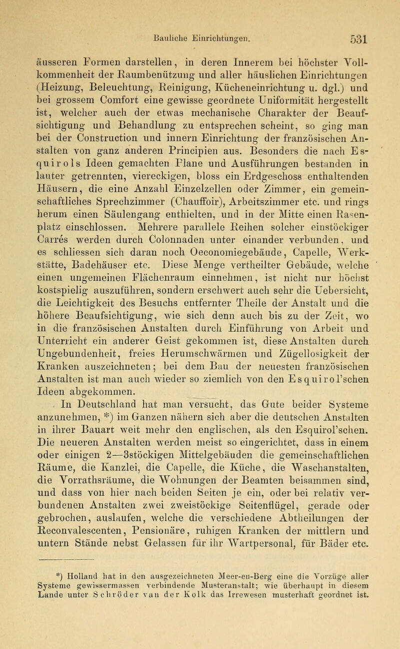 äusseren Formen darstellen, in deren Innerem bei höchster Voll- kommenheit der Raumbenützung und aller häuslichen Einrichtungen (Heizung, Beleuchtung, Reinigung, Kücheneinrichtung u. dgl.) und bei grossem Comfort eine gewisse geordnete Uniformität hergestellt ist, welcher auch der etwas mechanische Charakter der Beauf- sichtigung und Behandlung zu entsprechen scheint, so ging man bei der Construction und innern Einrichtung der französischen An- stalten von ganz anderen Principien aus. Besonders die nach Es- quirols Ideen gemachten Plane und Ausführungen bestanden in lauter getrennten, viereckigen, bloss ein Erdgeschoss enthaltenden Häusern, die eine Anzahl Einzelzellen oder Zimmer, ein gemein- schaftliches Sprechzimmer (Chauffoir), Arbeitszimmer etc. und rings herum einen Säulengang enthielten, und in der Mitte einen Rasen- platz einschlössen. Mehrere parallele Reihen solcher einstöckiger Carres werden durch Colonnaden unter einander verbunden, und es schliessen sich daran noch Oeconomiegebäude, Capelle, Werk- stätte, Badehäuser etc. Diese Menge vertheilter Gebäude, welche einen ungemeinen Flächenraum einnehmen, ist nicht nur höchst kostspielig auszuführen, sondern erschwert auch sehr die Uebersicht, die Leichtigkeit des Besuchs entfernter Theile der Anstalt und die höhere Beaufsichtigung, wie sich denn auch bis zu der Zeit, wo in die französischen Anstalten durch Einführung von Arbeit und Unterricht ein anderer Geist gekommen ist, diese Anstalten durch Ungebundenheit, freies Herumschwärmen und Zügellosigkeit der Kranken auszeichneten; bei dem Bau der neuesten französischen Anstalten ist man auch wieder so ziemlich von den Esquirol'schen Ideen abgekommen. . In Deutschland hat man versucht, das Gute beider Systeme anzunehmen, *) im Ganzen nähern sich aber die deutschen Anstalten in ihrer Bauart weit mehr den englischen, als den Esquirol'schen. Die neueren Anstalten werden meist so eingerichtet, dass in einem oder einigen 2—3stöckigen Mittelgebäuden die gemeinschaftlichen Räume, die Kanzlei, die Capelle, die Küche, die Waschanstalten, die Vorrathsräume, die Wohnungen der Beamten beisammen sind, und dass von hier nach beiden Seiten je ein, oder bei relativ ver- bundenen Anstalten zwei zweistöckige Seitenflügel, gerade oder gebrochen, auslaufen, welche die verschiedene Abtheilungen der Reconvalescenten, Pensionäre, ruhigen Kranken der mittlem und untern Stände nebst Gelassen für ihr Wartpersonal, für Bäder etc. *) Holland hat in den ausgezeichneten Meer-en-Berg eine die Vorzüge aller Systeme gewissermassen verbindende Musteranstalt; wie überhaupt in diesem Lande unter Schröder van der Kolk das Irrewesen musterhaft geordnet ist.
