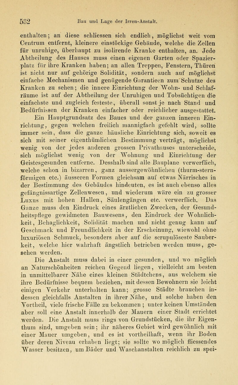 enthalten; an diese schliessen sich endlich, möglichst weit vom Centrum entfernt, kleinere einstöckige Gebäude, welche die Zellen für unruhige, überhaupt zu isolirende Kranke enthalten, an. Jede Abtheilung des Hauses muss einen eigenen Garten oder Spazier- platz für ihre Kranken haben; an allen Treppen, Fenstern, Thüren ist nicht nur auf gehörige Solidität, sondern auch auf möglichst einfache Mechanismen und genügende Garantieen zum'Schutze des Kranken zu sehen; die innere Einrichtung der Wohn- und Schlaf- räume ist auf der Abtheilung der Unruhigen und Tobsüchtigen die einfachste und zugleich festeste, überall sonst je nach Stand und Bedürfnissen der Kranken einfacher oder reichlicher ausgestattet. Ein Hauptgrundsatz des Baues und der ganzen inneren Ein- richtung, gegen welchen freilich mannigfach gefehlt wird, sollte immer sein, dass die ganze häusliche Einrichtung sich, soweit es sich mit seiner eigentümlichen Bestimmung verträgt, möglichst wenig von der jedes anderen grossen Privathauses unterscheide, sich möglichst wenig von der Wohnung und Einrichtung der Geistesgesunden entferne. Desshalb sind alle Bauplane verwerflich, welche schon in bizarren, ganz aussergewöhnlichea (thurm-stern- förmigen etc.) äusseren Formen gleichsam auf etwas Närrisches in der Bestimmung des Gebäudes hindeuten, es ist auch ebenso alles gefängnissartige Zellenwesen, und wiederum wäre ein zu grosser Luxus mit hohen Hallen, Säulengängen etc. verwerflich. Das Ganze muss den Eindruck eines ärztlichen Zwecken, der Gesund- heitspflege gewidmeten Bauwesens, den Eindruck der Wohnlich- keit, Behaglichkeit, Solidität machen und nicht genug kann auf Geschmack und Freundlichkeit in der Erscheinung, wiewohl ohne luxuriösen Schmuck, besonders aber auf die scrupulöseste Sauber- keit, welche hier wahrhaft ängstlich betrieben werden muss, ge- sehen werden. Die Anstalt muss dabei in einer gesunden, und wo möglich an Naturschönheiten reichen Gegend liegen, vielleicht am besten in unmittelbarer Nähe eines kleinen Städtchens, aus welchem sie ihre Bedürfnisse bequem beziehen, mit dessen Bewohnern sie leicht einigen Yerkehr unterhalten kann; grosse Städte brauchen in- dessen gleichfalls Anstalten in ihrer Nähe, und solche haben den Yortheil, viele frische Fälle zu bekommen ; unter keinen Umständen aber soll eine Anstalt innerhalb der Mauern einer Stadt errichtet werden. Die Anstalt muss rings von Grundstücken, die ihr Eigen- thum sind, umgeben sein; ihr näheres Gebiet wird gewöhnlich mit einer Mauer umgeben, und es ist vortheilhaft, wenn ihr Boden über deren Niveau erhaben liegt; sie sollte wo möglich fliessendes Wasser besitzen, um Bäder und Waschanstalten reichlich zu spei-