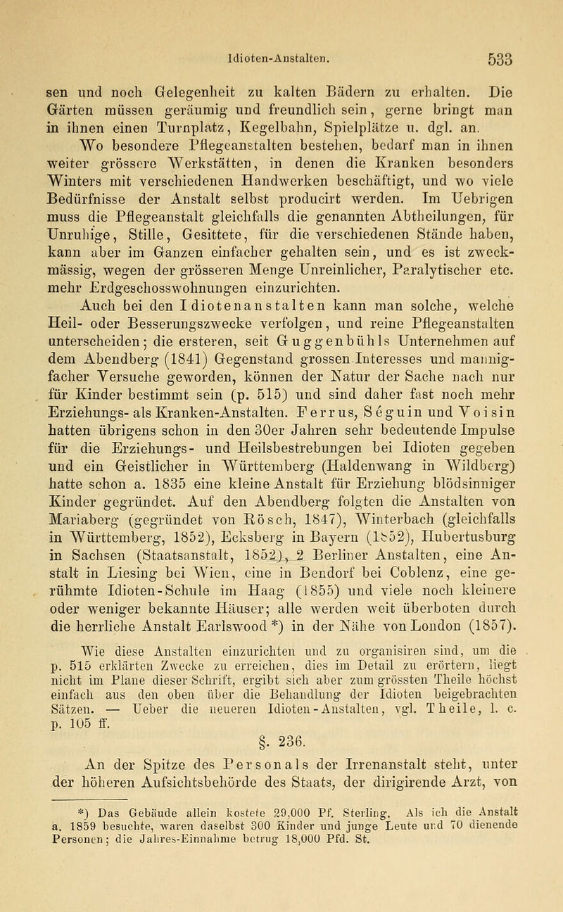 seil und noch Gelegenheit zu kalten Bädern zu erhalten. Die Gärten müssen geräumig- und freundlich sein, gerne bringt man in ihnen einen Turnplatz, Kegelbahn, Spielplätze u. dgl. an. Wo besondere Pflegeanstalten bestehen, bedarf man in ihnen weiter grössere Werkstätten, in denen die Kranken besonders Winters mit verschiedenen Handwerken beschäftigt, und wo viele Bedürfnisse der Anstalt selbst producirt werden. Im Uebrigen muss die Pflegeanstalt gleichfalls die genannten Abtheilungen, für Unruhige, Stille, Gesittete, für die verschiedenen Stände haben, kann aber im Ganzen einfacher gehalten sein, und es ist zweck- mässig, wegen der grösseren Menge Unreinlicher, Paralytischer etc. mehr Erdgeschosswohnungen einzurichten. Auch bei den Idiotenanstalten kann man solche, welche Heil- oder Besserungszwecke verfolgen, und reine Pflegeanstalten unterscheiden; die ersteren, seit Guggenbühls Unternehmen auf dem Abendberg (1841) Gegenstand grossen Interesses und mannig- facher Versuche geworden, können der Natur der Sache nach nur für Kinder bestimmt sein (p. 515) und sind daher fast noch mehr Erziehungs-als Kranken-Anstalten. Perrus, Seguin undVoisin hatten übrigens schon in den 30er Jahren sehr bedeutende Impulse für die Erziehungs- und Heilsbestrebungen bei Idioten gegeben und ein Geistlicher in Württemberg (Haldenwang in Wildberg) hatte schon a. 1835 eine kleine Anstalt für Erziehung blödsinniger Kinder gegründet. Auf den Abendberg folgten die Anstalten von Mariaberg (gegründet von Rösch, 1847), Winterbach (gleichfalls in Württemberg, 1852), Ecksberg in Bayern (1852), Hubertusburg in Sachsen (Staatsanstalt, 1852), 2 Berliner Anstalten, eine An- stalt in Liesing bei Wien, eine in Bendorf bei Coblenz, eine ge- rühmte Idioten-Schule im Haag (1855) und viele noch kleinere oder weniger bekannte Häuser; alle werden weit überboten durch die herrliche Anstalt Earlswood *) in der Nähe von London (1857). Wie diese Anstalten einzurichten und zu organisiren sind, um die p. 515 erklärten Zwecke zu erreichen, dies im Detail zu erörtern, liegt nicht im Plane dieser Schrift, ergibt sich aber zum grössten f heile höchst einfach aus den oben über die Behandlung der Idioten beigebrachten Sätzen. — lieber die neueren Idioten-Anstalten, vgl. T heile, 1. c. p. 105 ff. §. 236. An der Spitze des Personals der Irrenanstalt steht, unter der höheren Aufsichtsbehörde des Staats, der dirigirende Arzt, von *) Das Gebäude allein kostete 29,000 Pf. Sterling. Als ich die Anstalt a. 1859 besuchte, waren daselbst 300 Kinder und junge Leute ur,d 70 dienende Personen; die Jabres-Einnabme betrug 18,000 Pfd. St.