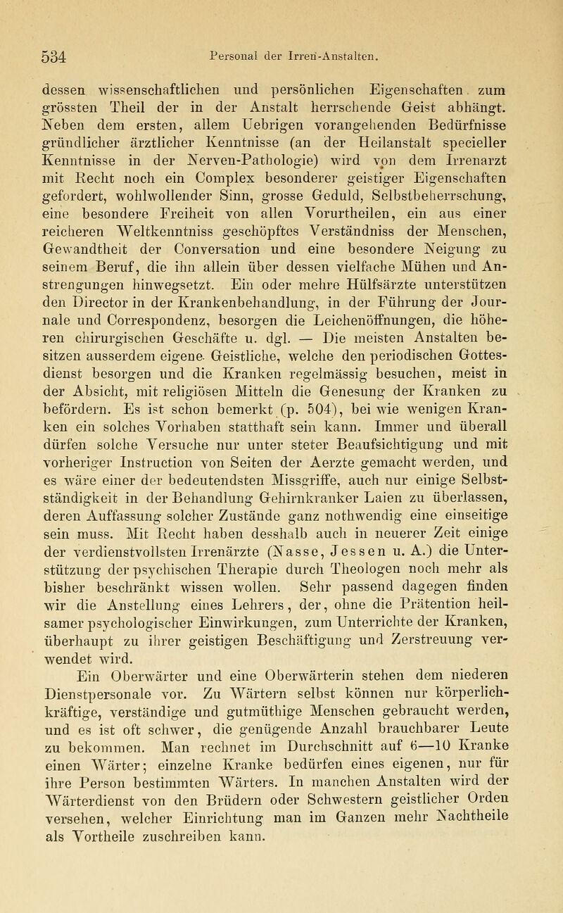 dessen wissenschaftlichen und persönlichen Eigenschaften zum grössten Theil der in der Anstalt herrschende Geist abhängt. Neben dem ersten, allem Uebrigen vorangehenden Bedürfnisse gründlicher ärztlicher Kenntnisse (an der Heilanstalt specieller Kenntnisse in der Nerven-Pathologie) wird von dem Irrenarzt mit Recht noch ein Complex besonderer geistiger Eigenschaften gefordert, wohlwollender Sinn, grosse Geduld, Selbstbeherrschung, eine besondere Freiheit von allen Vorurtheilen, ein aus einer reicheren Weltkenntniss geschöpftes Verständniss der Menschen, Gewandtheit der Conversation und eine besondere Neigung zu seinem Beruf, die ihn allein über dessen vielfache Mühen und An- strengungen hinwegsetzt. Ein oder mehre Hülfsärzte unterstützen den Director in der Krankenbehandlung, in der Führung der Jour- nale und Correspondenz, besorgen die Leichenöffnungen, die höhe- ren chirurgischen Geschäfte u. dgl. — Die meisten Anstalten be- sitzen ausserdem eigene- Geistliche, welche den periodischen Gottes- dienst besorgen und die Kranken regelmässig besuchen, meist in der Absicht, mit religiösen Mitteln die Genesung der Kranken zu befördern. Es ist schon bemerkt (p. 504), bei wie wenigen Kran- ken ein solches Vorhaben statthaft sein kann. Immer und überall dürfen solche Versuche nur unter steter Beaufsichtigung und mit vorheriger Instruction von Seiten der Aerzte gemacht werden, und es wäre einer der bedeutendsten Missgriffe, auch nur einige Selbst- ständigkeit in der Behandlung Gehirnkranker Laien zu überlassen, deren Auffassung solcher Zustände ganz nothwendig eine einseitige sein muss. Mit Recht haben desshalb auch in neuerer Zeit einige der verdienstvollsten Irrenärzte (Nasse, Jessen u. A.) die Unter- stützung der psychischen Therapie durch Theologen noch mehr als bisher beschränkt wissen wollen. Sehr passend dagegen finden wir die Anstellung eines Lehrers, der, ohne die Prätention heil- samer psychologischer Einwirkungen, zum Unterrichte der Kranken, überhaupt zu ihrer geistigen Beschäftigung und Zerstreuung ver- wendet wird. Ein Oberwärter und eine Oberwärterin stehen dem niederen Dienstpersonale vor. Zu Wärtern selbst können nur körperlich- kräftige, verständige und gutmüthige Menschen gebraucht werden, und es ist oft schwer, die genügende Anzahl brauchbarer Leute zu bekommen. Man rechnet im Durchschnitt auf 6—10 Kranke einen Wärter; einzelne Kranke bedürfen eines eigenen, nur für ihre Person bestimmten Wärters. In manchen Anstalten wird der Wärterdienst von den Brüdern oder Schwestern geistlicher Orden versehen, welcher Einrichtung man im Ganzen mehr Nachtheile als Vortheile zuschreiben kann.