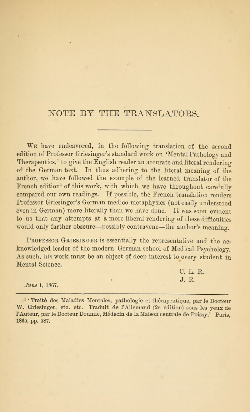 I^OTE BY THE TRA]SrSLATOES. We have endeavored, in the following translation of the second edition of Professor Griesinger's standard work on 'Mental Pathology and Therapeutics/ to give the English reader an accurate and literal rendering of the German text. In thus adhering to the literal meaning of the author, we have followed the example of the learned translator of the French edition^ of this work, with which we have throughout carefully compared our own readings. If possible, the French translation renders Professor Griesinger's German medico-metaphysics (not easily understood even in German) more literally than we have done. It was soon evident to us that any attempts at a more liberal rendering of these difficulties would only farther obscure—possibly contravene—the author's meaning. Pkofessoe Geiesikger is essentially the representative and the ac- knowledged leader of the modern German school of Medical Psychology. As such, his work must be an object of deep interest to every student in Mental Science. C. L. R. J. R. June 1, 1867. ^ ' Traite des Maladies Mentales, pathologie et therapeutique, par le Docteur W. Griesinger, etc. etc. Traduit de rAUemand (2e edition) sous les yeux de I'Auteur, par le Docteur Doumic, Medecin de la Maison centrale de Poissy.' Paris, 1865, pp. 587.