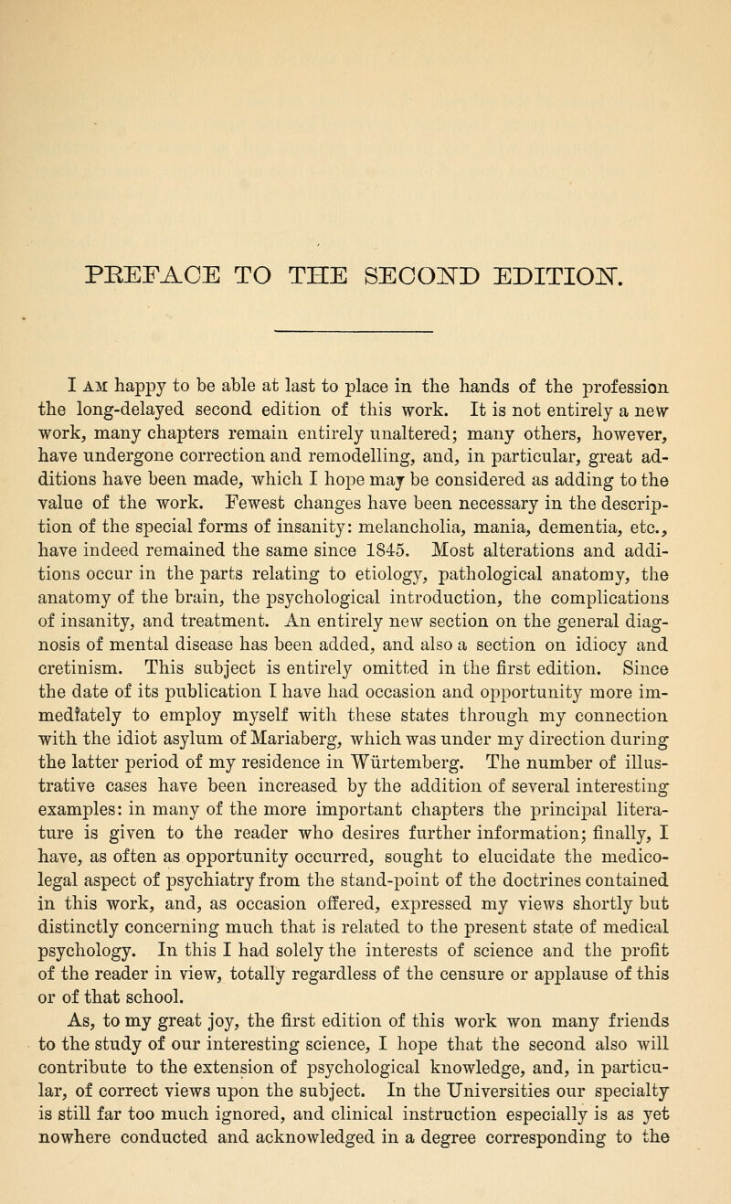 PEEFACE TO THE SEOOISTD EDITIOH. I AM happy to be able at last to place in the hands of the profession the long-delayed second edition of this work. It is not entirely a new work, many chapters remain entirely unaltered; many others, however, have undergone correction and remodelling, and, in particular, great ad- ditions have been made, which I hope may be considered as adding to the value of the work. Fewest changes have been necessary in the descrip- tion of the special forms of insanity: melancholia, mania, dementia, etc., have indeed remained the same since 1845. Most alterations and addi- tions occur in the parts relating to etiology, pathological anatomy, the anatomy of the brain, the psychological introduction, the complications of insanity, and treatment. An entirely new section on the general diag- nosis of mental disease has been added, and also a section on idiocy and cretinism. This subject is entirely omitted in the first edition. Since the date of its publication I have had occasion and opportunity more im- mediately to employ myself with these states through my connection with the idiot asylum of Mariaberg, which was under my direction during the latter period of my residence in Wiirtemberg. The number of illus- trative cases have been increased by the addition of several interesting examples: in many of the more important chapters the principal litera- ture is given to the reader who desires further information; finally, I have, as often as opportunity occurred, sought to elucidate the medico- legal aspect of psychiatry from the stand-point of the doctrines contained in this work, and, as occasion offered, expressed my vicAvs shortly but distinctly concerning much that is related to the present state of medical psychology. In this I had solely the interests of science and the profit of the reader in view, totally regardless of the censure or applause of this or of that school. As, to my great joy, the first edition of this work won many friends to the study of our interesting science, I hope that the second also will contribute to the extension of psychological knowledge, and, in particu- lar, of correct views upon the subject. In the Universities our specialty is still far too much ignored, and clinical instruction especially is as yet nowhere conducted and acknowledged in a degree corresponding to the