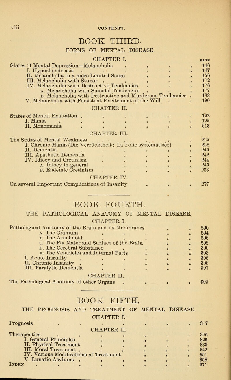 BOOK THIED. FORMS OF MENTAL DISEASE. CHAPTER I. PAGE States of Mental Depression—Melancholia .... 146 I. Hypochondriasis ...... 147 II. Melancholia in a more Limited Sense . . . 156 III. Melancholia with Stupor . . . . .172 IV. Melancholia with Destructive Tendencies . . . 176 A. Melancholia with Suicidal Tendencies , . .177 B. Melancholia with Destructive and Murderous Tendencies . 183 v. Melancholia with Persistent Excitement of the Will . . 190 CHAPTER II. States of Mental Exaltation ...... 1^8 I. Mania . . . . . . .195 II. Monomania ...... 21eJ CHAPTER III. The States of Mental Weakness . . . ^ . .225 I. Chronic Mania (Die Verriicktheit; La Folie systematisee) . 228 II. Dementia ...... 240 III. Apathetic Dementia ..... 242 IV. Idiocy and Cretinism ..... 244 A. Idiocy in general . ... • . 245 B. Endemic Cretinism ..... 253 CHAPTER IV. On several Important Complications of Insanity . . . 277 BOOK FOUETH. THE PATHOLOGICAL ANATOMY OF MENTAL DISEASE. CHAPTER I. Pathological Anatomy of the Brain and its Membranes A. The Cranium B. The Arachnoid . . . C. The Pia Mater and Surface of the Brain D. The Cerebral Substance E. The Ventricles and Internal Parts . I. Acute Insanity .... II. Chronic Insanity . . . , III. Paralytic Dementia . . , CHAPTER II. The Pathological Anatomy of other Organs . • 290 294 296 298 300 303 306 306 307 309 BOOK FIFTH. THE PROGNOSIS AND TREATMENT OF MENTAL DISEASE. CHAPTER L Prognosis . . 317 CHAPTER II. Therapeutics ....... 326 I. General Principles ..... 326 II. Physical Treatment . . . . .333 III. Moral Treatment . . . , . .342 IV. Various Modifications of Treatment , . . 351 V. Lunatic Asylums ...... 358 Index . . . . . , . . 371