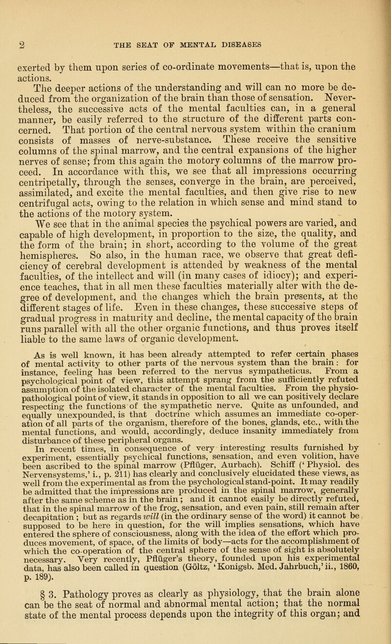 exerted by them upon series of co-ordinate movements—that is, upon the actions. The deeper actions of the understanding and will can no more be de- duced from the organization of the brain than those of sensation. Never- theless, the successive acts of the mental faculties can, in a general manner, be easily referred to the structure of the different parts con- cerned. That portion of the central nervous system within the cranium consists of masses of nerve-substance. These receive the sensitive columns of the spinal marrow, and the central expansions of the higher nerves of sense; from this again the motory columns of the marrow pro- ceed. In accordance with this, we see that all impressions occurring centripetally, through the senses, converge in the brain, are perceived, assimilated, and excite the mental faculties, and then give rise to new centrifugal acts, owing to the relation in which sense and mind stand to the actions of the motory system. We see that in the animal species the psychical powers are varied, and capable of high development, in proportion to the size, the quality, and the form of the brain; in short, according to the volume of the great hemispheres. So also, in the human race, we observe that great defi- ciency of cerebral development is attended by weakness of the mental faculties, of the intellect and will (in many cases of idiocy); and experi- ence teaches, that in all men these faculties materially alter with the de- gree of development, and the changes which the brain presents, at the different stages of life. Even in these changes, these successive steps of gradual progress in maturity and decline, the mental capacity of the brain runs parallel with all the other organic functions, and thus proves itself liable to the same laws of organic development. As is well known, it has been already attempted to refer certain phases of mental activity to other parts of the nervous system than the brain: for instance, feehng has been referred to the nervus sympatheticus. From a psychological point of view, this attempt sprang from the sufficiently refuted assumption of the isolated character of the mental faculties. From the physio- pathological point of view, it stands in opposition to all we can positively declare respecting the functions of the sympathetic nerve. Quite as unfounded, and equally unexpounded, is that doctrine which assumes an immediate co-oper- ation of all parts of the organism, therefore of the bones, glands, etc., with the mental functions, and would, accordingly, deduce insanity immediately from disturbance of these peripheral organs. In recent times, in consequence of very interesting results furnished by experiment, essentially psychical functions, sensation, and even volition, have been ascribed to the spinal marrow (Pflliger, Aurbach). Schiff (' Physiol, des Nervensystems,' i., p. 211) has clearly and conclusively elucidated these views, as well from the experimental as from the psychological stand-point. It may readily be admitted that the impressions are produced in the spinal marrow, generally after the same scheme as in the brain ; and it cannot easily be directly refuted, that in the spinal marrow of the frog, sensation, and even pain, still remain after decapitation ; but as regards will (in the ordinary sense of the word) it cannot be supposed to be here in question, for the will implies sensations, which have entered the sphere of consciousness, along with the idea of the effort which pro- duces movement, of space, of the limits of body—acts for the accomplishment of which the co-operation of the central sphere of the sense of sight is absolutely necessary. Very recently, PflLiiger's theory, founded upon his experimental data, has also been called in question (Goltz, 'Konigsb. Med. Jahrbuch,'ii., 1860, p. 189). § 3. Pathology proves as clearly as physiology, that the brain alone can be the seat of normal and abnormal mental action; that the normal state of the mental process depends upon the integrity of this organ; and