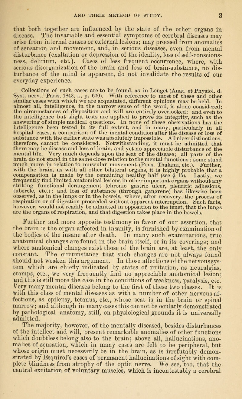 tliafc both together are influenced by the state of the other organs in disease. The invariable and essential symptoms of cerebral diseases may arise from internal causes or external lesions; may proceed from anomalies of sensation and movement, and, in serious diseases, even from mental disturbance (exaltation or depression of theideality, loss of self-conscious- ness, delirium, etc.). Oases of less frequent occurrence, where, with serious disorganization of the brain and loss of brain-substance, no dis- turbance of the mind is apparent, do not invalidate the results of our everyday experience. Collections of such cases are to be found, as in Longet (Anat. et Physiol, d. Syst. nerv.,' Paris, 1842, i., p. 670). With reference to most of these and other similar cases with which we are acquainted, different opinions may be held. In almost all, intelligence, in the narrow sense of the word, is alone considered; the circumstances of disposition and will are entirely overlooked; and even to the intelligence but slight tests are applied to prove its integrity, such as the answering of simple medical questions. In none of these observations has the intelligence been tested in its full extent, and in many, particularly in all hospital cases, a comparison of the mental condition after the disease or loss of substance with the earlier state was absolutely impossible. All nicer distinctions, therefore, cannot be considered. Notwithstanding, it must be admitted that there may be disease and loss of brain, and yet no appreciable disturbance of the mental life. Very much depends upon the seat of the disease; all parts of the brain do not stand in the same close relation to the mental functions; some stand much more in relation to muscular movement (Pons, Thalami, etc.). Further, with the brain, as with all other bilateral organs, it is highly probable that a compensation is made by the remaining healthy half (see § 15). Lastly, we frequently find limited anatomical lesions in other important organs without any striking functional derangement (chronic gastric ulcer, pleuritic adhesions, tubercle, etc.); and loss of substance (through gangrene) has likewise been observed, as in the lungs or in the bowels, where, after recovery, the process of respiration or of digestion proceeded without apparent interruption. Such facts, however, would not readily be admitted in opposition to the tenet, that the lungs are the organs of respiration, and that digestion takes place in the bowels. Further and more apposite testimony in fayor of our assertion, that the brain is the organ affected in insanity, is furnished by examination of the bodies of the insane after death. In many such examinations, true anatomical changes are found in the brain itself, or in its coverings; and where anatomical changes exist those of the brain are, at least, the only constant. The circumstance that such changes are not always found should not weaken this argument. In those affections of the nervous sys- tem which are chiefly indicated by states of irritation, as neuralgias, cramps, etc., we very frequently find no appreciable anatomical lesion; ind this is still more the case in the conditions of weakness, paralysis, etc» Very many mental diseases belong to the first of these two classes. It is with this class of mental diseases as with a number of other nervous af- fections, as epilepsy, tetanus, etc., whose seat is in the brain or spinal marrow; and although in many cases this cannot be ocularly demonstrated by pathological anatomy, still, on physiological grounds it is universally admitted. The majority, however, of the mentally diseased, besides disturbances of the intellect and will, present remarkable anomalies of other functions which doubtless belong also to the brain; above all, hallucinations, ano- malies of sensation, which in many cases are felt to be peripheral, but whose origin must necessarily be in the brain, as is irrefutably demon- strated by Esquirol's cases of permanent hallucinations of sight with com- plete blindness from atrophy of the optic nerve. We see, too, that the central excitation of voluntary muscles, which is incontestably a cerebral