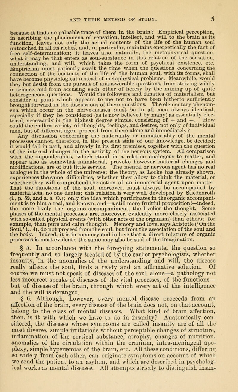 because it finds no palpable trace of them in the brain ? Empirical perception, in ascribing the phenomena of sensation, intellect, and will to the brain as its function, leaves not only the actual contents of the life of the human soul untouched in all its riches, and, in particular, maintains energetically the fact of free self-determmation; it leaves also, natm-ally, the metaphysical question, what it may be that enters as soul-substance in this relation of the sensation, understanding, and will, which takes the form of psychical existence, etc. Empiricism must patiently await the time when the questions concerning the connection of the contents of the life of the human soul, with its forms, shall have become physiological instead of metaphysical problems. Meanwhile, would they but desist from the pursuit of unanswerable questions, from striving wildly in science, and from accusing each other of heresy by the mixing up of quite heterogeneous questions. Would the followers and fanatics of materialism but consider a point which appears to me not to have been hitherto sufficiently brought forward in the discussions of these questions. The elementary phenom- ena which occur in the nerve-masses must be in all men always identical, especially if they be considered (as is now believed by many) as essentially elec- trical, necessarily in the highest degree simple, consisting of 4- and —. ^ How could the endless variety of thoughts, feelings, and desires, not only of individual men, but of different ages, proceed from these alone and immediately ? Any discussion concerning the materiality or immateriality of the mental processes cannot, therefore, in the present state of our knowledge, be decided; it would fall in part, and already in its first premises, together with the question of the internal changes in the activity of the nervous system. All comparison with the imponderables, which stand in a relation analogous to matter, and appear also as somewhat immaterial, provoke however material changes and modifications, are of but little service. The mental or nervous agent has no real analogue in the whole of the universe; the theory, as Locke has already shown, experiences the same difiiculties, whether they allow to think the material, or whether they will comprehend the action of an immaterial agent upon matter. That the functions of the soul, moreover, must always be accompanied by material acts, no one denies; this relation is very well developed by Stiedenroth (i., p. 53, and a. a O.); only the idea which participates in the organic accompani- ment is to him a real, and known, and—a still more fruitful proposition!—indeed, the more lively the organic accompaniment, the liveher the thought. Some phases of the mental processes are, moreover, evidently more closely associated with so-called physical events (with other acts of the organism) than others; for example, than pure and calm thought. Memory and love, says Aristotle ('On the Soul,' i., 4), do not proceed from the soul, but from the association of the soul and the body. Indeed, it is in memory and in love that a direct mixture of organic processes is most evident; the same may also be said of the imagination. § 5. In accordance with the foregoing statements, the question so frequently and so largely treated of by the earlier psychologists, whether insanity, in the anomalies of the understanding and will, the disease really affects the soul, finds a ready and an affirmatiye solution. Of course we must not speak of diseases of the soul alone—a pathology not less incorrect speaks of diseases of the vital processes, of the functions— but of disease of the brain, through which every act of the intelligence ^nd the will is deranged. § 6. Although, however, every mental disease proceeds from an affection of the brain, every disease of the brain does not, on that account, belong to the class of mental diseases. What kind of brain affection, then, is it with which we ha\^e to do in insanity? Anatomically con- sidered, the diseases whose symptoms are called insanity are of all the most diverse, simple irritations without perceptible changes of structure, inflammation of the cortical substance, atrophy, changes of nutrition, anomalies of the circulation within the cranium, intra-meningeal apo- plexy, simple hyperaemias of the brain, etc. All these conditions, differing so widely from each other, can originate SYm})toms on account of which we send the patient to an asylum, and which are described in psycholog- ical works as mental diseases. All attempts strictly to distinguish insan-