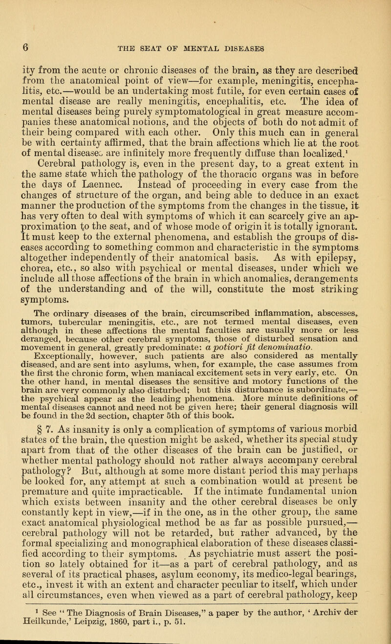 ity from the acute or chronic diseases of the brain, as they are described from the anatomical point of view—for example, meningitis, encepha- litis, etc.—would be an undertaking most futile, for even certain cases of mental disease are really meningitis, encephalitis, etc. The idea of mental diseases being purely symptomatological in great measure accom- panies these anatomical notions, and the objects of both do not admit of their being compared with each other. Only this much can in general be with certainty affirmed, that the brain affections which lie at the root of mental diseases are infinitely more frequently diffuse than localized.' Cerebral pathology is, even in the present day, to a great extent in the same state which the pathology of the thoracic organs was in before the days of Laennec. Instead of proceeding in every case from the changes of structure of the organ, and being able to deduce in an exact manner the production of the symptoms from the changes in the tissue, it has very often to deal with symptoms of which it can scarcely give an ap- proximation to the seat, and of whose mode of origin it is totally ignorant. It must keep to the external phenomena, and establish the groups of dis- eases according to something common and characteristic in the symptoms altogether independently of their anatomical basis. As with epilepsy, chorea, etc., so also with psychical or mental diseases, under which we include all those affections of the brain in which anomalies, derangements of the understanding and of the will, constitute the most striking symptoms. The ordinary diseases of the brain, circumscribed inflammation, abscesses,, tumors, tubercular meningitis, etc., are not termed mental diseases, even although in these affections the mental faculties are usually more or less deranged, because other cerebral symptoms, those of disturbed sensation and movement in general, greatly predominate: apotiori fit denominatio. Exceptionally, however, such patients are also considered as mentally diseased, and are sent into asylums, when, for example, the case assumes from the first the chronic form, when maniacal excitement sets in very early, etc. On the other hand, in mental diseases the sensitive and motory functions of the brain are very commonly also disturbed; but this disturbance is subordinate,— the psychical appear as the leading phenomena. More minute definitions of mental diseases cannot and need not be given here; their general diagnosis will be found in the 2d section, chapter 5th of this book. § 7. As insanity is only a complication of symptoms of various morbid states of the brain, the question might be asked, whether its special study apart from that of the other diseases of the brain can be justified, or whether mental pathology should not rather always accompany cerebral pathology? But, although at some more distant period this may perhaps be looked for, any attempt at such a combination would at present be premature and quite impracticable. If the intimate fundamental union which exists between insanity and the other cerebral diseases be only constantly kept in view,—if in the one, as in the other group, the same exact anatomical physiological method be as far as possible pursued,—■ cerebral pathology will not be retarded, but rather advanced, by the formal specializing and monographical elaboration of these diseases classi- fied according to their symptoms. As psychiatric must assert the posi- tion so lately obtained for it—as a part of cerebral pathology, and as several of its practical phases, asylum economy, its medico-legal bearings, etc., invest it with an extent and character peculiar to itself, which under all circumstances, even when viewed as a part of cerebral pathology, keep ^ See  The Diagnosis of Brain Diseases, a paper by the author, ' Archiv der Heilkunde,' Leipzig, 1860, part i., p. 51.