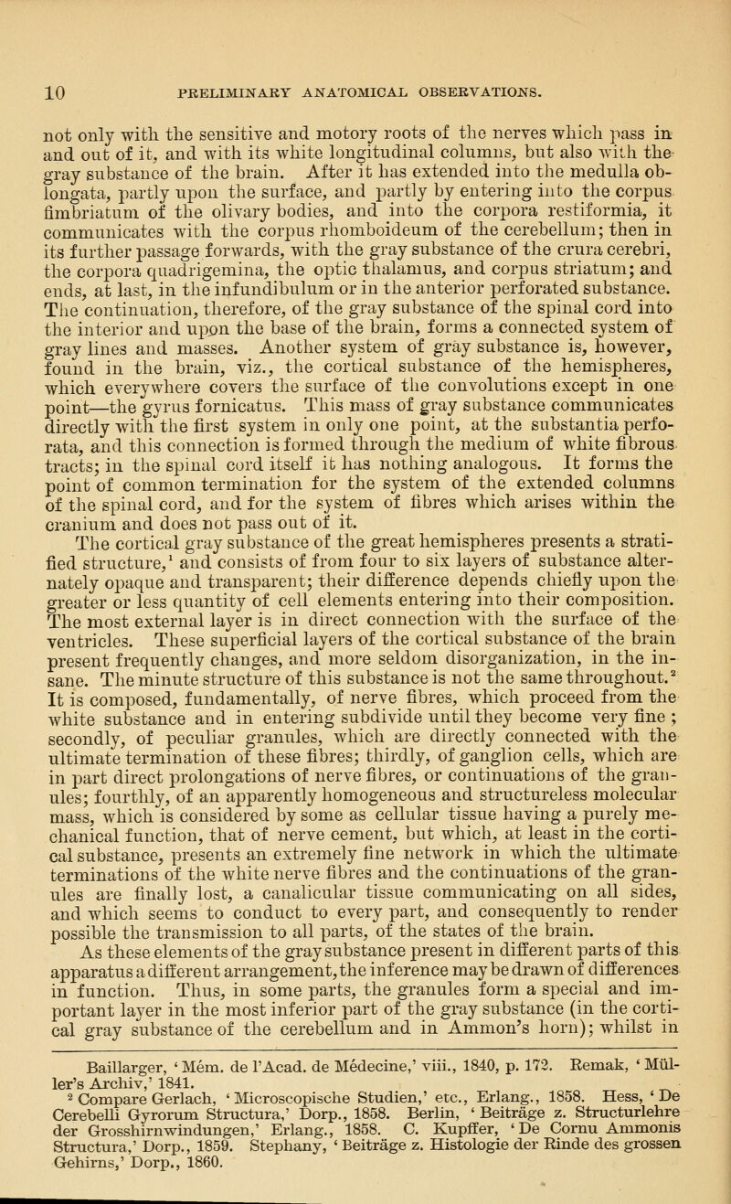 not only with the sensitive and motory roots of the nerves which pass in and out of it, and with its white longitudinal columns, but also wilh the- gray substance of the brain. After it has extended into the medulla ob- longata, partly upon the surface, and partly by entering into the corpus fimbriatum of the olivary bodies, and into the corpora restiformia, it communicates with the corpus rhomboideum of the cerebellum; then in its further passage forwards, with the gray substance of the crura cerebri, the corpora quadrigemina, the optic thalamus, and corpus striatum; and ends, at last, in the infundibulum or in the anterior perforated substance. The continuation, therefore, of the gray substance of the spinal cord into the interior and uppn the base of the brain, forms a connected system of gray lines and masses. Another system of gray substance is, however, found in the brain, viz., the cortical substance of the hemispheres, which everywhere covers the surface of the convolutions except in one point—the gyrus fornicatus. This mass of gray substance communicates directly with the first system in only one point, at the substantia perfo- rata, and this connection is formed through the medium of white fibrous tracts; in the spmal cord itself it has nothing analogous. It forms the point of common termination for the system of the extended columns of the spinal cord, and for the system of fibres which arises within the cranium and does not pass out of it. The cortical gray substance of the great hemispheres presents a strati- fied structure,' and consists of from four to six layers of substance alter- nately opaque and transparent; their difference depends chiefly upon the greater or less quantity of cell elements entering into their composition. The most external layer is in direct connection with the surface of the ventricles. These superficial layers of the cortical substance of the brain present frequently changes, and more seldom disorganization, in the in- sane. The minute structure of this substance is not the same throughout.^ It is composed, fundamentally, of nerve fibres, which proceed from the white substance and in entering subdivide until they become very fine ; secondly, of peculiar granules, which are directly connected with the ultimate termination of these fibres; thirdly, of ganglion cells, which are^ in part direct prolongations of nerve fibres, or continuations of the gran- ules; fourthly, of an apparently homogeneous and structureless molecular mass, which is considered by some as cellular tissue having a purely me- chanical function, that of nerve cement, but which, at least in the corti- cal substance, presents an extremely fine network in which the ultimate terminations of the white nerve fibres and the continuations of the gran- ules are finally lost, a canalicular tissue communicating on all sides, and which seems to conduct to every part, and consequently to render possible the transmission to all parts, of the states of the brain. As these elements of the gray substance present in different parts of this apparatus a different arrangement, the inference maybe drawn of differences in function. Thus, in some parts, the granules form a special and ini- portant layer in the most inferior part of the gray substance (in the corti- cal gray substance of the cerebellum and in Amnion's horn); whilst in Baillarger, ' Mem. de I'Acad. de Medecme,' viii., 1840, p. 172. Remak, ' Mtil- ler's Archiv,' 1841. 2 Compare Gerlach, ' Microscopische Studien,' etc., Erlang., 1858. Hess, ' De CerebeUi Gyrorum Structura,' Dorp., 1858. Berlin, ' Beitrage z. Structurlehre der Grosshirnwindungen,' Erlang., 1858. C. Kupffer, ' De Cornu Ammonis Structura,' Dorp., 1859. Stephany, ' Beitrage z. Histologie der Rinde des grossen Gehirns,' Dorp., 1860.