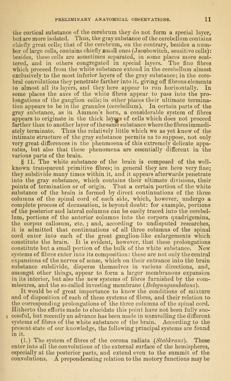 the cortical substance of tlie cerebrum tliey do not form a special layer, but are more isolated. Thus, the gray substance of the cerebellum contains chiefly great cells; that of the cerebrum, on the contrary, besides a num- ber of large cells, contains chiefly small ones (Jacobowitch, sensitive cells): besides, these cells are sometimes separated, in some places more scat- tered, and in others congregated in special layers. The fine fibres which proceed from the white substance extend in the cerebellum almost exclusively to the most inferior layers of the gray substance; in the cere- bral convolutions they penetrate farther into it, giving off fibrous elements to almost all its layers, and they here apj)ear to run horizontally. In some places the axes of the white fibres appear to pass into the pro- longations of the ganglion cells; in other places their ultimate termina- tion appears to be in tlie granules (cerebellum). In certain parts of the gray substance, as in Amnion's horn, a considerable system of fibres appears to originate in the thick layeis of cells which does not proceed farther than to another layer of the same substance where the fibres immedi- ately terminate. Thus the relatively little which we as yet know of the intimate structure of the gray substance permits us to suppose, not only very great differences in the phenmoena of this extremely delicate appa- ratus, but also that tliese phenomena are essentially different in the various parts of the brain. § 11. The white substance of the brain is composed of the well- known transparent primitive fibres; in general they are here very fine; they subdivide many times within it, and it appears afterwards penetrate into the gray substance, which contains their ultimate divisions, their points of termination or of origin. That a certain portion of the white substance of the brain is formed by direct continuations of the three columns of the spinal cord of each side, which, however, undergo a complete process of decussation, is beyond doubt: for example, portions of the posterior and lateral columns can be easily traced into the cerebel- lum, portions of the anterior columns into the corpora quadrigemina, the corpus callosum, etc. ; and, according to undisputed researches, it is admitted that continuations of all three columns of the spinal cord enter into each of the great ganglion-like enlargements which constitute the brain. It is evident, however, that these i3relongations constittite but a small portion of the bulk of the white substance. New systems of fibres enter into its com]3osition: these are not only the central expansions of the nerves of sense, which on their entrance into the brain substance subdivide, disperse themselves in various directions, and, amongst other things, appear to form a larger membranous expansion in its interior, but also the new systems of fibres furnished by the com- missures, and the so-called investing membrane (Belegungssuhsta?iz). It would be of great importance to know the conditions of mixture and of disposition of each of these systems of fibres, and their relation to the corresponding prolongations of the three columns of the spinal cord. Hitherto the efforts made to elucidate this point have not been fully suc- cessful, but recently an advance has been made in unravelling the different svstems of fibres of the white substance of the brain. Accordinoj to the present state of our knowledge, the following principal systems are found in it. (1.) The system of fibres of the corona radiata {Stahhranz). These enter into all the convolutions of the external surface of the hemispheres, especially at the posterior parts, and extend even to the summit of the convolutions. A preponderating relation to the motory functions may be