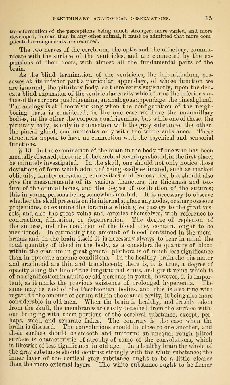 transformation of the perceptions being much stronger, more varied, and more developed, in man than in any other animal, it must be admitted that more com- plicated arrangements are required. The two nerves of the cerebrum, the optic and the olfactory, commu- nicate with the surface of the ventricles, and are connected by the ex- pansions of their roots, with almost all the fundamental parts of the brain. As the blind termination of the ventricles, the infundibulum, pos- sesses at its inferior part a particular appendage, of whose function we are ignorant, the pituitary body, so there exists superiorly, upon the deli- cate blind expansion of the ventricular cavity which forms the inferior sur- face of the corpora quadrigemina, an analogous appendage, the pineal gland. The analogy is still more striking when the configuration of the neigh- boring parts is considered; in the one case we have the mammillary bodies, in the other the corpora quadrigemina, but while one of these, the pituitary body, is only in connection with the gray substance, the other, the pineal gland, communicates only with the white substance. These structures appear to have no connection with the psychical and sensorial functions. § 13. In the examination of the brain in the body of one who has been mentally diseased, the state of the cerebral coverings should, in the first place, be minutely investigated. In the skull, one should not only notice those deviations of form which admit of being easily estimated, such as marked obliquity, knotty curvature, convexities and concavities, but should also give the measurements of its various diameters, the thickness and tex- ture of the cranial bones, and the degree of ossification of the sutures; this in young persons being somewhat morbid. It is necessary to observe whether the skull presents on its internal surface any nodes, or sharp osseous projections, to examine the foramina which give passage to the great ves- sels, and also the great veins and arteries themselves, with reference to •contraction, dilatation, or degeneration. The degree of repletion of the sinuses, and the condition of the blood they contain, ought to be mentioned. In estimating the amount of blood contained in the mem- branes and in the brain itself it is necessary always to bear in mind the total quantity of blood in the body, as a considerable quantity of blood within the cranium in great general plethora is of much less significance than in opposite anaemic conditions. In the healthy brain the pia mater and arachnoid are thin and translucent; there is, it is true, a degree of opacity along the line of the longitudinal sinus, and great veins which is of no signification in adults or old persons; in youth, however, it is impor- tant, as it marks the previous existence of prolonged hyperaemia. The same may be said of the Pacchionian bodies, and this is also true with regard to the amount of serum within the cranial cavity, it being also more considerable in old men. When the brain is healthy, and freshly taken from the skull, the membranes are easily detached from the surface with- out bringing with them portions of the cerebral substance, except, per- haps, small and separate flakes. The contrary is the case when the brain is diseased. The convolutions should lie close to one another, and their surface should be smooth and uniform: an unequal rough pitted surface is characteristic of atrophy of some of the convolutions, which is likewise of less significance in old age. In a healthy brain the whole of the gray substance should contrast strongly with the white substance; the inner layer of the cortical gray substance ought to be a little clearer than the more external layers. The white substance ought to be firmer