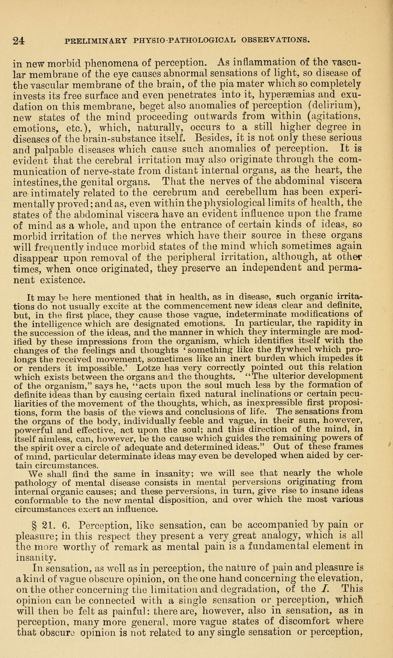 in new morbid phenomena of perception. As inflammation of the vascu- lar membrane of the eye causes abnormal sensations of light, so disease of the vascular membrane of the brain, of the pia mater which so completely invests its free surface and even penetrates into it, hyperemias and exu- dation on this membrane, beget also anomalies of perception (delirium), new states of the mind proceeding outwards from within (agitations, emotions, etc.), which, naturally, occurs to a still higher degree in diseases of the brain-substance itself. Besides, it is not only these serious and palpable diseases which cause such anomalies of perception. It is evident that the cerebral irritation may also originate through the com- munication of nerve-state from distant internal organs, as the heart, the intestines,the genital organs. That the nerves of the abdominal viscera are intimately related to the cerebrum and cerebellum has been experi- mentally proved; and as, even within the physiological limits of health, the states of the abdominal viscera have an evident influence upon the frame of mind as a whole, and upon the entrance of certain kinds of ideas, so morbid irritation of the nerves which have their source in these organs will frequently induce morbid states of the mind which sometimes again disappear upon removal of the peripheral irritation, although, at othei^ times, when once originated, they preserve an independent and perma- nent existence. It may be here mentioned that in health, as in disease, such organic irrita- tions do not usually excite at the commencement new ideas clear and definite, but, in the first place, they cause those vague, indeterminate modifications of the intelligence which are designated emotions. In particular, the rapidity in the succession of the ideas, and the manner in which they intermingle are mod- ified by these impressions from the organism, which identifies itself with the changes of the feelings and thoughts ' something like the flywheel which pro- longs the received movement, sometimes like an inert burden which impedes it or renders it impossible.' Lotze has very correctly pointed out this relation which exists between the organs and the thoughts. The ulterior development of the organism, says he, acts upon the soul much less by the formation of definite ideas than by causing certain fixed natural inclinations or certain pecu- liarities of the movement of the thoughts, which, as inexpressible first proposi- tions, form the basis of the views and conclusions of life. The sensations from the organs of the body, individually feeble and vague, in their sum, however, powerful and effective, act upon the soul; and this direction of the mind, in itself aimless, can, however, be the cause which guides the remaining powers of the spirit over a circle of adequate and determined ideas. Out of these frames of mmd, particular determinate ideas may even be developed when aided by cer- tain circumstances. We shall find the same in insanity; we will see that nearly the whole pathology of mental disease consists in mental perversions originating from internal organic causes; and these perversions, in turn, give rise to insane ideas conformable to the now mental disposition, and over which the most various circumstances exert an influence. § 21. 6. Perception, like sensation, can be accompanied by pain or pleasure; in this respect they present a very great analogy, which is all the more worthy of remark as mental pain is a fundamental element in insanity. In sensation, as well as in perception, the nature of pain and pleasure is a kind of vague obscure opinion, on the one hand concerning the elevation, on the other concerning the limitation and degradation, of the /. This opinion can be connected with a single sensation or perception, which will then be felt as painful: there are, however, also in sensation, as in perception, many more general, more vague states of discomfort where that obscure opinion is not related to any single sensation or perception.