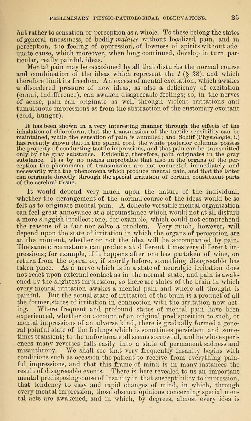 but rather to sensation or perception as a whole. To these belong the states of general uneasiness, of hodilj malaise without localized pain, and in perception, the feeling of oppression, of lowness of spirits without ade- quate cause, which moreover, when long continued, develop in turn par- ticular, really painful, ideas. Mental pain may be occasioned by all that distu rbs the normal course and combination of the ideas which represent the / (§ 28), and which therefore limit its freedom. An excess of mental excitation, which awakes •a disordered pressure of new ideas, as also a deficiency of excitation (ennui, indifference), can awaken disagreeable feelings; so, in the nerves •of sense, pain can originate as well through violent irritations and tumultuous impressions as from the abstraction of the customary excitant (cold, hunger). It has been shown in a very interesting manner through the effects of the inhalation of chloroform, that the transmission of the tactile sensibility can be maintained, while the sensation of pain is annulled; and Schiff (Physiologie, i.) has recently shown that in the spinal cord the white posterior columns possess the property of conducting tactile impressions, and that pain can be transmitted •only by the gray substance. Evidently, therefore, pain originates in the gray substance. It is by no means improbable that also in the organs of the per- <jeption the phenomena of transmission are not connected immediately and necessarily with the phenomena which produce mental pain, and that the latter can originate directly through the special irritation of certain constituent parts of the cerebral tissue. It would depend very much upon the nature of the individual, whether the derangement of the normal course of the ideas would be so felt as to originate mental pain. A delicate versatile mental organization can feel great annoyance at a circumstance which would not at all disturb Si more sluggish intellect; one, for example, which could not comprehend the reasons of a fact nor solve a problem. Very much, however, will depend upon the state of irritation in which the organs of perception are at the moment, whether or not the idea will be accompanied by pain. The same circumstance can produce at different times very different im- pressions; for example, if it happens after one has partaken of wine, on return from the opera, or, if shortly before, something disagreeable has taken place. As a nerve which is in a state of neuralgic irritation does not react upon external contact as in the normal state, and pain is awak- 'Cned by the slightest impression, so there are states of the brain in which every mental irritation awakes a mental pain and where all thought is painful. But the actual state of irritation of the brain is a product of all the former .states of irritation in connection with the irritation now act- ing. Where frequent and profound states of mental pain have been experienced, whether on account of an original predisposition to such, or mental impressions of an adverse kind, there is gradually formed a gene- ral painful state of the feelings which is sometimes persistent and some- times transient; to the unfortunate all seems sorrowful, and he who experi- ences many reverses falls easily into a state of permanent sadness and misanthropy. We shall see that very frequently insanity begins with 'Conditions such as occasion the patient to receive from everything 'pain- ful impressions, and that this frame of mind is in many instances the result of disagreeable events. There is here revealed to us an important mental predisposing cause of insanity in that susceptibility to impression, that tendency to easy and rapid changes of mind, in which, through every mental impression, those obscure opinions concerning special men- tal acts are awakened, and in which, by degrees, almost every idea is