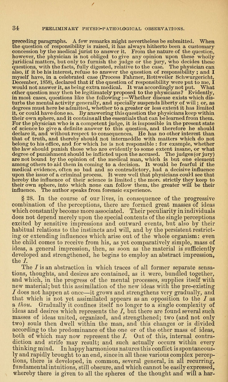 preceding paragraphs. A few remarks might nevertheless be submitted. When the question of responsibiUty is raised, it has always hitherto been a customary concession by the medical jurist to answer it. From the nature of the question, however, the physician is not obliged to give any opinion upon these wholly juridical matters, but only to furnish the judge or the jury, who decides these questions, with the facts, fully digested, relative to the case. The physician can also, if it be his interest, refuse to answer the question of responsibility; and I myself have, in a celebrated case (Process Fahrner, Rottweiler Schwurgericht, December, 1858), declared that if the question of responsibility were put to me, I w^ould not answer it, as being extra medical. It was accordingly not put. What other question may then be legitimately proposed to the physicians? Evidently, in most cases, questions like the following :—Whether disease exists which dis- turbs the mental activity generally, and specially suspends liberty of will; or, as degrees must here be admitted, whether to a greater or less extent it has limited it, or could have done so. By answering this question the physicians keep within their own sphere, and it contains all the essentials that can be learned from them. For the physician who is a competent judge, it is impossible in the present state of science to give a definite answer to this question, and therefore he should declare it, and without respect to consequences. He has no other interest than that of truth, and thereby should not intermeddle with matters which do not belong to his office, and for which he is not responsible : for example, whether the law should punish those who are evidently to some extent insane, or what degree of punishment should be inflicted upon the accused. The judges (or jury) are not bound by the opinion of the medical man, which is but one element among others to aid them in coming to a decision. It would be fearful if the medical evidence, often so bad and so contradictory, had a decisive influence upon the issue of a criminal process. It were well that physicians could see that hereby the influence of their science is limited ; the more strictly they keep to their own sphere, into which none can follow them, the greater will be their influence. The author speaks from forensic experience. § 28. In the course of our lives, in consequence of the progressive combination of the perce]3tions, there are formed great masses of ideas which constantly become more associated. Their peculiarity in individuals does not depend merely upon the special contents of the single perceptions excited by sensitive impressions and outward events, but also by their habitual relations to the instincts and will, and by the persistent restrict- ing or extending influences which arise out of the whole organism: even the child comes to receive from his, as yet comparatively simple, mass of ideas, a general impression, then, as soon as the material is sufficiently developed and strengthened, he begins to employ an abstract impression, the /. The / is an abstraction in which traces of all former separate sensa- tions, thoughts, and desires are contained, as it were, bundled together, and which, in the progress of the mental processes, supplies itself with new material; but this assimilation of the new ideas with the pre-existing / does not happen at once—it grows and strengthens very gradually, and that which is not yet assimilated appears as an opposition to the / as a thou. Gradually it confines itself no longer to a single complexity of ideas and desires which represents the /, but there are found several such masses of ideas united, organized, and strengthened; two (and not only two) souls then dwell within the man, and this changes or is divided according to the predominance of the one or of the other mass of ideas, both of which may now represent the /. Out of this, internal contra- diction and strife may result; and such actually occurs within every thinking mind. In happy harmonious natures this conflict is spontaneous- ly and rapidly brought to an end, since in all these various complex percep- tions, there is developed, in common, several general, in all recurring, fundamental intuitions, still obscure, and which cannot be easily expressed, whereby there is given to all the spheres of the thought and will a har-