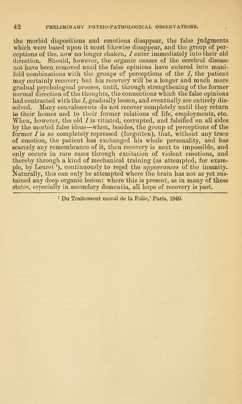 the morbid dispositions and emotions disappear, the false judgments which were based upon it must likewise disappear, and the group of per- ceptions of the, now no longer shaken, / enter immediately into their old direction. Should, however, the organic causes of the cerebral disease not have been removed until the false opinions have entered into mani- fold combinations with the groups of perceptions of the /, the patient may certainly recover; but his recovery will be a longer and much more gradual psychological process, until, through strengthening of the former normal direction of the thoughts, the connections which the false opinions had contracted with the /, gradaally loosen, and eventually are entirely dis- solved. Many convalescents do not recover completely until they return to their homes and to their former relations of life, employments, etc. When, however, the old /is vitiated, corrupted, and falsified on all sides by the morbid false ideas—when, besides, the group of perceptions of the former/is so completely repressed (forgotten), that, without any trace of emotion, the patient has exchanged his whole personality, and has scarcely any remembrance of it, then recovery is next to impossible, and only occurs in rare cases through excitation of violent emotions, and thereby through a kind of mechanical training (as attempted, for exam- ple, by Leuret ^), continuously to repel the appearances of the insanity. Naturally, this can only be attempted where the brain has not as yet sus- tained any deep organic lesion: where this is present, as in many of these states, especially in secondary dementia, all hope of recovery is past. ^ Du Traitement moral de la Folie,' Paris, 1840.