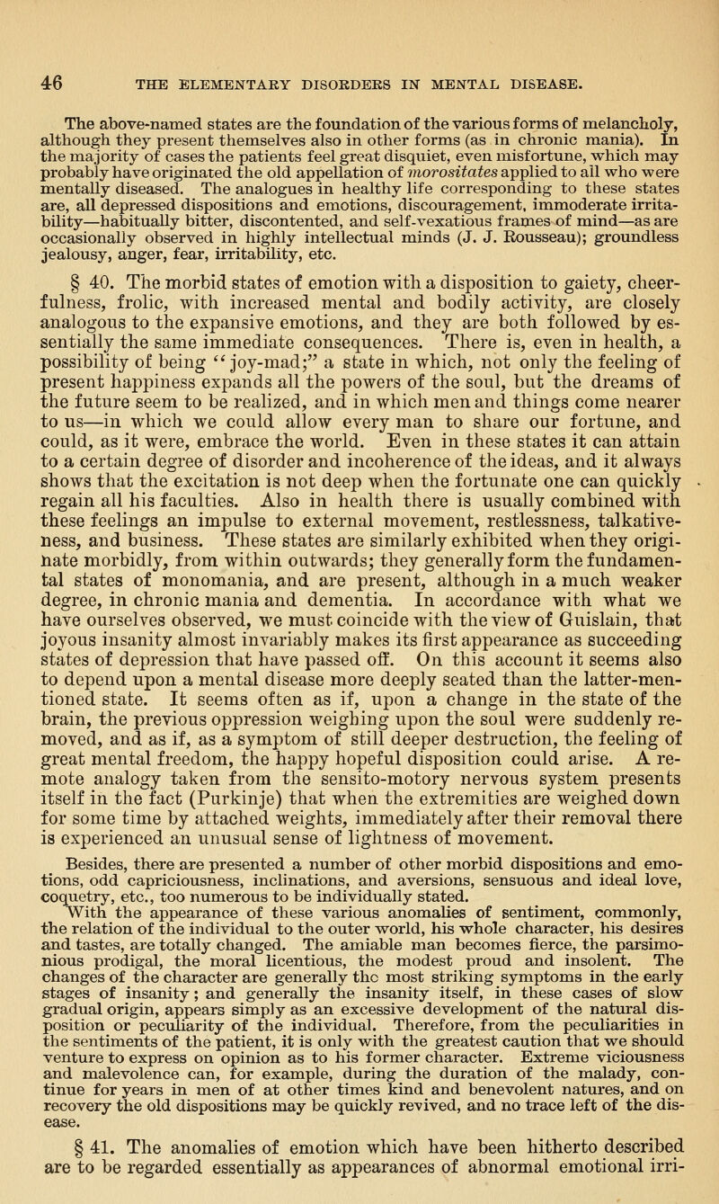 The above-named states are the foundation of the various forms of melancholy, although they present themselves also in other forms (as in chronic mania). In the majority of cases the patients feel great disquiet, even misfortune, which may probably have originated the old appellation of morositates applied to ail who were mentally diseased. The analogues in healthy life corresponding to these states are, all depressed dispositions and emotions, discouragement, immoderate irrita- bility—habitually bitter, discontented, and self-vexatious frames of mind—as are occasionally observed in highly intellectual minds (J. J. Rousseau); groundless jealousy, anger, fear, irritability, etc. § 40. The morbid states of emotion with a disposition to gaiety, cheer- fulness, frolic, with increased mental and bodily activity, are closely analogous to the expansive emotions, and they are both followed by es- sentially the same immediate consequences. There is, even in health, a possibility of being '^joy-mad; a state in which, not only the feeling of present happiness expands all the powers of the soul, but the dreams of the future seem to be realized, and in which men and things come nearer to us—in which we could allow every man to share our fortune, and could, as it were, embrace the world. Even in these states it can attain to a certain degree of disorder and incoherence of the ideas, and it always shows that the excitation is not deep when the fortunate one can quickly regain all his faculties. Also in health there is usually combined with these feelings an impulse to external movement, restlessness, talkative- ness, and business. These states are similarly exhibited when they origi- nate morbidly, from within outwards; they generally form the fundamen- tal states of monomania, and are present, although in a much weaker degree, in chronic mania and dementia. In accordance with what we have ourselves observed, we must coincide with the view of Guislain, that joyous insanity almost invariably makes its first appearance as succeeding states of depression that have passed oft*. On this account it seems also to depend upon a mental disease more deeply seated than the latter-men- tioned state. It seems often as if, upon a change in the state of the brain, the previous oppression weighing upon the soul were suddenly re- moved, and as if, as a symptom of still deeper destruction, the feeling of great mental freedom, the happy hopeful disposition could arise. A re- mote analogy taken from the sensito-motory nervous system presents itself in the fact (Purkinje) that when the extremities are weighed down for some time by attached weights, immediately after their removal there is experienced an unusual sense of lightness of movement. Besides, there are presented a number of other morbid dispositions and emo- tions, odd capriciousness, inclinations, and aversions, sensuous and ideal love, coquetry, etc., too numerous to be individually stated. With the appearance of these various anomalies of sentiment, commonly, the relation of the individual to the outer world, his whole character, his desires and tastes, are totally changed. The amiable man becomes fierce, the parsimo- nious prodigal, the moral licentious, the modest proud and insolent. The changes of the character are generally the most striking symptoms in the early stages of insanity; and generally the insanity itself, in these cases of slow gradual origin, appears simply as an excessive development of the natural dis- position or peculiarity of the individual. Therefore, from the peculiarities in the sentiments of the patient, it is only with the greatest caution that we should venture to express on opinion as to his former character. Extreme viciousness and malevolence can, for example, during the duration of the malady, con- tinue for years in men of at other times kind and benevolent natures, and on recovery the old dispositions may be quickly revived, and no trace left of the dis- ease. § 41. The anomalies of emotion which have been hitherto described are to be regarded essentially as appearances of abnormal emotional irri-