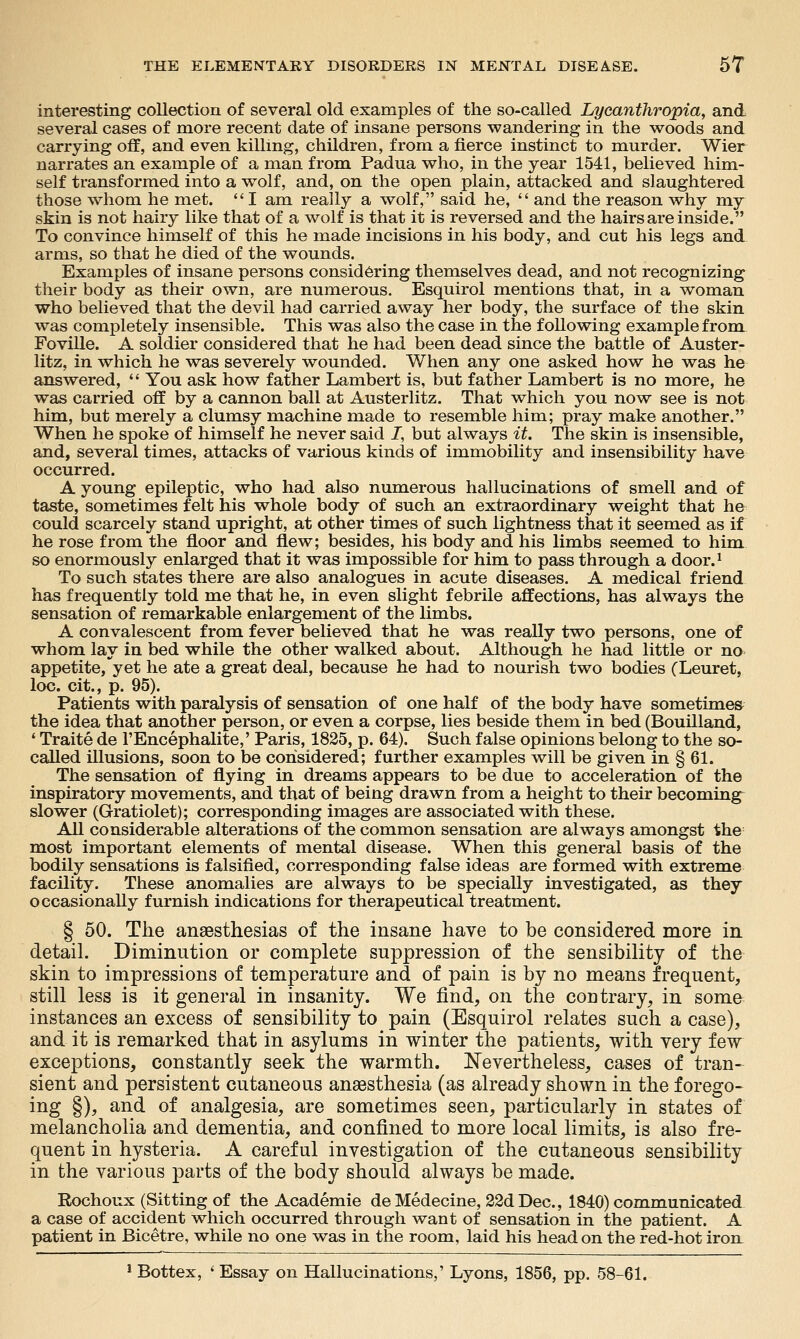 interesting collection of several old examples of the so-called Lycanthropia, and several cases of more recent date of insane persons wandering in the woods and carrying off, and even killing, children, from a fierce instinct to murder. Wier narrates an example of a man from Padua who, in the year 1541, believed him- self transformed into a wolf, and, on the open plain, attacked and slaughtered those whom he met.  I am really a wolf, said he,  and the reason why my skin is not hairy like that of a wolf is that it is reversed and the hairs are inside. To convince himself of this he made incisions in his body, and cut his legs and arms, so that he died of the wounds. Examples of insane persons considering themselves dead, and not recognizing their body as their own, are numerous. Esquirol mentions that, in a woman who believed that the devil had carried away her body, the surface of the skin was completely insensible. This was also the case in the following example from Foville. A soldier considered that he had been dead since the battle of Auster- litz, in which he was severely wounded. When any one asked how he was he answered, '' You ask how father Lambert is, but father Lambert is no more, he was carried off by a cannon ball at Austerlitz. That which you now see is not him, but merely a clumsy machine made to resemble him; pray make another. When he spoke of himself he never said J, but always it. The skin is insensible, and, several times, attacks of various kinds of immobility and insensibility have occurred. A young epileptic, who had also numerous hallucinations of smell and of taste, sometimes felt his whole body of such an extraordinary weight that he could scarcely stand upright, at other times of such lightness that it seemed as if he rose from the floor and flew; besides, his body and his limbs seemed to him so enormously enlarged that it was impossible for him to pass through a door.^ To such states there are also analogues in acute diseases. A medical friend has frequently told me that he, in even slight febrile affections, has always the sensation of remarkable enlargement of the limbs. A convalescent from fever believed that he was really two persons, one of whom lay in bed while the other walked about. Although he had little or no appetite, yet he ate a great deal, because he had to nourish two bodies (Leuret, loc. cit., p. 95). Patients with paralysis of sensation of one half of the body have sometimes the idea that another person, or even a corpse, lies beside them in bed (Bouilland, ' Traite de I'Encephalite,' Paris, 1825, p. 64). Such false opinions belong to the so- called illusions, soon to be considered; further examples will be given in § 61. The sensation of flying in dreams appears to be due to acceleration of the inspiratory movements, and that of being drawn from a height to their becomings slower (Gratiolet); corresponding images are associated with these. All considerable alterations of the common sensation are always amongst the most important elements of mental disease. When this general basis of the bodily sensations is falsified, corresponding false ideas are formed with extreme facility. These anomalies are always to be specially investigated, as they occasionally furnish indications for therapeutical treatment. § 50. The anaesthesias of the insane have to be considered more in detail. Diminution or complete suppression of the sensibility of the skin to impressions of temperature and of pain is by no means frequent, still less is it general in insanity. We find, on the contrary, in some instances an excess of sensibility to pain (Esquirol relates such a case), and it is remarked that in asylums in winter the patients, with yery few exceptions, constantly seek the warmth. Eevertheless, cases of tran- sient and persistent cutaneous anaesthesia (as already shown in the forego- ing §), and of analgesia, are sometimes seen, particularly in states of melancholia and dementia, and confined to more local limits, is also fre- quent in hysteria. A careful investigation of the cutaneous sensibility in the various parts of the body should always be made. Rochoux (Sitting of the Academic deMedecine, 22dDec., 1840) communicated a case of accident which occurred through want of sensation in the patient. A patient in Bicetre, while no one was in the room, laid his head on the red-hot iron_ * Bottex, ' Essay on Hallucinations,' Lyons, 1856, pp. 58-61.