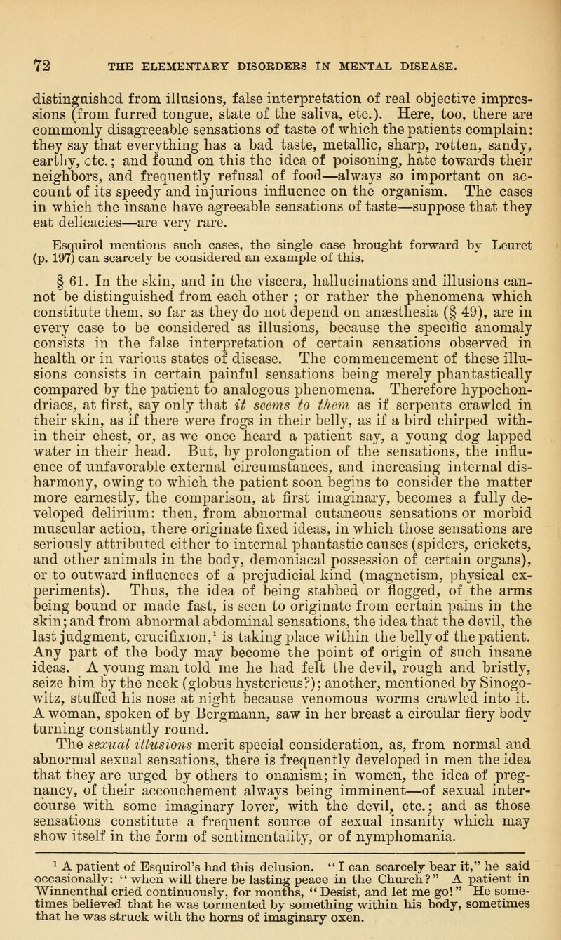 distinguishod from illusions, false interpretation of real objective impres- sions (from furred tongue, state of the saliva, etc.). Here, too, there are commonly disagreeable sensations of taste of which the patients complain: they say that everything has a bad taste, metallic, sharp, rotten, sandy, eartliy, etc.; and found on this the idea of poisoning, hate towards their neighbors, and frequently refusal of food—always so important on ac- count of its speedy and injurious influence on the organism. The cases in which the insane have agreeable sensations of taste—suppose that they eat delicacies—are very rare. Esquirol mentions such cases, the single case brought forward by Leuret (p. 197) can scarcely be considered an example of this. § 61. In the skin, and in the viscera, hallucinations and illusions can- not be distinguished from each other ; or rather the phenomena which constitute them, so far as they do not depend on ansesthesia (§ 49), are in every case to be considered as illusions, because the specific anomaly consists in the false interpretation of certain sensations observed in health or in various states of disease. The commencement of these illu- sions consists in certain painful sensations being merely phantastically compared by the patient to analogous phenomena. Therefore hypochon- driacs, at first, say only that it seems to them as if serpents crawled in their skin, as if there were frogs in their belly, as if a bird chirped with- in their chest, or, as we once heard a patient say, a young dog lapped water in their head. But, by prolongation of the sensations, the influ- ence of unfavorable external circumstances, and increasing internal dis- harmony, owing to which the patient soon begins to consider the matter more earnestly, the comparison, at first imaginary, becomes a fully de- veloped delirium: then, from abnormal cutaneous sensations or morbid muscular action, there originate fixed ideas, in which those sensations are seriously attributed either to internal phantastic causes (spiders, crickets, and other animals in the body, demoniacal possession of certain organs), or to outward influences of a prejudicial kind (magnetism, j^hysical ex- periments). Thus, the idea of being stabbed or flogged, of the arms being bound or made fast, is seen to originate from certain pains in the skin; and from abnormal abdominal sensations, the idea that the devil, the last judgment, crucifixion,^ is taking place within the belly of the patient. Any part of the body may become the point of origin of such insane ideas. A young man told me he had felt the devil, rough and bristly, seize him by the neck (globus hystericus?); another, mentioned by Sinogo- witz, stuffed his nose at night because venomous worms crawled into it. A woman, spoken of by Bergmann, saw in her breast a circular fiery body turning constantly round. The sexual illusions merit special consideration, as, from normal and abnormal sexual sensations, there is frequently developed in men the idea that they are urged by others to onanism; in women, the idea of preg- nancy, of their accouchement always being imminent—of sexual inter- course with some imaginary lover, with the devil, etc.; and as those sensations constitute a frequent source of sexual insanity which may show itself in the form of sentimentality, or of nymphomania. ^ A patient of Esquirol's had this delusion.  I can scarcely bear it, he said occasionally:  when will there be lasting peace in the Church? A patient in Winnenthal cried continuously, for months,  Desist, and let me go! He some- times believed that he was tormented by something within his body, sometimes that he was struck with the horns of imaginary oxen.