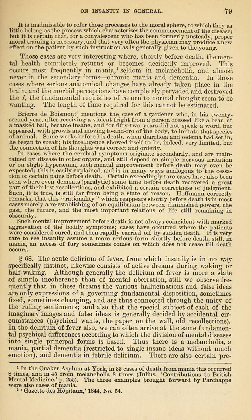 It is inadmissible to refer those processes to the moral sphere, to which they as little belong as the process which characterizes the commencement of the disease; but it is certain that, for a convalescent who has been formerly unsteady, proper moral training is necessary, and that very often the physician may produce a new effect on the patient by such instruction as is generally given to the young. Those cases are very interesting where, shortly before death, the men- tal health completely returns or becomes decidedly improved. This occurs most frequently in mania/ seldom in melancholia, and almost never in the secondary forms—chronic mania and dementia. In those cases where serious anatomical changes have already taken place in the brain, and the morbid perceptions have completely pervaded and destroyed the /, the fundamental requisites of return to normal thought seem to be wanting. The length of time required for this cannot be estimated. Brierre de Boismont^ mentions the case of a gardener who, in his twenty- second year, after receiving a violent fright from a person dressed like a bear, at a masked ball, became insane, and for fifty-two years did not speak a word, but appeared, with growls and moving to-and-fro of the body, to imitate that species of animal. Some weeks before his death, when diarrhoea and oedema had set in, he began to speak; his intelligence showed itself to be, indeed, very limited, but the connection of his thoughts was correct and orderly. In cases where the cerebral symptoms originate secondarily, and are main- tained by disease in other organs, and still depend on simple nervous irritation or on slight hypersemia, such mental improvement before death may even be expected; this is easily explained, and is in many ways analogous to the cessa- tion of certain pains before death. Certain exceedingly rare cases have also been seen where even dements (paralytic) some time before death recovered a great part of their lost recollections, and exhibited a certain correctness of judgment. Such, it is true, is still far from being a state of reason. Hoffmann correctly remarks, that this rationality which reappears shortly before death is in most cases merely a re-establishing of an equilibrium between diminished powers, the past, the future, and the most important relations of life still remaining in obscurity. Such mental improvement before death is not always coincident with marked aggravation of the bodily symptoms; cases have occurred where the patients were considered cured, and then rapidly carried off by sudden death. It is very rare to see insanity assume a more serious form shortly before death, still, in mania, an access of fury sometimes comes on which does not cease till death occurs. § 68. The acute delirium of fever, from which insanity is in no way specifically distinct, likewise consists of active dreams during waking or half-waking. Although generally the delirium of fever is more a state of simple incoherence than of mental aberration, still we observe fre- quently that in these dreams the various hallucinations and false ideas are only expressions of a governing fundamental disposition, sometimes fixed, sometimes changing, and are thus connected through the unity of the ruling sentiments; and also that the specirl subject of each of the imaginary images and false ideas is generally decided by accidental cir- cumstances (psychical wants, the paper on the wall, old recollections). In the delirium of fever also, we can often arrive at the same fundamen- tal psychical differences according to which the division of mental diseases into single principal forms is based. Thus there is a melancholia, a mania, partial dementia (restricted to single insane ideas without much emotion), and dementia in febrile delirium. There are also certain pre- * In the Quaker Asylum at York, in 33 cases of death from mania this occurred 8 times, and in 45 from melancholia 8 times (Julius, ' Contributions to British Mental Medicine,' p. 255). The three examples brought forward by Parchappe were also cases of mania. 2 ' Gazette des Hopitaux,' 1844, No. 54.