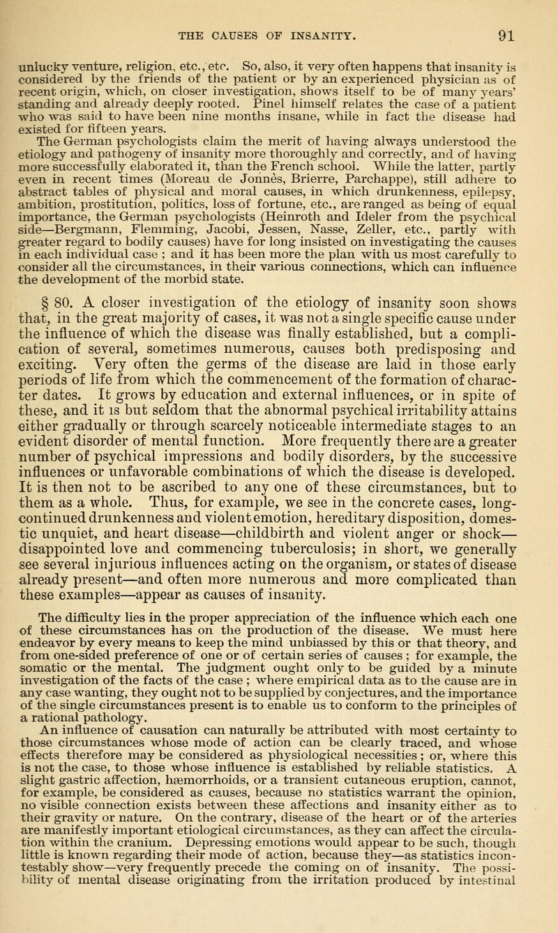 unlucky venture, religion, etc., etc. So, also, it very often happens that insanity is considered by the friends of the patient or by an experienced physician as of recent origin, which, on closer investigation, shows itself to be of many years' standing and already deeply rooted. Pinel himself relates the case of a patient who was said to have been nine months insane, while in fact the disease had existed for fifteen years. The German psychologists claim the merit of having always understood the etiology and pathogeny of insanity more thoroughly and correctly, and of having more successfully elaborated it, than the French school. While the lattei-, partly even in recent times (Moreau de Jonnes, Brierre, Parchappe), still adhere to abstract tables of physical and moral causes, in which drunkenness, epilepsy, ambition, prostitution, politics, loss of fortune, etc., are ranged as being of equal importance, the German psychologists (Heinroth and Ideler from the psychical side—Bergmann, Flemming, Jacobi, Jessen, Nasse, Zeller, etc., partly with greater regard to bodily causes) have for long insisted on investigating the causes in each individual case ; and it has been more the plan with us most carefully to €onsider all the circumstances, in their various connections, which can influence the development of the morbid state. § 80. A closer investigation of the etiology of insanity soon shows that, in the great majority of cases, it was not a single specific cause under the influence of which the disease was finally established, but a compli- cation of several, sometimes numerous, causes both predisposing and exciting. Very often the germs of the disease are laid in those early periods of life from which the commencement of the formation of charac- ter dates. It grows by education and external influences, or in spite of these, and it is but seldom that the abnormal psychical irritability attains either gradually or through scarcely noticeable intermediate stages to an evident disorder of mental function. More frequently there are a gi'eater number of psychical impressions and bodily disorders, by the successive influences or unfavorable combinations of which the disease is developed. It is then not to be ascribed to any one of these circumstances, but to them as a whole. Thus, for example, we see in the concrete cases, long- continued drunkenness and violent emotion, hereditary disposition, domes- tic unquiet, and heart disease—childbirth and violent anger or shock— disappointed love and commencing tuberculosis; in short, we generally see several injurious influences acting on the organism, or states of disease already present—and often more numerous and more complicated than these examples—appear as causes of insanity. The difficulty lies in the proper appreciation of the influence which each one of these circumstances has on the production of the disease. We must here endeavor by every means to keep the mind unbiassed by this or that theory, and from one-sided preference of one or of certain series of causes ; for example, the somatic or the mental. The judgment ought only to be guided by a minute investigation of the facts of the case ; where empirical data as to the cause are in any case wanting, they ought not to be supplied by conjectures, and the importance of the single circumstances present is to enable us to conform to the principles of a rational pathology. An influence of causation can naturally be attributed with most certainty to those circumstances whose mode of action can be clearly traced, and whose effects therefore may be considered as physiological necessities; or, where this is not the case, to those whose influence is established by reliable statistics. A slight gastric affection, heemorrhoids, or a transient cutaneous eruption, cannot, for example, be considered as causes, because no statistics warrant the opinion, no visible connection exists between these affections and insanity either as to their gravity or nature. On the contrary, disease of the heart or of the arteries are manifestly important etiological circumstances, as they can affect the circula- tion within the cranium. Depressing emotions would appear to be such, though little is known regarding their mode of action, because they—as statistics incon- testably show—very frequently precede the coming on of insanity. The possi- bility of mental disease originating from the irritation produced by intestinal