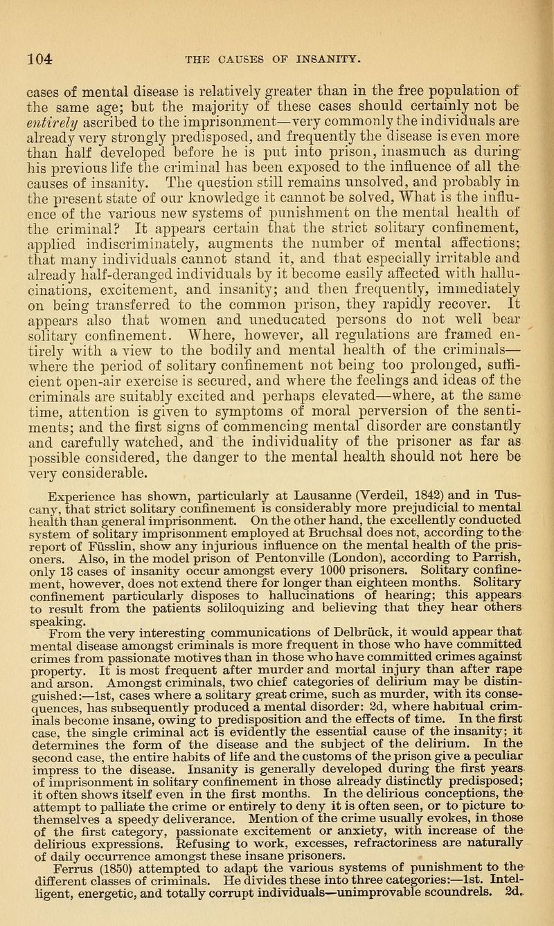 cases of mental disease is relatively greater than in the free population of the same age; but the majority of these cases should certainly not be entirely ascribed to the imprisonment—very commonly the individuals are already very strongly predisposed, and frequently the disease is even more than half developed before he is put into prison, inasmuch as during-^ his previous life the criminal has been exposed to the influence of all the causes of insanity. The question still remains unsolved, and probably in the present state of our knowledge it cannot be solved, What is the influ- ence of the various new systems of punishment on the mental health of the criminal? It appears certain that the strict solitary confinement, applied indiscriminately, augments the number of mental affections; that many individuals cannot stand it, and that especially irritable and already half-deranged individuals by it become easily aflected with hallu- cinations, excitement, and insanity; and then frequently, immediately on being transferred to the common prison, they rapidly recover. It appears also that women and uneducated persons do not well bear solitary confinement. Where, however, all regulations are framed en- tirely with a view to the bodily and mental health of the criminals— where the period of solitary confinement not being too prolonged, suffi- cient open-air exercise is secured, and where the feelings and ideas of the criminals are suitably excited and perhaps elevated—where, at the same time, attention is given to symptoms of moral perversion of the senti- ments; and the first signs of commencing mental disorder are constantly and carefully watched, and the individuality of the prisoner as far as possible considered, the danger to the mental health should not here be very considerable. Experience has shown, particularly at Lausanne (Verdeil, 1842) and in Tus- cany, that strict solitary confinement is considerably more prejudicial to mental health than general imprisonment. On the other hand, the excellently conducted system of solitary imprisonment employed at Bruchsal does not, according to the report of Fusslin, show any injurious influence on the mental health of the pris- oners. Also, in the model prison of Pentonville (London), according to Parrish, only 13 cases of insanity occur amongst every 1000 prisoners. Solitary confine- ment, however, does not extend there for longer than eighteen months. Solitary confinement particularly disposes to hallucinations of hearing; this appears to result from the patients soliloquizing and believing that they hear others speaking. From the very interesting communications of Delbriick, it would appear that mental disease amongst criminals is more frequent in those who have committed crimes from passionate motives than in those who have committed crimes against property. It is most frequent after murder and mortal injury than after rape and arson. Amongst criminals, two chief categories of delirium may be distin- guished:—1st, cases where a solitary great crime, such as murder, with its conse- quences, has subsequently produced a mental disorder: 2d, where habitual crim- inals become insane, owing to predisposition and the effects of time. In the first case, the single criminal act is evidently the essential cause of the insanity; it determines the form of the disease and the subject of the delirium. In the second case, the entire habits of life and the customs of the prison give a peculiar impress to the disease. Insanity is generally developed during the first years. of imprisonment in solitary confinement in those already distinctly predisposed; it often shows itself even in the first months. In the delirious conceptions, the attempt to palliate the crime or entirely to deny it is often seen, or to picture to themselves a speedy deliverance. Mention of the crime usually evokes, in those of the first category, passionate excitement or anxiety, with increase of the delirious expressions. Refusing to work, excesses, refractoriness are naturally of daily occurrence amongst these insane prisoners. Ferrus (1850) attempted to adapt the various systems of punishment to the different classes of criminals. He divides these into three categories:—1st. Intel- ligent, energetic, and totally corrupt individuals—unimprovable scoundrels. 3d.